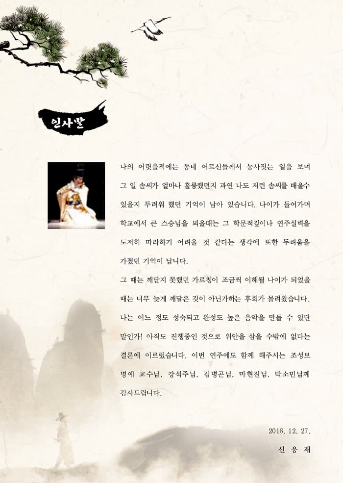 인사말 나의 어렷을적에는 동네 어르신들께서 농사짓는 일을 보며 그 일 솜씨가 얼마나 훌륭했던지 과연 나도 저런 솜씨를 배울수 있을지 두려워 했던 기억이 남아 있습니다. 나이가 들어가며 학교에서 큰 스승님을 뵈울대는 그 학문적깊이나 연주실력을 도저히 따라하기 어려울 것 같다는 생각에 또한 두려움을 가졌던 기억이 납니닫. 그 때는 깨닫지 못했던 가르침이 조금씩 이해될 나이가 되었을 때는 너무 늦게 깨달은 것이 아닌가하는 후회가 몰려왔습니다. 나는 어느 정도 성숙되고 완성도 높은 음악을 만들 수 있단 말인가! 아직도 진행중인 것으로 위안을 삼을 수밖에 없다는 결론에 이르렀습니다. 이번 연주에도 함께 해주시는 조성보 명예 교수님 강석주님 김병곤님 마현진님 박소민님께 감사드립니다. 2016.12.27 신응재