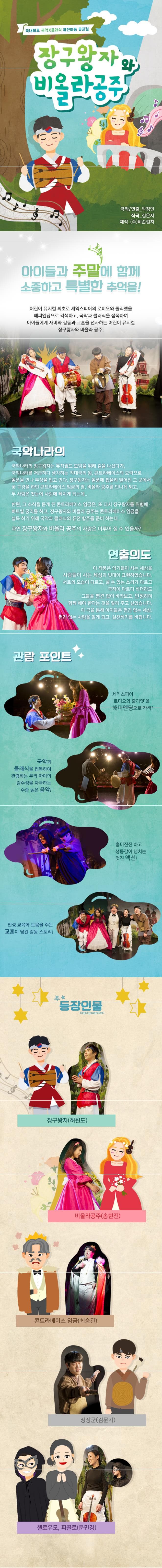 국내최초 국악X클래식 퓨전아동 뮤지컬 장구왕자와 비올라공주 극작 연출 박정인 작곡 김은지 제작 (주)비손컬쳐 아이들과 주말에 함께 소중하고 특별한 추억을! 어린이 뮤지컬 최초로 셰익스피어의 로미오와 줄리엣을 해피엔딩으로 각색하고. 국악과 클래식을 접목하여 아이들에게 재미와 감동과 교훈을 선사하는 어린이 뮤지컬 장구왕자와 비올라 공주! 국악나라의 국악나라의 장구왕자는 뮤직월드 모임을 위해 길을 나섰다가 국악나라를 저급하다 생각하는 적대국의 왕. 콘트라베이스의 묘략으로 돌풍을 만나 부상을 입고 만다. 장구왕자는 돌풍에 휩쓸려 떨어진 그 곳에서 꽃 구경을 하던 콘트라베이스 임금의 딸. 비올라 공주를 만나게 되고 두 사람은 첫눈에 사랑에 빠지게 되는데.. 한편 그 소식을 듣게 된 콘트라베이스 임금은 또 다시 장구왕자를 위험에 빠트릴 궁리를 하고 장구왕자와 비올라 공주는 콘트라베이스 임금을 설득 하기 위해 국악과 클래식의 퓨전 합주를 준비 하는데.. 과연 장구왕자와 비올라 공주의 사랑은 이루어 질 수 있을까? 연출의도 이 작품은 악기들이 사는 세상을 사람들이 사는 세상과 빗대어 표현하였습니다. 서로의 모습이 다르고 낼 수 있는 소리가 다르고 국적이 다르다 하더라도 그들을 편견없이 바라보고 인정하며 함께 해야 한다는 것을 알려 주고 싶었습니다. 이 극을 통해 아이들은 편견 없는 세상. 편견 없는 사랑을 알게 되고 실천하기를 바랍니다. 관람포인트 세익스피어 로미오와 줄리엣을 해피엔딩으로 각색! 국악과 클래식을 접목하여 관람하는 우리 아이의 감수성을 자극하는 수준 높은 음악! 흥미진진 하고 생동감이 넘치는 멋진 액션! 인성 교육에 도움을 주는 교훈이 담긴 감동 스토리! 등장인물 장구왕자(허원도) 비올라공주(송현진) 콘트라베이스 임금(최승관) 징장군(김문기) 첼로유모 피콜로(문민경)