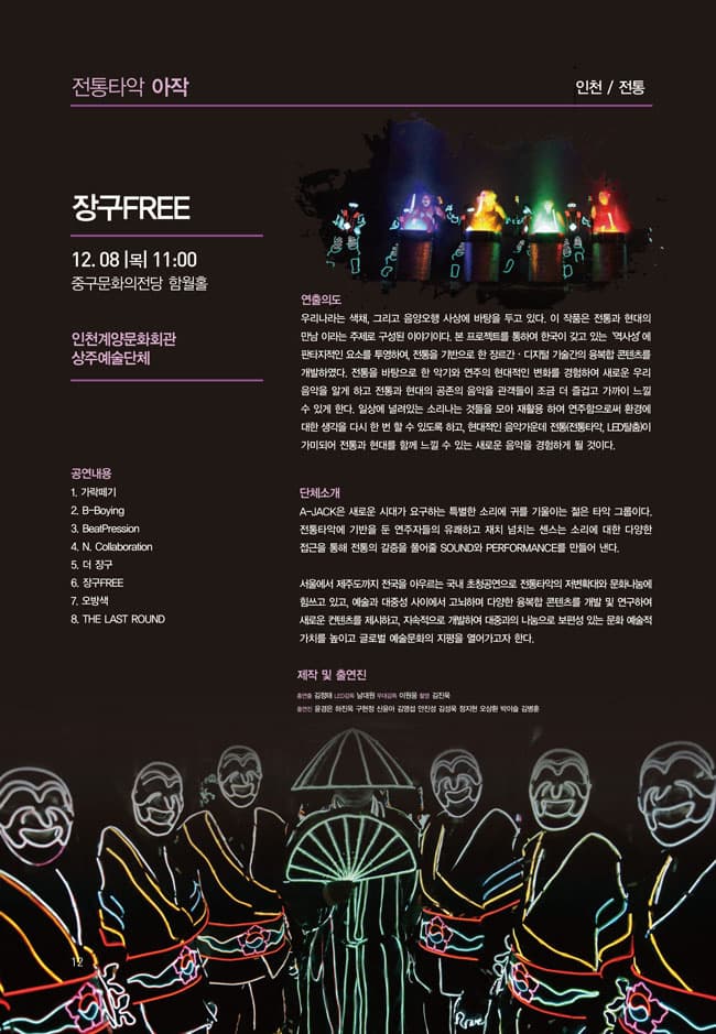 전통타악 아작 인천 전통 장구FREE 12.08 목 11:00 중구문화의전당 함월홀 인천계양문화회관 상주예술단체 연출의도 우리나라는 색채 그리고 음양오행 사상에 바탕을 두고 있다. 이 작품은 전통과 현대의 만남이라는 주제로 구성된 이야기이다. 본 프로젝트를 통하여 한국이 갖고 있는 역사성에 판타지적인 요수를 투영하여 전통을 기반으로 한 장르간 디지털 기술간의 융복합 콘텐츠를 개발하였다. 전통을 바탕으로 한 악기와 연주의 현대적인 변화를 경험하여 새로운 우리음악을 알게 하고 전통과 현대의 공존의 음악을 관객들이 조금 더 즐겁고 가까이 느낄 수 있게 한다. 일상에 널려있는 소리나는 것들을 모아 재활용 하여 연주함으로써 환경에 대한 생각을 다시 한번 할 수 있도록 하고 현대적인 음악가운데 전통(전통타악 LED탈춤)이 가미되어 전통과 햔대를 함께 느낄 수 있는 새로운 음악을 경험하게 될 것이다. 단체소개 A-JACK은 새로운 시대가 요구하는 특별한 소리에 귀를 기울이는 젊은 타악 그룹이다. 전통타악에 기반을 둔 연주자들의 유쾌하고 재치 넘치는 센스는 소리에 대한 다양한 접근을 통해 전통의 갈증을 풀어줄 SOUND와 PERFORMANCE를 만들어 낸다. 서울에서 제주도까지 전국을 아우르는 국내 초청공연으로 전통타악의 저변확대와 문화나눔에 힘쓰고 있고 예술과 대중성 사이에서 고뇌하며 다양한 융복합 콘텐츠를 개발 및 연구하여 새로운 컨텐츠를 제시하고 지속적으로 개발하여 대중과의 나눔으로 보편성 있는 문화 예술적 가치를 높이고 글로벌 예술문화의 지평을 열어가고자 한다. 제작 및 출연진 춤연출 김전태 감독 남대원 무대감독 ㅇ현웅 촬영 김진욱 츨연진 윤경은 하진욱 구현정 신윤아 김영섭 안진성 김성욱 정지현 오상환 박이슬 김병훈 공연내용.1 가락떼기 2 B-Boying 3 BeatPression 4 N.Collaboration 5 더 장구 6 장구FREE 7 오방색  8 THE LAST ROUND