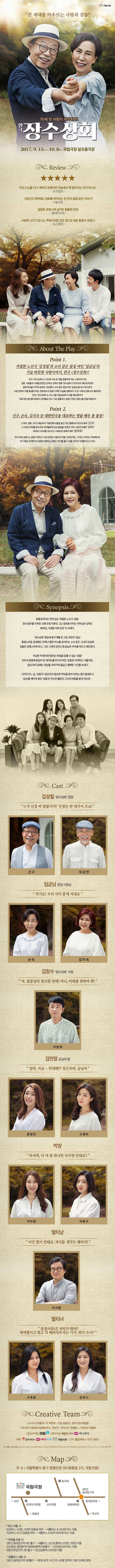 국립극장 전 세대를 아우르는 사랑과 감동 70세 첫 사랑이 시작된다! 연극 장수상회 2017.9.15(금) ~ 10.8(일) 국립극장 달오름극장 Review 아프고 눈물 난다. 배우의 관록이란 하늘에서 뚝 떨어지는 것이 아니다. 조선일보 시공간의 제약에도 영화를 뛰어넘는 한 편의 동화 같은 이야기! 서울신문 달달한 로맨스에 숨겨진 뭉클한 반전! 플레이티비 사랑에 나이가 있나요. 뚝배기처럼 깊은 정으로 채운 황혼의 로맨스! 뉴스컬쳐 About The Play Point 1 까칠한 노신사 김성칠과 소녀같은 꽃집 여인 임금님의 가슴 따뜻한 사랑이야기, 연극 장수상회! 연극 장수상회는 지난해 가슴 한 켠을 뭉클하게 하는 사랑이야기로 많은 사람들의 사랑을 받았던 강제규 감독의 영화 장수상회가 연극으로 재탄생 하였다. 평생 뚝심을 지키며 살아온 김성칠이 소녀 같은 꽃집 여인 임금님을 만나게 되면서 사랑 앞에서 어쩔 줄 몰라하는 연애초보의 설렘 가득한 모습을 영화보다 더 큰 사랑과 감동으로 펼쳐낸다. 연극 장수상회는 오는 9월 15일(금) 부터 10월 8일(일)까지 국립극장 달오름극장에서 관객들과 만나 가슴 뭉클하고 설렘 가득한 로맨스를 전할 예정이다. Point2. 신구, 손숙, 김지숙 등 대한민국을 대표하는 명품 배우 총 출동! 드라마, 영화, 그리고 예능까지 다방면에서 활동중인 국민 할배이자 최고의 배우 신구1 스크린과 무대를 압도하며 관객들에게 깊은 울림을 전해 온 우리시대의 여배우 손숙! 무대와 드라마를 넘나드는 다채로운 매력의 배우 김지숙! 연극 장수상회는 설렘 가득하고 가슴 따뜻한 사랑이야기를 그려내기에 그 어떤 드라마나 무대에서도 보기 힘든 세 배우의 심쿵을 유발하는 로맨스 연기를 볼 수 있을 것으로 기대를 모으고 있다. Synopsis 융통성이라곤 전혀 없는 까칠한 노신사 성칠. 장수상회를 지켜온 오랜 모법 직원인 그는 참전용이라는 자부심은 넘쳐도 배려심, 다정함 따윈 잊은 지 오래다. 장수상회 옆집에 꽃가게를 연 고운 외모의 금님. 퉁명스러운 공세에도 언제나 환한 미소를 보여주는 소녀 같은 그녀의 모습에 설칠은 당혹스러워 하고, 그런 그에게 갑작스레 금님은 저녁을 먹자고 제안한다. 무심한 척 했지만 떨리는 마음을 감출 수 없는 성칠! 모두의 응원에 힘입어 첫 데이트를 무사히 마친 성칠은 어색하고 서툴지만 금님과의 설레는 만남을 이어가며 즐겁고 행복한 시간을 보낸다. 그러던 어느 날, 성칠이 금님과의 중요한 약속을 잊어버리는 일이 발생하고 금님을 애타게 찾던 성칠은 자신만 몰랐던 그녀의 비밀을 알게 되는데... Cast 김성칠 장수상회 점장 누가 신경 써 달랍디까? 신경은 딴 데가서 쓰쇼! 신구 우상전 임금님 꽃집사장님 저기요! 우리 사이 좋게 지내요 손숙 김지숙 김장수 장수상회 사장 자, 점장님의 핑크빛 연애! 아내, 미래를 위하여 짠! 이원재 김민정 금님의 딸 엄마,지금... 연애해?! 정신차려, 금님씨 윤영민 고애리 박양 아저씨, 나 저 꽃 하나만 사주면 안돼요? 이아영 이윤수 멀티남 이건 말이 안돼요. 자식들 생각도 해야지! 이서환 멀티녀 꽃집이라니! 저의가 뭐야? 재개발이고 뭐고 다 때려치우자는 기가, 뭐가 으이? 구옥분 강하나 Creative Team 프로듀서 전용석 작 이연우 연출 위성신 협력연출 박상원 기획/제작(유) 장수상회문전사 극단 21 제작감독 전영준 기획팀장 이용숙 홍보마케팅 WEMAZA STORY 제작지원 애플전기(주) 하나투어 예매 인터파크 하나티켓 국립극장 문의 클립서비스 1577-3363 원작 영화 장수상회 Map 주소 서울특별시 중구 장충단로 59(장충동 2가 국립극장) 버스 이용 시 간선버스 144번 301번 장충동 하차 셔틀버스 앤 420번 버스 이용 지선버스 0212 장충동 하차 셔틀버스 앤 광역 9410번 버스 이용 지하철 이용시 3호선 동대입구역 6번출구 셔틀버스 남산순환버스(02번, 05번) 이용 2,4,5호선 동대문역사문화공원역 8번출구 420번(간선)버스 이용 6호선 한강진역 2번출구 남산순환버스(03번)이용 셔틀버스 이용 시 3호선 동대입구역 6번출구 매 회 공연 1시간 전 ~ 20분 전까지 10분 단위로 운영