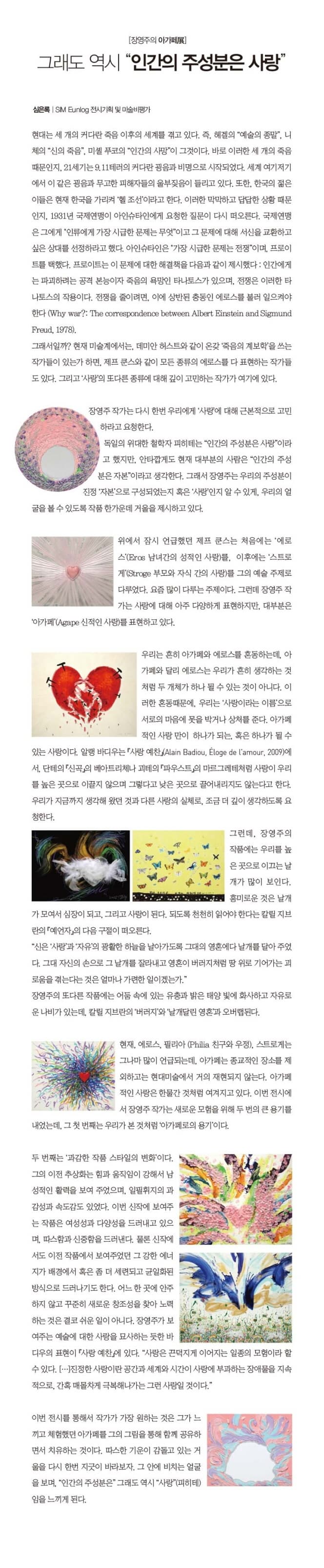 장영주의 아가페전 그래도 역시 인간의 주성분은 사랑 심은룩 SIM Eunlog 전시기획 및 미술비평가 현대는 세 개의 커다란 죽음 이후의 세게를 겪고 있다. 즉 헤겔의 예술의 종말 니체의 신의 죽음 미셸 푸코의 인간의 사망이 그것이다. 바로 이러한 세 개의 죽음 때문인지 21세기는 9.11테러의 커다란 광음과 비명으로 시작되었다. 세계 여기저기에서 이 같은 굉음과 무고한 피해자들의 울부짖음이 들리고 있다. 또한 한국의 젊은이들은 현재 한국을 가리켜 헬 조선이라고 한다. 이러한 막막하고 답답한 상황 때문인지 1931년 국제연맹이 아인슈타인에게 요청한 질문이 다시 떠오른다. 국제연맹은 그에게 인류에게 가장 시급한 문제는 무엇이고 그 문제에 대해 서신을 교환하고 싶은 상대를 선정하라고 했다. 아인슈타인은 가장 시급한 문제는 전쟁이며 프로이트를 택했다. 프로이트는 이 문제에 대한 해결책을 다음과 같이 제시했다: 인간에게는 파괴하려는 공격 본능이자 죽음의 욕망인 타나토스가 있으며 전쟁은 이러한 타나토스의 작용이다. 전쟁을 줄이려면. 이에 상반된 충동인 에로스를 불러 일으켜야 한다(Why war?: The correspondence between Albert Einsteinand Sigmund Freud 1978) 그래서일까? 현재 미술계에서는 데미안 허스트와 같이 온갖 죽음의 계보학을 쓰는 작가들이 있는가 하면 제프 쿤스와 같이 모든 종류의 에로스를 다 표현하는 작가들도 있다. 그리고 사랑의 또 다른 종류에 대해 깊이 고민하는 작가가 여기에 있다. 장영주 작가는 다시 한번 우리에게 사랑에 대해 근본적으로 고민하라고 요청한다. 독일의 위대한 철학자 피하테는 인간의 주성분은 사랑이라고 했지만 안타깝게도 현재 대부분의 사람은 인간의 주성분은 자본이라고 생각한다. 그래서 장영주는 우리의 주성분이 진정 자본으로 구성되었는지 혹은 사랑인지 알 수 있게 우리의 얼굴을 볼 수 있도록 작품 한가운데 거울을 제시하고 있다. 위에서 잠시 언급했던 제프 쿤스는 처음에는 에로스(Eros 남녀간의 성적인 사랑)를 이후에는 스트로계(Stroge 부모와 자식 간의 사랑)를 그의 예술 주제로 다루었다. 요즘 많이 다루는 주제이다. 그런데 장영주 작가는 사랑에 대해 아주 다양하게 표현하지만. 대부분은 아가페(Agape 신적인 사랑)를 표현하고 있다. 우리는 흔히 아가페와 에로스를 혼동하는데. 아가페와 달리 에로스는 우리가 흔히 생각하는 것 처럼 두 개체가 하나 될 수 있는 것이 아니다. 이러한 혼동때문에 우리는 사랑이라는 이름으로 서로의 마음에 못을 박거나 상처를 준다. 아가페적인 사랑만이 하나가 되는 혹은 하나가 될 수 있는 사랑이다. 알랭 바디우는 사랑 예찬에서 단테의 신곡의 베아트리체나 괴테의 파우스트의 마르그레테처럼 사랑이 우리를 높은곳으로 이끌지 않으며 그렇다고 낮은 곳으로 끌어내리지도 않는다고 한다. 우리가 지금까지 생각해 왔던 것과 다른 사랑의 실체로 조금 더 깊이 생각하도록 요청한다. 그런데 장영주의 작품에는 우리를 높은 곳으로 이끄는 날개가 많이 보인다. 흥미로운 것은 날개가 모여서 심장이 되고 그리고 사랑이 된다. 되도록 천천히 읽어야 한다는 칼릴 지브란의 예언자의 다음 구절이 떠오른다. 신은 사랑과 자유의 광활한 하늘을 날아가도록 그대의 영혼에다 날개를 달아 주었다. 그대 자신의 손으로 그 날개를 잘라내고 영혼이 버러지처럼 땅 위로 기어가는 괴로움을 겪는다는 것은 얼마나 가련한 일이겠는가. 장영주의 또다른 작품에는 어둠 속에 있는 유층과 밝은 태양 빛에 화사하고 자유로운 나비가 있는데 칼릴 지브란의 버러지와 날개달린영혼과 오버랩된다. 현재 에로스 필리아 친구와 우정 스트로게는 그나마 많이 언급되는데 아가페는 종교적인 장소를 제외하고는 현대미술에서 거의 재현되지 않는다. 아가페적인 사랑은 한물간것처럼 여겨지고 있다. 이번전시에서 장영주 작가는 새로운 모험을 위해 두번의 큰 용기를 내었는데 그 첫 번째는 우리가 본 것처럼 아가페로의 용기이다. 두 번째는 과감한 작품 스타일의 변화이다. 그의 이전 추상화는 힘과 움직임이 강해서 남성적인 활력을 보여 주었으며 일필휘지의 과감성과 속도감도 있었다. 이번 신작에 보여주는 작품은 여성성과 다양성을 드러내고 있으며 따스함과 신중함을 드러낸다. 물론 신작에서도 이전 작품에서 보여주었던 그 강한 에너지가 배경에서 혹은 좀 더 세련되고 균일화된 방식으로 드러나기도 한다. 어느 한 곳에 안주하지 않고 꾸준히 새로운 창조성을 찾아 노력 하는 것은 결코 쉬운 일이 아니다. 장영주가 보여주는 예술에 대한 사랑을 묘사하는 듯한 바디우의 표현이 사랑 예찬에 있다. 사랑은 끈덕지게 이어지는 일종의 모험이라 할 수 있다. ... 진정한 사랑이란 공간과 세계와 시간이 사랑에 부과하는 장애물을 지속적으로. 간혹 매몰차게 극복해나가는 그런 사랑일 것이다. 이번 전시를 통해서 작가가 가장 원하는 것은 그가 느끼고 체험했던 아가페를 그의 그림을 통해 함께 공유하면서 치유하는 것이다. 따스한 기운이 감돌고 있는 거울을 다시 한번 지긋이 바라보자. 그 안에 비치는 얼굴을 보며 인간의 주성분은 그래도 역시 사랑(피히테)임을 느끼게 된다.