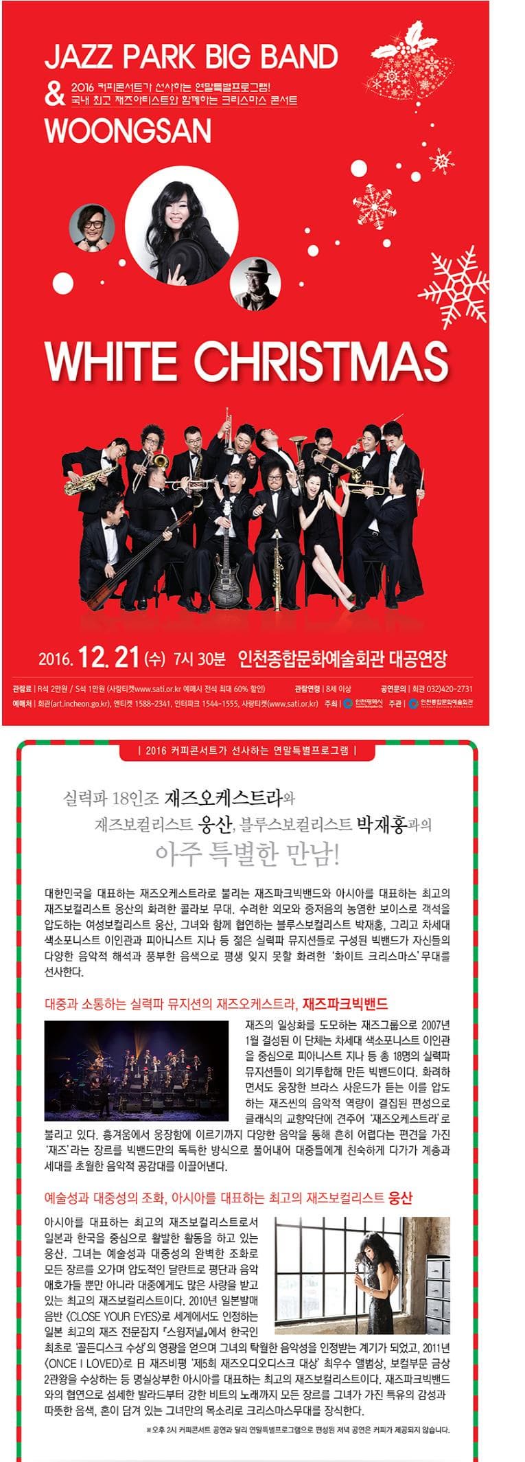 JAZZ PARK BIG BAND/WOONGSAN 2016 커피콘서트가 선사하는 연말특별프로그람! 국내 최고 재즈아티스트와 함께하는 크리스마스 콘서트 WHITE CHRISTMAS 2016.12.21(수) 7시 30분 인천종합문화예술회관 대공연장 관람료 R석 2만원 S석 1만원(사랑티켓 www.sati.or.kr 예매시 전석 최대 60% 할인) 관람연령 8세 이상 공연문의 회관 032-420-2731 예매처 회관(art.incheon.go.kr) 엔티켓 1588-2341 인터파크 1544-1555 사랑티켓(www.sati.or.kr) 주최 인천광역시 주관 인천종합문화예술회관 2016 커피콘서트가 선사하는 연말특별프로그램! 실력파 18인조 재즈오케스트라와 재즈보컬리스트 웅상 블루스보컬리스트 박재홍과의 아주특별한 만남! 대한민국을 대표하는 재즈오케스트라로 불리는 재즈파크빅밴드와 아시아를 대표하는 최고의 재즈보컬리스트 웅산의 화려한 콜라보 무대 수려한 외모와 중저음의 농염한 보이스로 객석을 압도하는 여성보컬리스트 웅산. 그녀와 함께 협연하는 블루스보컬리스트 박재홍. 그리고 차세대 색소포니스트 이인관과 피아니스트 지나 등 젊은 실력파 뮤지션들로 구성된 빅밴드가 자신들의 다양한 음악적 해석과 풍부한 음색으로 평생 잊지 못할 화려한 화이트 크리스마스 무대를 선사한다. 대중과 소통하는 실력파 뮤지션의 재즈오케스트라 재즈파크빅밴드 재즈의 일상화를 도모하는 재즈그룹으로 2007년 1월 결성된 이 단체는 차세대 색소포니스트 이인관을 중심으로 피아니스트 지나 등 총 18명의 실력파 뮤지션들이 의기투합해 만든 빅밴드이다. 화려하면서도 웅장한 브라스 사운드가 듣는 이를 압도하는 재즈씬의 음악적 역량이 결집된 편성으로 클래식의 교향악단에 견주어 재즈오케스트라로 불리고 있다. 흥겨움에서 웅장함에 이르기까지 다양한 음악을 통해 흔히 어렵다는 편견을 가진 재즈라는 장르를 빅밴드만의 독특한 방식으로 풀어내어 대중들에게 친숙하게 다가가 계층과 세대를 초월한 음악적 공감대를 이끌어낸다. 예술성과 대중성의 조화 어시아를 대표하는 최고의 재즈보컬리스트 웅산 아시아를 대표하는 최고의 재즈보컬리스트로서 일본과 한국을 중심으로 활발한 활동을 하고 있는 웅산. 그녀는 예술성과 대중성의 완벽한 조화로 모든 장르를 오가며 압도적인 달란트로 평단과 음악 애호가들 뿐만 아니라 대중에게도 많은 사랑을 받고 있는 최고의 재즈보컬리스트이다 2010년 일본발매 음반 CLOSE YPUR EYES)로 세계에서도 인정하는 일본 최고의 재즈 전문잡지 스윙저널에서 한국인 최초로 골든디스크 수상의 영광을 얻으며 그녀의 탁월한 음악성을 인정받는 계기가 되었고 2011년 ONCE I LOVED로 재즈비평 제5회 재즈오이오디스크 대상 최우수 앨범상 보컬부문 금상 2관왕을 수상하는 등 명실상부한 아시아를 대표하는 최고의 재즈보컬리스트이다. 재즈파크빅밴드와의 협연으로 섬세한 발라드부텉 강한 비트의 노래까지 모든 장르를 그녀가 가진 특유의 감성과 따뜻한 음색. 혼이 담겨 있는 그녀만의 목소리로 크리스마스무대를 장식한다. 오후 2시 커피콘서트 공연과 달리 연말특별프로그램으로 편성된 저녁 공연은 커피가 제공되지 않습니다.