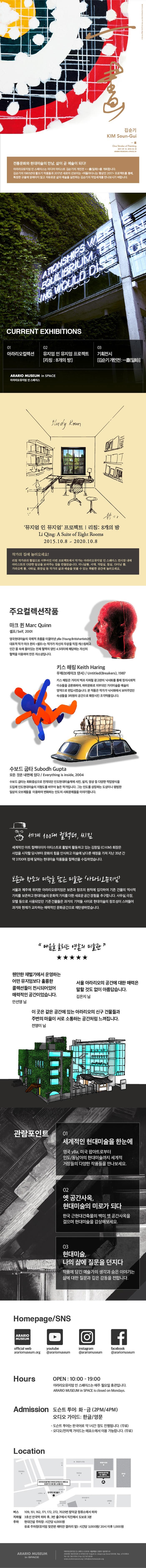 아라리오뮤지엄 인 스페이스:아라리오 컬렉션 김순기 KIM Soun-Gui 一畵 One Stroke of Painting 2017.09.14 - 2018.02.25 ARARIO MUSEUM in SPACE, B1 전통문화와 현대미술의 만남, 삶이 곧 예술이 되다! 아라리오뮤지엄 인 스페이스는 미디어 아티스트 김순기의 개인전 一畵(일화) 를 개최합니다. 김순기의 1980년대 활쏘기 작품들과 2017년 새로이 선보이는 떠돌아다니는 행상인 2017 프로젝트를 통해, 특정한 규율에 얽매이지 않고 자유로운 삶의 예술을 실천하는 김순기의 작업세계를 만나보시기 바랍니다. CURRENT EXHIBITIONS 01 아라리오 켈렉션 02 뮤지엄 인 뮤지엄 프로젝트 리칭: 8개의 방 03 기획전시 김순기 개인전 : 一畵(일화) ARARIO MUSEUM in SPACE 아라리오뮤지엄 인 스페이스 Study Room 뮤지엄 인 뮤지엄 프로젝트 | 리칭: 8개의 방 Li qing Suite of Eight Rooms 2015.10.8 ~ 2020.10.8 작가의 집에 놀러오세요! 리칭 작가와의 협업으로 이루어진 이번 프로젝트에서 작가는 아라리오뮤지엄 인 스페이스 전시장 내에 아티스트의 다양한 일상을 보여주는 집을 만들었습니다. 미니살롱, 서재, 작업실, 침실, 다이닝 룸, 가라오케 룸, 샤워실, 화장실 등 작가의 삶과 예술의 엿볼 수 있는 특별한 공간에 놀러오세요. 주요컬렉션작품 마크 퀸 Marc Quinn 셀프/Self, 2001 영국현대미술의 국제적 흐름을 이끌어낸 yBa(Young Britishartists)의 대표적 작가 마크 퀸의 셀프는 작가가 자신의 두상을 직접 캐스팅하고 인간 몸 속에 들어있는 전체 혈액의 양인 4.5리터에 해당하는 자신의 혈액을 이용하여 만든 자소상입니다. 키스해링 Keith Haring 무제(브레이크 댄서) / Untitled(Breakers), 1987 키스 해링은 거리의 벽과 지하철 광고판의 낙서화를 통해 정치사회적 이슈들을 공론화하여, 하위문화로 치부되던 거리미술을 예술의 영역으로 편입시켰습니다. 본 작품은 작가가 낙서화에서 보여주었던 속성들을 3차원의 공간으로 확장시킨 조각작품입니다. 수보드 굽타 Subodh Gupta 모든 것은 내면에 있다 / Everything is inside, 2004 수보드 굽타는 회화중심으로 전개되던 인도현대미술계에 사진, 설치, 영상 등 다양한 작업방식을 도입해 인도현대미술의 지형도를 바꾸어 놓은 작가입니다. 그는 인도를 상징하는 도상이나 평범한 이살의 오브제들을 이용하여 변화하는 인도의 사회문제들을 이야기합니다. 세계 100대 컬렉터, 씨킴 세계적인 아트 컬렉터이자 아티스트로 활발히 활동하고 있는 김창일9CI KIM) 회장은 사업을 시작할 당시부터 문화의 힘을 인식하고 미술에 남다른 애정을 가져 지난 35년 간 약 3700여 점에 달하는 현대미술 작품들을 컬렉션을 수집하였습니다. 보존과 창조의 미학을 담은 미술관 아라리오뮤지엄 서울과 제주에 위취한 아라리오뮤지엄은 보존과 창조의 원칙에 입각하여 기존 건물의 역사적 가치를 보존하고 현대미술의 문화적 가치를 더한 새루운 공간 경험을 추구합니다. 사무실, 극장, 모텔 등으로 사용되었던 기존건물들은 과거의 기억들 사이로 현대미술의 창조성이 스며들어 과거와 현재가 교차하는 매력적인 문화공간으로 재탄생하였습니다. 마음을 울리는 영혼의 미술관 웬만한 재벌가에서 운영하는 어떤 뮤지엄보다 훌륭한 콜렉션들이 전시되어있어 매력적인 공간이었습니다. 안성영님 서울 아라리오의 공간에 대한 매력은 말할 것도 없이 아름답습니다. 김은지 님 이 곳은 같은 공간에 있는 아라리오의 신구 건물들과 주변의 마슬이 서로 소통하는 공간처럼 느껴집니다. 전영미님 관람포인트 01 세계적인 현대미술을 한눈에 영국 yBA, 미국 팝아트로부터 인도/동남아의 현대미술까지 세계적 거장들의 다양한 작품들을 만나보세요. 02 옛 공간사옥, 현대미술의 미로가 되다 한국 근현대건축물의 백미 옛 공간사옥을 걸으며 현대미술을 감상해보세요. 03 현대미술, 나의 삶에 질문을 던지다 작품에 담긴 예술가의 생각과 숨은 이야기는 삶에 대한 질물관 깊은 감동을 전합니다. Homepage/SNS offical web arariomuseum.org youtube @arariomuseum instagram @arariomuseum facebook @arariosuseum Hours OPEN : 10:00 - 19:00 아라리오뮤지엄 인 스페이스는 매주 월요일 휴관입니다. ARARIO MUSEUM in SPACE is closed on Mondays. Admission 도슨트 투어: 화-금 (2PM/4PM) 오디오 가이드 : 한글/ 영문 - 도슨트 투어는 한국어로 약 1시간 정도 진행됩니다.(무료) - 오디오/전자책 가이드는 매표소에서 이용 가능합니다.(무료) Location 버스 109, 151, 162, 171, 172, 7025번 창덕궁 정류소에서 하차 지하철 3호선 안국역 하차 후, 3번 출구에서 직진해서 도보로 3분 주차 현대건설 주차장 : 시간당 4,000원 유료 주차장(뮤지엄 맞으편 래미안 갤러리 옆) : 시간당 3,000원 / 20시 이후 1,000원 ARARIO MUSEUM in SPACE 아라리오뮤지엄