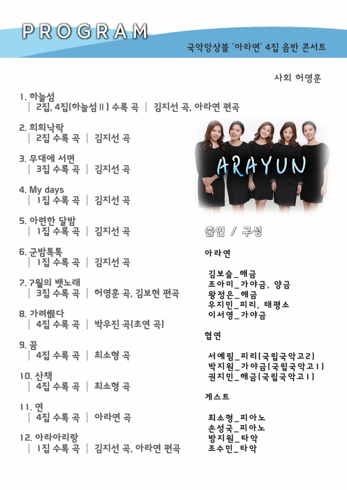 PROGRAM 국악앙상블 아라연 4집 음반 콘서트 사회 허영훈 1. 하늘섬 2집,4집(하늘섬 II) 수록 곡 김지선 곡, 아라연 편곡 2. 희희낙락 2집 수록 곡 김지선 곡 3. 무대에 서면 3집 수록 곡 김지선 곡 4. My days 1집 수록 곡 김지선 곡 5. 아련한 달밤 1집 수록 곡 김지선 곡 6. 군밤톡톡 1집 수록 곡 김시선 곡 7. 7월의 뱃노래 3집 수록 고고 허영훈 곡, 김보현 편곡 8. 가려恨다 4집 수록 곡 허영훈 박우진 곡(초연 곡) 9. 꿈 4집 수록 곡 최소형 곡 10. 산책 4집 수록 곡 최소형 곡 11. 연 4집 수록 곡 아라연 곡 12. 아라아리랑 1집 수록 곡 김지선 곡, 아라연 편곡 출연/구성 아라연 김보슬 - 해금 조아미 - 가야금, 양금 왕정은 - 해금 우지민 - 피리, 태평소 이서영 - 가야금 협연 서예림 - 피리(국립국악고2) 박지원 - 가야금(국립국악고 1) 권지민 - 해금(국립국악고1) 게스트 최소형 - 피아노 손성국 - 피아노 방지원 - 타악 조수민 - 타악 