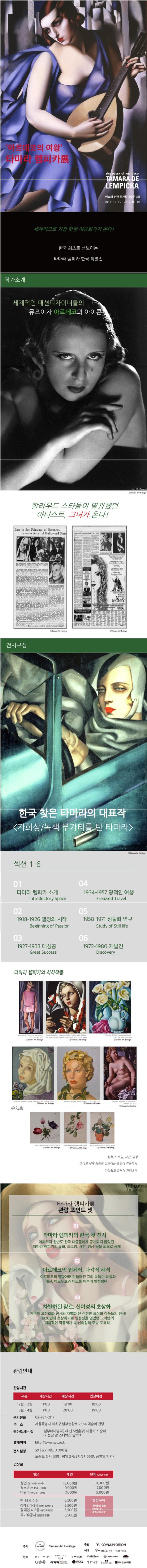 아르데코의 여왕 타마라 렘피카전 The QUEEN of ART deco TAMARA DE LEMPICKA 예술의전당 한가람미술관 3층 2016.12.10~2017.03.05 세계적으로 가장 핫한 여류화기가 온다! 한국 최초로 선보이는 타마라 렘피카 한국 특별전 작가소개 세계적인 퍄션디자이너들의 뮤즈이자 아르데코의 아이콘! 할리우드 스타들이 열광했던 아티스트 그녀가 온다! 전시구성 한국 찾은 타마라의 대표작 자화상 녹색 부가티를 탄 타마라 섹션 1~6 01 타마라 렘피카 소개 Introductory Space 02 1918~1926 열정의 시작 Beginning of Passion 03 1927~1933 대성공 Great Success 04 1934~1957 광적인 여행 Frenzied Travel 05 1958~1971 정물화 연구 Study of Still life 06 1972~1980 재발견 Discovery 타마라 렘피카의 회화작품  회화 드로잉 사진 영상 그리고 세계 최초로 선보이는 쥬얼리 작품까지 다양하고 풍부한 컨텐츠!! 타마라 렘피카전 관람 포인트 셋 01 타마라 렘피카의 한국 첫 전시 이제까지 한반도 한국 대중들에게 공개되지 않았던 타마라 렘피카의 유화 드로잉 사진 영상 등을 최초로 공개 아르데코의 입체적 다각적 해석 아르데코의 영향아래 만들어진 그의 독특한 화풍과 패션 아르누보와 대조를 이루며 발전했던 03 차별화된 장르 신여성의 초상화 기존의 고전회화 전시와 차별화 된 신선한 초상화 작품들의 전시! 1920년대 초상화가로 명성성을 얻었던 그녀만의 매혹적인 작품세계 속 신여성의 목습 포착착. 관람안내 관람시간 구분 개장시간 폐장시간 입장마감 12월~2월 11:00 19:00 18:00 3월~4월 11:00 20:00 19:00 문의전화 02-784-2117 주소 서울특별시 서초구 남부순환로 2364 예술의 전당 찾아오시는 길 남부터미널역(3호선 5번출구) 마을버스 승차 전당 앞 스타벅스 앞 하차 홈페이지 https://www.sac.or.kr 전시설명 오디오가이드 3000원 도슨트 전시 설명 평일 2시 3시 5시(주말 공휴일 제외) 입장료 대상 개인 단체(20인 이상) 성인(만 19세~64세) 13000원 11000원 청소년(만 13세~18세) 9000원 7000원 어린이(만 3세~12세) 7000원 5000원 만 65세 이상 6500원 현장구매 중복할인 없음 신분증 및 증빙서류 지참 장애인 1~3급 (동반 1인까지) 6500원 장애인 4~6급(본인에 한함) 6500원 국가유공자 (본인에한함) 6500원 주최 Tamara Art Heritage 주관 YJ COMMUNICATION 협력 SI VIKI TWEE CaffeBene Sheratorr UReVe 이가자 헤어비스 YOGA 얼짱몸짱 Golden Nail 시사일본어학원 