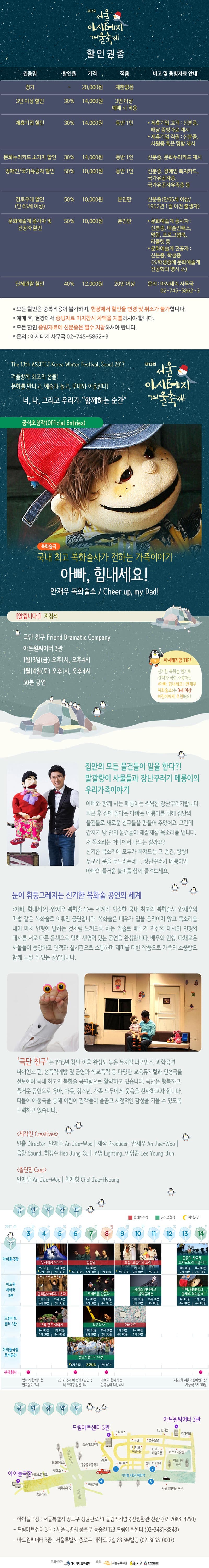 제13회 서울 아시테지 겨울축제 할인권종 권종명 할인율 가격 적용 비고 및 증빙자료 안내 정가 ？ 20,000원 제한없음 3인 이상 할인 30% 14,000원 3인이상 예매 시 적용 제휴기업 할인 30% 14,000원 동반 1인 제휴기업 고객: 신분증 해당 증빙자료 제시 제후기업 직원 : 신분증, 사원증 혹은 명함 제시 문화누리카드 소지자 할인 30% 14,000원 동반 1인 신분증, 문화누리카드 제시 장애인/ 국가유공자 할인 50% 10,000원 동반1인 신분증, 장애인 복지카드, 국가유공자증, 국가유공자유족증 등 경로우대 할인 (만65세 이상) 50% 10,000원 본인만 신분증(만 65세 이상/ 1952년 1월 이전 출생자) 문화예술계 종사자 및 전공자 할인 50% 10,000원 본인만 *문화예술계 종사자: 신분증, 예술인패스, 명함, 프로그램부그 리플릿 등 *문화예술계 전공자: 신분증, 학생증 (학생증에 문화예술제 전공학과 명시) 단체관람 할인 40% 12,000원 20인 이상 문의: 아시테지 사무국 02-745-5862~3 *모든할인은 중복 적용이 불과하며, 현장에서 할인율 변경 및 취소가 불가합니다. *예매 후, 현장에서 증빙자료 미지참기 차액을 지불 하셔야 합니다. *모든 할인 증빙자료에 신분증은 필수 지참 하셔야 합니다. *모든 할인 증빙자료에 신분증은 필수 지참 하셔야 합니다. *문의: 아시테지 사무국 02-745-5862~3 Tje 13th ASSITEJ Korea Winter Festival, Seoul 2017 겨울 방학 최고의 선물! 문화를 만나고, 예술과 놀고 무대와 어울린다! 너, 나, 그리고 우리가 함꼐하는 순간 제 13회 거울 아시테지 겨울축제 공식초청장 복화술극 국내 최고 복화술사가 전하는 가족이야기 아빠, 힘내세요! 안재우 복화술쇼 / Cheer up, my Dad! 알립니다 지정석 극단 친구 Friend Dramatic Company 아트원씨어터 3관 1월 13일(금) 오후 1시, 오후 4시 1월 14일(토) 오후 1시, 오후4시 50분 공연 아시테지맘 TIP! 신기한 복하술 연기로 관객과 직접 소통하는 아빠, 힘내세요!-안재우 복화술쇼는 3세이상 어린이에게 추천해요! 집안의 모든 물건들이 말을한다?! 말괄량이 사물들과 장난꾸러기 메롱의 우리가족이야기 아빠와 함께 사는 메롱이는 씩씩한 장난꾸러기랍니다. 퇴근 후 집에 돌아온 아빠는 메롱이를 위해 집안의 물건들로 새로운 친구들을 만들어 주었어요. 그런데 갑자기 방 아느이 물건들이 재잘재잘 목솔를 냅니다. 저 목소리에 모두가 빠져드는 그 순간!, 쾅쾅! 누군가 문을 두드리는데..., 장난 꾸러기 메롱이와 아빠의 즐거운 놀이를 함께 즐겨보세요. 눈이 휘둥그레지는 신기한 복화술 공연의 세계 아빠,힘내세요!-안재우 복화술쇼 는 세계가 인전한 국내 최고의 복화술사 안재우의 마법 같은 복화술로 이뤄진 공연입니다, 복화술은 배우가 입을 움직이지 않고 목소리를 내어 마치 인형이 말하는 것처럼 느끼도록 하는 기술로 배우가 자신의 대사와 인형의 대사를 서로 다른 음색으로 말해 생명력 있는 공연을 완성합니다. 배우와 인혀으 다채로운 사물들이 등장하고 관객과 실시간으로 소통하며 재미를 더한 작품으로 가족의 소중함도 함께 느씰 수 있는 공연입니다. 극단 친구는 1995년 창단 이후 완성도 높은 뮤지컬 퍼포먼스, 과학공연 싸이언스 펀, 성퐁력예방 및 금연과 학교폭력등 다양한 교육 뮤지컬과 인형극을 선보이며 국내 최고의 복화술 공연팀으로 활약하고 있습니다. 극단은 행복하고 즐서운 공연으로 유아, 아동, 청소년, 가족 모두에게 웃음을 선사하고자 합니다. 더불어 아동극을 통해 어린이 관객들이 올곧고 서정적인 감성을 키울 수 있도록 노력하고 있습니다. 제작진 출연진 공연시간표 아이들 극장 무지개섬이야기 4(수) ,5(목)2시30뷴 11시00분 7시30분 2시 30분 6(금), 7(토), 8(일) 별별왕 1시00분 7시 30분 4시 00분 1시 00분 9(월), 10(화), 11(수) 오늘,어늘이의 노래 11시 00분 7시 30분 2시 30분 2시 30분 13(금), 14(토) 동물의 사육제, 모차르트의 마술피리 11시 00분 2시 30분 11시00분 2시 30분 아트원 씨어티 3관 망태할아버지가 온다 11시 00분 2시 30분 11시 00분 2시 30분 로케트를 만들다 1시00분 4시00분 4시 00분 서커스 광태학교 블랙크라운 11시 00분 3시 00분 11시 00분 3시 00분 아빠, 힘내세요! 안재우 복화술쇼 1시00분 4시00분 1시00분 4시00분 보석같은 이야기 1시 00분 4시00분 1시00분 4시00분 작은악사 11시 00분 2시 30분 11시 00분 2시 30분 오버코트 1시00분 4시 00분 1시 00분 4시 00분 아이들극장 로비공연 벨로시랩터의 탄생 6시 30분 공연없음 2시 00분 부대행사 엄마와 함께하는 연극놀이 2시 2017 국제 아동청소년연극 네트워킹 살롱 1시 아빠와 함께하는 연극놀이 1시,4시 제 25회 서울어린이연극상 시상식 5시 30분 공연장 약도 아이들 극장 드림아트센터 3관 아트원씨티 3관 - 아이들극장 : 서울특별기 종로구 성균관로 91 올림픽기념국민생활관 신관 (02？8088-4290) - 드림아트센터 3관: 거울특별시 종로구 동숭길 123 드림아트센터 (02-3481-8843) -아트원씨어터 3관: 서울특별시 종로구 대하고 12길 83 SW빙딩 (02-3668-0007)