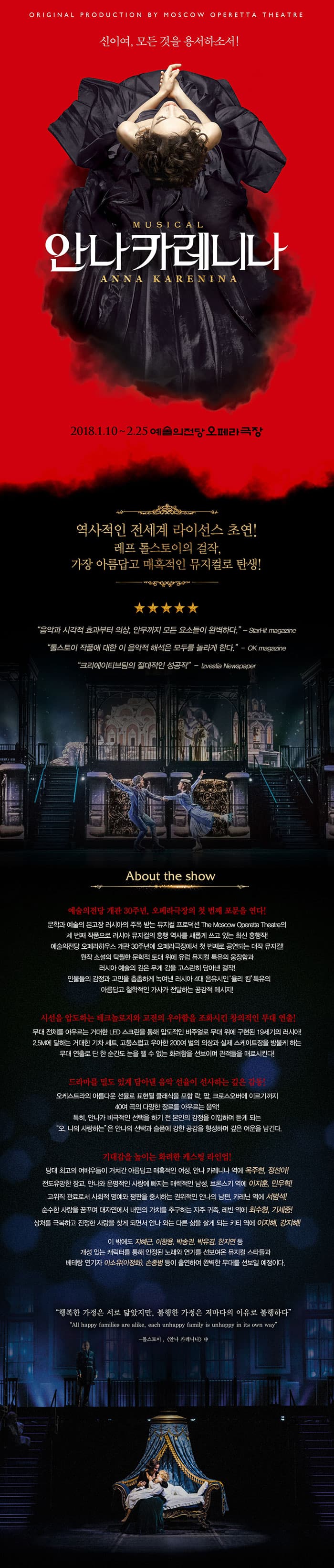 ORIGINAL PRODUCTION BY MOSCOW OPERETA THEATRE 신이여, 모든것을 용서하소서! MUSICAL ANNA KARENINA 안나카레니나 2018.1.10 ~ 2.25 예술의전당 오페라극장 역사적인 전세계 라이선스 초연! 레프 톨스토이의 걸작, 가장 아름답고 매혹적인 뮤지컬로 탄생! 음악과 시각적 효과부터 의상, 안무까지 모든 요소들이 완벽하다 StartHit magazine 톨스토이 작품에 대한 이 음악적 해석은 모두를 놀라게 한다. OK magazine 크리에이티브팀의 절대적인 성공작 izvesita Newspaper About the show 예술의전당 개관 30주년, 오페라극장의 첫 번째 포문을 연다! 문학과 예술의 본고장 러시아의 주목 받는 뮤지컬 프로덕션 The Mossow Operratta Theatre의 세 번째 작품으로 러시아 뮤지컬의 흥행 역사를 새롭게 쓰고있는 최신 흥행작! 예술의전당 오페라하우스 개관 30주년에 오페라극장에서 첫 번째로 공연되는 대작 뮤지컬! 원작 소설의 탁월한 문학적 토대 위에 유럽 뮤지컬 특유의 웅장함과 러시아 예술의 깊은 무게감을 고스란히 담아낸 걸작! 인물들의 감정과 고민을 촘촘하게 녹여낸 러시아 4대 음유시인 율리 킴 특유의 아름답고 철학적인 가사가 전달하는 공감적 메시지! 시선을 압도하는 테크놀로지와 고전의 우아함을 조화시킨 창의적인 무대 연출! 무대 전체를 아루르는 거대한 LED 스크린을 통해 압도적인 비주얼로 무대 위에 구현된 19세기의 러시아! 2.5M에 달하는 거대한 기차 세트 고풍스럽고 우아한 200여 벌의 의상과 실제 스케이트장을 방불케 하는 무대연출로 단 한순간도 눈을 뗄 수 없는 화려함을 선보이며 관객들을 매료시킨다! 드라마를 밀도 있게 담아낸 음악 선율이 선사하는 깊은 감동! 오케스트라의 아름다운 선율로 표현될 클래식을 포함 락 팝 크로스오버에 이르기까지 40여 곡의 다양한 장르를 아우르는 음악! 특히 안나가 비극적인 선택을 하기 전 본인의 감정을 이입하며 듣게 되는 오 나의 사랑하는 은 안나의 선택과 슬픔에 강한 공감을 형성하며 깊은 여운을 남긴다. 기대감을 높이는 화려한 캐스팅 라인업! 당대 최고의 여배우들이 거쳐간 아름답고 매혹적인 여성, 안나 카레니나 역에 옥주현, 정선아! 전도유망한 장교, 안나와 운명적인 사랑에 빠지는 매력적인 남성, 브론스키 역에 이지훈, 민우혁! 고위직 관료로서 사회적 명에와 평판을 중시하는 권위적인 안나의 남편 카레닌 역에 서범석! 순수한 사랑을 꿈꾸며 대자연에서 내명의 가치를 추구하는 지구 귀족, 레빈 역에 최수형, 기세중! 상처를 극복하고 진정한 사랑을 찾게 되며너 안나와는 다른 삶을 살게 되는 키티 역이 이지혜, 깅지혜! 이 밖에도 지혜근, 이창용, 박송권, 박유겸, 한지연 등 개성있는 캐릭터를 통해 안정된 노래와 연기를 선보여온 뮤지컬 스타들과 배테랑 연기자 이소유(이정화), 손종범 등이 출연하여 완벽한 무대를 선보일 예정이다. 행복한 가정은 서로 닮았지만, 불행한 가정은 저마다의 이유로 불행하다 톨스토이, 안나 카레리나 中 Synopsis 모두에게 사랑 받을 만한 우아함과 아름다움을 지닌 귀족부인 안나 카레니나. 러시아 정계의 최고 정치가인 남편 카레닌 8살 아들과 함께 행복한 듯 하지만. 관습적인 결혼생활을 하고있던 그녀 앞에 매력적인 외모와 젊은 장교 브론스키가 나타난다. 이성적이고 명예를 중요시하는 카레닌과는 달리 적극적이고 젠틀한 브론스키의 열정적인 구애에 전에 느껴본 적 없는 강한 감정에 혼란스러우면서도 행복감을 느낀다. 결국 브론스키와 치명적인 사랑에 빠지게 된 안나는 둘의 부적절한 관계에 대한 사교계의 비난에도 불구하고 가정을 떠나 사랑과 자유를 선택한다. 두 사람의 금지된 사랑으로 인해 그들을 둘러싼 이들의 인생도 완전히 달라지게 되는데... Novel, Anna Karenina 안나 카레니나는 세계문학사상 가장 위대한 사회소설이다. 토마스 만 톨스토이의 문학세계가 집대성한 19세기 근대소설의 최고 작! 전 세계 작가들의 뽑은 최고의 소설이자 고전문학인 소설 안나 카레니나는 도스토옙스키와 같은 당대의 작가들에게 완전무결한 소설이라는 찬사를 받고 세계 여러 나라에서 되어 출간되었을 뿐만 아니라 오페라 연극 뮤지컬 발레 등 다양한 예술장르로 재현되며 지금까지 사랑 받고 있다. 150여명이 넘는 등장인물들을 통해 인간 삶의 총체적인 모습을 완벽하게 구현해 낸 장편소설로서 19세기 후반 러시아 사회의 풍속도를 사실적으로 묘사하며 당시의 사랑과 결혼 가족 문제 등 인류 보편으이 문제들을 깊이있께 다룬 걸작이다. Cast 안나 카레니나 옥주현 정선아 알렉세이 브론스키 이지훈 민우혁 알렉세이 카레닌 서범석 콘스탄틴 레빈 최수형 기세중 키티 세르바츠카야 이지혜 강지혜 스테판 오블론스키(스티바) 지혜근, 이창용 M.C 박송권, 박유겸 보론스카야 백작부인 이소유(이정회), 민채원 벳시 한지연 세르바츠키 공작 손종범 세르바츠카야 공작부인 김주령, 민채원 세료자 박준우, 박태양 앙상블 김준용, 김하연(벳시), 박세훈(세르바츠키공작), 박진하, 안다영, 윤담, 이지은, 임다현, 정경훈, 최성준 댄서 곽대성, 권수임, 김나연, 김아연, 김정선, 박명훈, 박설룡, 박종예, 방미홍, 유민영, 이동명, 이우성, 정설웅, 최병일 Creative team 오리지널 프로듀서 블라디미르 타르타콥스키 알렉세이 보로닌 한국 프로듀서 김용관 대본 앤 가사 울리 킴 작곡 로만 이그나티예프 연출 알리나 체비크 안무 이리나 코르네예바 음악 콘스탄틴 흐바티네츠 무대 앤 의상 뱌체스라프 오쿠네프 조명 글렙 필시틴스키 가발 앤 분장 안드레이 드리킨 예술감독 박칼린 번역 김혜란 한국어가사 전수양 Casting schedule 회차 날짜 공연시간 안나 브론스키 카레닌 레빈 키티 스티바 MC  1 1월10일(수) 8pm 옥주현 이지훈 서범석 최수형 이지혜 지혜근 박송권 2 1월 11일(목) 8pm 정선아 민우혁 서범석 기세중 강지혜 이창용 박유겸 3 1월 12일(금) 8pm 옥주현 이지훈 서범석 기세중 강지혜 지혜근 박유겸 4 1월 13일(토) 3pm 정선아 이지훈 서범석 기세중 이지혜 이창용 박송권 1월 13일(토) 7:30pm 옥주현 민우혁 서범석 기세중 이지혜 이창용 박송권 6 1월 14일(일) 2pm 정선아 민우혁 서범석 기세중 강지혜 지혜근 박유겸 7 1월 14일(일) 6:30pm 옥주현 이지훈 서범석 기세중 강지혜 지혜근 박유겸 8 1월 16일(화) 8pm 정선아 민우혁 서범석 최수형 강지혜 이창용 박송권 9 1월 17일(수) 3pm 옥주현 이지훈 서범석 최수형 이지혜 지혜근 박유겸 10 1월17일(수) 8pm 정선아 민우혁 서범석 최수형 이지혜 지혜근 박유겸 11 1월 18일(목) 8pm 옥주현 민우혁 서범석 기세중 이지혜 이창용 박송권 12 1월19일(금) 8pm 정선아 이지훈 서범석 기세중 강지혜 이창용 박송권 13 1월20일(토) 3pm 옥주현 이지훈 서범석 최수형 강지혜 지혜근 박유겸 14 1월20일(토) 7:30pm 정선아 민우혁 서범석 최수형 강지혜 지혜근 박유겸 15 1월21일(일) 2pm 옥주현 민우혁 서범석 기세중 이지혜 이창용 박송권 16 1월21일(일) 6:30pm 정선아 이지훈 서범석 기세중 이지혜 이창용 박송권 상기 공연 스케줄은 배우 및 제작사의 사정에 의해 사전공지 없이 변경될 수 있습니다. 브론스카야 백작부인 1.16(화) 1.18(목) 1.21(일)를 제외한 모든 회차는 이소유(이정화)배우가 공연합니다. 뱃시 1.19(금)를 제외한 모든 회차는 한지인배우가 공연합니다. 세르바츠기 공작 1.18(목)를 제외한 모든 회차는 손종범 배우가 공연합니다. 세르바츠카야 공작부인 1.21(금) 1.14(일)를 제외한 모든 회차는 김주령 배우가 공연합니다. 공식홈페이지, 페이스북, 인스타그램 Organizers SBS, mast entertaintment inverstor INTERPARK