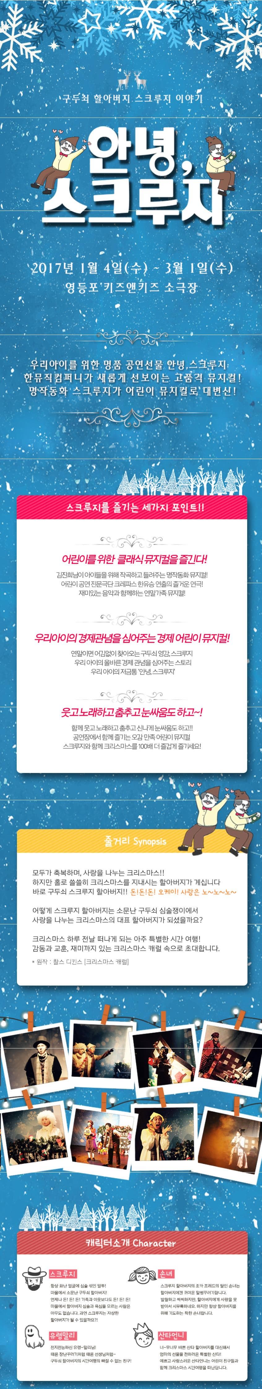 구두쇠 할아버지 스쿠루지 이야기 안녕 스크루지 2017년 1월 4일(수) ~ 3월 1일(수) 영등포 키즈앤키즈 소극장 우리아이를 위한 명품 공연선물 안녕 스쿠루지 한뮤직컴퍼니가 새롭게 선보이는 고품격 뮤지컬! 명작동화 스크루지가 어린이 뮤지컬로 대변신! 스크루지를 즐기는 세가지 포인트!! 어린이를 위한 클래식 뮤지컬을 즐긴다! 김진희님이 아이들을 위해 작곡하고 들려주는 명작동화 뮤지컬! 어린이 공연 전문극단 크레파스 한유승 연출의 즐거운 연극! 재미있는 음악과 함께하는 연말가족 뮤지컬! 우리아이의 경제관념을 심어주는 경제 어린이 뮤지컬! 연말이면 어김없이 찾아오는 구도쇠 영감. 스크루지 우리 아이의 올바른 경제 관념을 심어주는 스토리 우리 아이의 저금통 안녕 스크루지 웃고 노래하고 춤추고 눈싸움도 하고~! 함께 우고 노래하고 춤추고 신나게 눈싸움도 하고!! 공연장에서 함께 즐기는 오감 만족 어린이 뮤지컬 스크루지와 함께 크리스마스를 100배 더 즐겁게 즐기세요! 줄거리 Synopsis 모두가 축복하며 사랑을 나누는 크리스마스!! 하지만 홀로 쓸쓸히 크리스마스를 지내시는 할아버지가 계십니다 바로 구두쇠 스크루지 할아버지!! 돈!돈!돈! 오케이! 사랑은 노~노~노~ 어떻게 스크루지 할아버지는 소문난 구두쇠 심술쟁이에서 사랑을 나누는 크리스마스의 대표 할아버지가 되셨을까요? 크리스마스 하루 전날 떠나게 되는 아주 특별한 시간 여행! 감동과 교훈. 재미까지 있는 크리스마스 캐럴 속으로 초대합니다. 원작: 찰스 디킨스 크리스마스 캐럴 캐릭터 소개 Character 스크루지 항상 화난 얼굴에 심술 섞인 말투! 마을에서 소문난 구두쇠 할아버지! 언제나 돈!돈!돈! 가족과 이웃보다도 돈!돈!돈! 마을에서 할아버지 심술과 욕심을 모르는 사람은 아무도 없습니다. 과연 스크루지는 자상한 할아버지가 될 수 있을까요? 손녀 스크루지 할아버지의 조카 프레드의 딸인 손녀는 할아버지에겐 귀여운 말썽꾸러기랍니다. 발랄하고 씩씩하지만. 할아버지에게 사랑을 못받아서 시무룩하네요. 하지만 항상 할아버지를 위해 기도하는 착한 손녀랍니다. 유령말리 전지전능하신 유령~말리님! 때론 장난꾸러기처럼 때론 선생님처럼~ 구두쇠 할아버지의 시간여행의 빠질 수 없는 친구! 산타언니 너~무너무 바쁜 산타 할아버지를 대신해서 엄마의 선물을 전하러온 특별한 산타! 예쁘고 사랑스러운 산타언니는 어린이 친구들과 함께 크리스마스 시간여행을 떠난답니다.