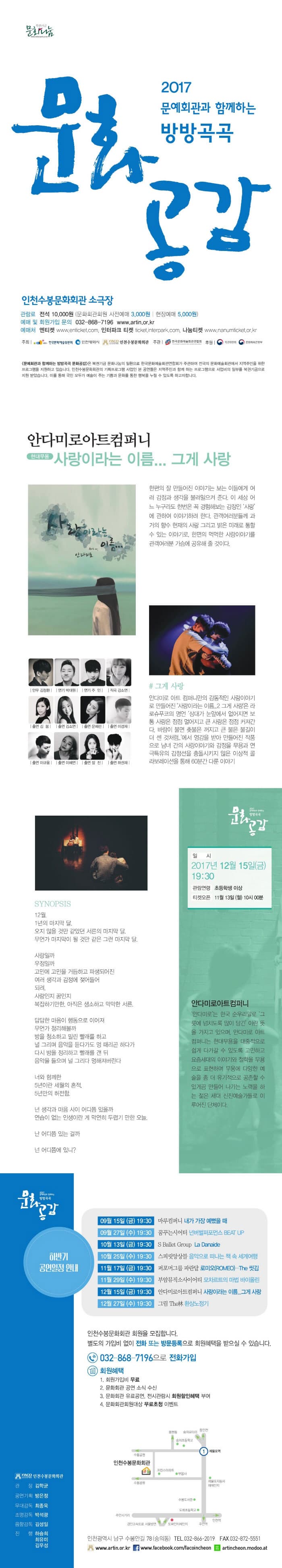 복권기금 문화나눔 2017 문예회관과 함께하는 방방곡곡 문화공감 인천수봉문화회관 소극장 관람료 전석 10,000원 (문화회관 회원 사전예매 3,000원 | 현장예매 5,000원) 예매 및 회원가입 문의 032-868-7196 www.artin.or.kr 예매처 엔티켓 www.enticket.com 인터파크 티켓 ticket.interpark.com 나눔티켓 www.nanumticket.or.kr 주최 한국문화예술위원회, 인천광영식, 인천수봉문화회관 주관 한국문화예술회관연합호 후원 복권위원회 문화체육관광부 문예회관과 함께하는 방방곡곡 문화공감은 복권기금 문화나눔이 일환으로 한국문화예술회곤연합회가 주관하여 전국의 문화예술회관에서 지역주민을 위한 프로그램을 지원하고 있습니다. 인천수봉문화회관의 기획프로그램 사업인 본 공연들은 지역주민과 함께 하는 프로그램으로 사업비의 일부를 복권기금으로 지원 받았습니다. 이를 통해 국민 모두가 예술이 주는 기쁨과 문화를 통한 행복을 누릴 수 있도록 하고자 합니다. 안다미로아트컴퍼니 현대무용 사랑이라는 이름... 그게 사랑 한편 잘 만들어진 이야기는 보는 이들에게 여러 감정과 생각을 불러일으켜 준다. 이 세상 어느 누구라도 한번은 꼭 경험해보는 감정인 사랑에 관한여 이야기하려 한다. 관객여러분들께 과거의 향수 현재의 사랑 그리고 밝은 미래로 통할 수 있는 이야기로, 한편의 먹먹한 사랑이야기를 관객여러분 가슴에 공유해 줄 것이다. 안무 김정환 연기 박대원 연기 주인 작곡 강소연 출연 김봄, 김소연, 문혜린, 이경재, 이규용, 이혜연, 장진, 하권재 # 그게 사랑 안다미로 아트 컴퍼니만의 감동적인 사랑이야기로 만들어진 사랑이라는 이름...2 그게 사랑은 라로슈푸코의 명언 상대가 눈앞에서 없어지면 보통 사랑은 점점 멀어지고 큰 사랑은 점점 커져간다. 바람이 불면 촛불은 꺼지고 큰 불은 불기이 더 센 것 처럼.. 에서 영감을 받아 만들어진 작품으로 남녀 간의 사랑이야기와 감정을 무용과 연극특유의 감정선을 충돌시키지 않은 이상적 콜라보레이션을 통해 60분간 다룬 이야기 SYNOPSIS 12월, 1년의 마지막 달. 오지 않을 것만 같았던 서른의 마지막 달. 무언가 마지막이 될 것만은 같은 그런 마지막 달. 사랑일까 우정일까 고민에 고민을 거듭하고 파생되어진 여러 생각과 감정에 젖어들어 되려, 사랑인지 꿈인지 복잡하기만, 아직은 생소하고 막막한 서른. 답답한 마음이 행동으로 이어져 무언가 정리해볼까 방을 청소하고 밀린 빨래를 하고 널 그리며 음악을 듣다가도 멍 때리곤 하다가 다시 방을 정리하고 빨래를 갠 뒤 음악을 들으며 널 그리다 멍해져버린다. 너와 함께한 5년이란 세월의 흔적. 5년만의 허전함. 넌 생각과 마음 사이 어디쯤 있을까 연습이 없는 인생이란 게 막연히 두렵기 만한 오늘. 난 어디쯤 있는 걸까 넌 어디쯤에 있니? 일시 2017년 12월 15일(금) 19:30 관람연령 초등학생 이상 티켓오픈 11월 13일(월) 10시 00분 안다미로아트컴퍼니 안다미로는 한국 순우리말로 그릇에 넘치도록 많이 담긴 이란 뜻을 가지고 있으며, 안다미로 아트 컴퍼니는 현대무용을 대중적으로 쉽게 다가갈 수 있도록 고민하고 요즘세대의 이야기와 철학을 무용으로 표현하며 무용에 대한 예술을 좀 더 유기적으로 공존할 수 있게끔 만들어 나가는 노력을 하는 젊은 세대 신진예술가들로 이루어지 단체이다. 하반기 공연일정 안내 09월 15일(금) 19:30 마루컴퍼니 내가 가장 예뻤을 때 09월 27일(수) 19:30 꿈꾸는시어터 넌버벌퍼포먼스 BEAT UP 10월 13일(금) 19:30 S Ballet Group La Danaide 10월 25일(수) 19:30 스피릿앙상블 음악으로 떠나는 책 속 세계여행 11월 17일(금) 19:30 퍼포머그룹 파란달 로미오(ROMEO)-The 씻김 11월 29일(수) 19:30 부암뮤직소사이어티 모차르트의 마법 바이올린 12월 15일(금) 19:30 안다미로아트컴퍼니 사랑이라는 이름...그게 사랑 12월 27일(수) 19:30 그림 The林 환상노정기 인천수봉문화회관 회원을 모집합니다. 별도의 가입비 업이 전화 또는 방문등록으로 회원혜택을 받으실 수 있습니다. 032-868-7196 으로 전화가입 회원혜택 1. 회원가입비 무료 2. 문화회관 공연 소식 수신 3. 문화회관 유료공연, 전시관람시 회원할인혜택 부여 4. 문화회관회원대상 무료초청 이벤트 인천광역시 남구 수봉안길 78(숭의동) 전화 032-866-2019 팩스 032-872-5551 www.artin.or.kr 페이스북 www.facebook.com/facoincheon 네이버 모두 artincheon.modoo.at 인천수봉문화회관 관장 김학균 공연기획 방은정 무대감독 최종욱 조명감독 박성광 음향감독 김성일 진행 하승희 최유미 김우성