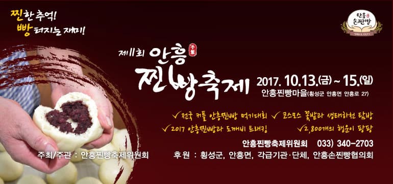 찐한추억! 빵 터지는 재미! 안흥 손찐빵 제11회 안흥 찐빵축제 2017.10.13(금) ~ 15(일) 안흥찐빵마을(횡성군 안흥면 안흥로 27) 전국 커플 안흥찐빵 먹기대회 2017 안흥찐빵과 도깨비 트래킹 코스모스 꽃밭과 샡태하천 탐방 2,800개의 행운이 팡팡 안흥찐빵축제위원회 033-340-2703 주최 주관 안흥찐빵축제위원회 후원 횡성군, 안흥면, 각급기관 단체 안흥손찐빵협의회 안흥손찐빵 제11회 안흥 찐빵축제 2017.10.13 금 ~ 15 일 찐한! 추억여행 추억의 영화관 코스모스 포토존 농경문화 체험 안흥찐빵의 전설 도깨비도로 체험 가을 주천강길 따라 생태탐방 안흥찐빵축제 추억담기 7080 밴드공연 전통석궁체험 불꽃놀이 빵! 터지는 재미 안흥찐빵 콘테스트와 다채로운 이벤트 빵양을 자방라 빵양 룰렛 빵양 팬시우드, 방앙쿠키 빵앙빵양 비눗방울놀이 꼬마도깨비 찐빵열차 도깨비 뚝딱! 마술공연 도깨비 페이스 페인팅 도깨비 에코백, 머그컵 만들기 댄스 페스티벌 나도 소방관 신나는 어린이 놀이터 캠프마을체험 연꽃하모니카,캐릭터오르골, 유리향초, 손거울 도깨비 삼형제와 함께하는 안흥찐빵 열한번째 이야기~ 개막축하 공연(10.13 금 18:30) 박상철 노사연 언더독 페이버릿 강민 현상 방문객 환영 공연(10.14 토 18:00) 건아들 캔도 S2(에스투) 박윤경 이조아 색다른 볼거리 글로벌 문화공연 2,800개의 행운을 잡아라! 캐릭터인형, 특산물, 관광기념품 등 행운이 와르르~ 2017 전국 커플 찐빵먹기대회(10.14 토 18:00) 짝들(부부, 연인, 모자, 부녀)은 다 모야 사전 참가 신청 2017 안흥찐빵과 도깨비 트레킹대회(10.14 토 10:00) 축제장 ~ 도깨비도로(9km)