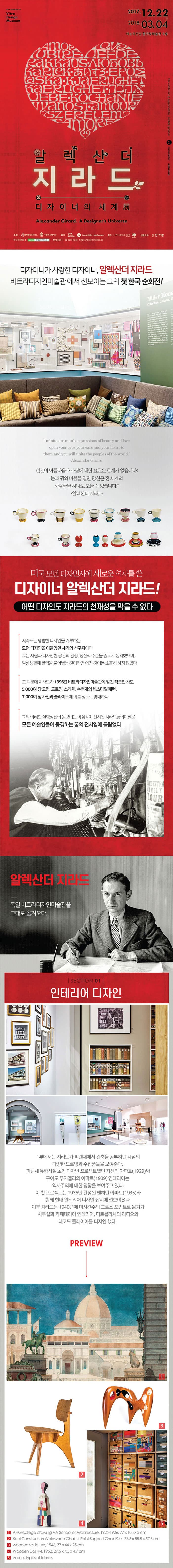 2017.12.22 - 2018.03.04 예술의전당 한가람미술관3층 알렉산더 지라드, 디자이너의 세계展  Alexander Girard. A Designers Universe 디자이너가 사랑한 디자이너, 알렉산더 지라드 비트라디자인미술관에서 선보이는 그의 첫 한국 순회전! 인간의 아름다움과 사랑에 대한 표현은 한계가 없습니다. 눈과 귀아 마음을 열면 당신은 전 세계의 사람들을 하나로 모을 수 있습니다. - 알렉산더 지라드- 미국 모던 디자인사에 새로운 역사를 쓴 디자이너 알렉산더 지라드! 어떤 디자인도 지라드의 천재성을 막을 수 없다 지라드는 평범한 디자인을 거부하는 모던 디자인을 이끌었던 세기의 선구자이다. 그는 사람과 디자인한 공간의 감정, 정신적 수준을 중요시 생각했으며, 일상생활에 활력을 불어 놓는 것이라면 어떤 것이든 소홀히 하지 않았다 그 덕분에 지라트가 1996년 비트라디자인미술관에 맡긴 작품만 해도 5,000여 장 도면, 드로잉, 스케치, 수백개의 텍스타일 팬터, 7,000여 장 사진과 스라이드에 이를 정도로 방대하다 그의 이런한 실험정신이 돋보이는 야심작이 전시된 지라드展이야말로 모든 에술인들이 동경하는 꿈의 전시임에 틀림없다 알렉산더 지라드 독일 비트라디자인미술관을 그대로 옮겨오다. SECTION 01 인테리어 디자인 1부에서는 지라드가 피렌체에서 건축을 공부하던 시절의 다양한 드로잉과 수짐품들을 보여준다. 피렌체 유학시절 초기 디자인 프로젝트였던 자신의 아파트(1929)와 구이도 우지엘리의 아파트(1939) 인테리어는 역사주의에 대한 영향을 보여주고 있다. 이 첫 프로젝트는1935년 완성된 맨하탄 아파트(1935)와 함께 현대 인테리어 디자인 잡지에 선보여졌다. 이후 지라드는 1940년 미시간주의 그로스 포인트로 옮겨가 사무실과 카페테리아 인테리어, 디트롤라사의 라디오와 레코드 플레이어를 디자인 했다.  PREVIEW 1. AHG clooege drawing AA School ofArchitecture, 1925-1926, 77x105x3 cm 2. Keel Construction Welawood Chair, 4 Point Support Chair 1944, 76.8x55.5x57.8 cm 3. wooden sculpture, 1946 37x7.5x4.7 cm 4. wooden Dol 4, 1952, 27.5x7.5x4.7 cm 5. various types of fabrics
