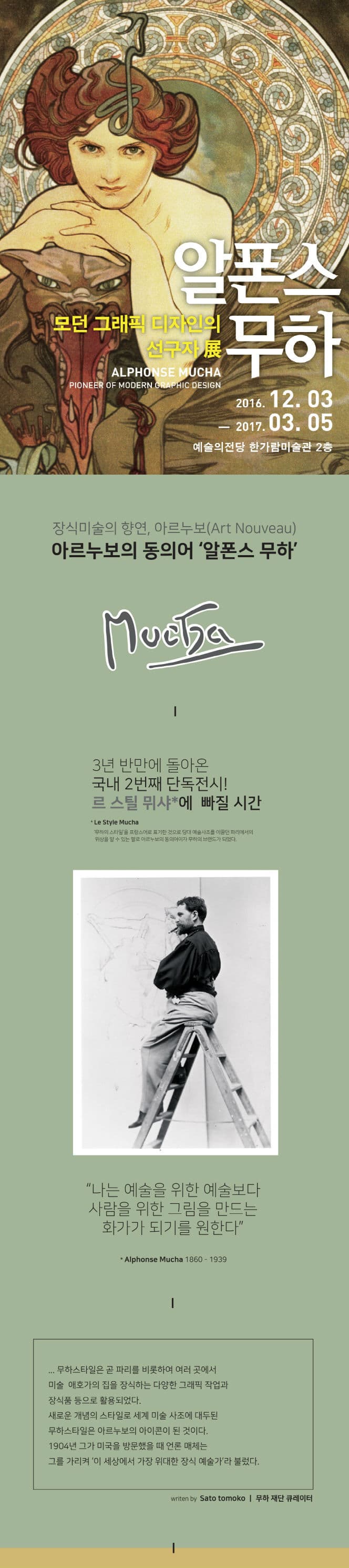 알폰스 무하 모던 그래픽 디자인 선구자 전 ALPHONSE MUCHA THE PIONEER OF MODERN GRAPHIC DESIGN 2016.12.03~2017.03.05 예술의전당 한가람미술관 2층 장식미술의 향연 아르누보(Art Nouveau) 아르누보의 동의어 알폰스 무하 3년 반만에 돌아온 국내 2번째 단독전시! 르 스틸 뮈샤에 빠질 시간 르 스튈 미샤 무하의 스타일을 프랑스어로 표기한 것으로 강대 예술사조를 이끌던 파리에서의 위상을 알 수 있는 말로 아르누보의 동의어이자 무하의 브랜드가 되었다. 나는 예술을 위한 예술보다 사람을 위한 그림을 만드는 화가가 되기를 원한다.  무하스타일은 곧 파리를 비롯하여 여러 곳에서 미술 애호가의 집을 장식하는 다양한 그래픽 작업과 장식품 등으로 활용되었다. 새로운 개념의 스타일로 세계 미술 사조에 대두된 무하스타일은 아르누보의 아이콘이 된 것이다. 1904년 그가 미국을 방문했을 때 언론 매체는 그를 가리켜 이 세상에서 가장 위대한 장식 예술가라 불렀다. 무하 재단 큐레이터