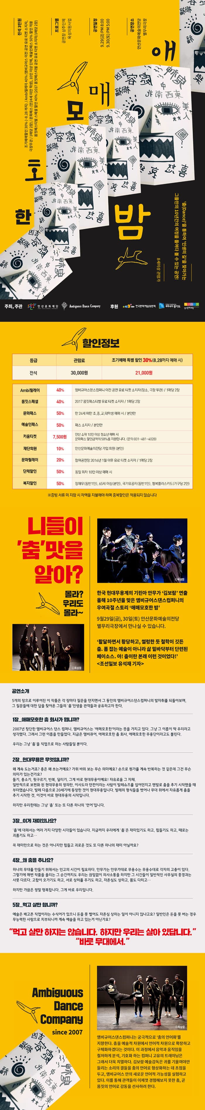 무용 애매모호한 밤 전석 3만원 조기예매할인 30%(~8.28까지) / Ambi릴레이 40% (앰비규어스 이전 공연 유료티켓 소지자, 극장 무관, 1매당 2장) / 문화패스 (만24세미만 학생), 10인 이상 단체, 예술인패스 50% 할인 적용 / 몸짓페스티벌 스페셜 할인 40%(2017 몸짓페스티벌 공연 유료티켓 소지자/ 1매당 2장) 프로그램 공연장 상주단체 육성지원사업 공연일정 9.29(금) PM8:00 9.30(토) PM5:00  공연장소 안산문화예술의전당 별무리극장 춤(Dance)을 통하여 인생의 길을 찾아가는 그들만의 10년간의 여정을 들여다 볼 수 있는 공연! 8세 이상 관람가 주최, 주관 안산문화재단, Ambiguous Dance Company 후원 한국문화예술위원회 , 경기도, 경기문화재단 할인정보 등급 전석 관람료 30,000원 조기예매 특별할인 30%(8.28까지 예매 시) 21,000원 Ambi릴레이 40% 엠비규어스댄스 컴퍼니 이전공연 유료티켓 소지자(장소, 극장 무관) /1매당 2장 몸짓스페셜 40% 2017 몸짓페스티벌 유료티켓 소지자 / 1매당 2장 문화페스 50% 만 24세 미만, 초,중,고,대학생 예매시 / 본인만 예술인패스 50% 패스 소지자 /본인만 키움티켓 7,500원 안산 소재 10인 이상 청소년 예매 시 문화패스 할인금액의 50%를 지원합니다.(문의 031-481-4028) 재단회원 10% 안산문화의전당 가입 회원(본인) 문화릴레이 20% 참여공연장 2016년 1월 이후 유료 티켓 소지자 / 1매당 2장 단체할인 50% 동일 회차 10인 이상 예매 시 복지할인 50% 장애우(동반1인), 65세 이상(본인), 국가유공자(동반1인), 행복플러스카드(가구당 2인) ※ 증빙서류 미 지참 시 차액을 지불해야 하며 중복할인은 적용되지 않습니다 니들이 춤 맛을 알아? 몰라? 우리도 몰라~ 사진출처 옥상훈 한국 현대무용계의 기린아 안무가 김보람 연출 올해 10주년을 맞은 앰비규어스댄스컴퍼니의 우여곡절 스토리 에매모호한 밤 9월 29일(금), 30일(토) 안산문화예술의전당 별무리극장에서 만나실 수 있습니다. 활달하면서 활당하고, 썰렁한 듯 철학이 깃든 춤. 폼 잡는 예술이 아니라 삶 밑바닥부터 단련된 페이소스. 아! 춤이란 본래 이런 것이었다! 조선일보 유석재 기자 공연소개 5개의 장으로 이루어진 이 작품은 각 장마다 질문을 던지면서 그 동안의 앰비규어스댄스컴퍼니의 발자취를 되돌아보며, 그 질문들에 대한 답을 찾아온 그들의 춤 인생을 관객들과 공유하고자 한다. 1장_애매모호한 춤 회사가 뭡니까? 2007년 창단한 앰비규어스 댄스 컴퍼니. 앰비규어스는 애매모호한 이라는 뜻을 가지고 있다. 그냥 그 이름이 딱 우리라고 생각했다. 그래서 그런 이름을 만들었다. 지금은 앰비큐어, 애매모호한 춤 회사, 애매모호한 무용단이라고도 불린다. 우리는 그냥 춤을 직업으로 하는 사람들일 뿐이다.  2장_현대무용은 무엇입니까? 왜 계속 도는 거죠? 총은 왜 쏘는거예요? 가위 바위 보는 무슨 의미예요? 손으로 뭔가를 계속 반복하는 것 같은데 그건 무슨 의미가 있는건가요? 돌기, 총쏘기, 뒷구르기, 반복, 달리기, 그게 바로 현대무용이예요! 자유로움 그 자체. 일반적으로 보편화 된 현대무용의 정의란, 이사도라 던컨이라는 사람이 발레슈즈를 집어던지고 맨발로 춤을 추기 시작했을 때 부터였습니다. 발레 다음으로 20세기에 등장한 것이 현대무용입ㄴ디ㅏ. 발레의 형식들을 벗어나 무대 위에서 자유롭게 춤을 추기 시작한 것. 이것이 바로 현대무용의 시작입니다. 하지만 우리한테는 그냥 춤 또는 또 다른 하나의 언어입니다. 3장_이제 재미있나요? 춤에 대해서는 여러 가지 다양한 시각들이 있습니다. 지금까지 우리에게 춤은 재미있기도 하고, 힘들기도 하고, 때로는 괴롭기도 하고... 꼭 재미만으로 하는 것은 아니지만 힘들고 괴로운 것도 또 다른 하나의 재미 아닐까요? 4장_왜 춤을 추나요? 하나의 무대를 만들기 위해서는 인고의 시간이 필요하다. 안무가는 안무가대로 무용수는 무용수대로 각자의 고충이 있다. 그렇기에 매번 작품을 올리는 그 순간까지도 우리는 끊임없이 의사소통을 하지만 그 시간들이 일반적인 사무실의 풍경과는 사뭇 다르다. 고함이 오가기도 하고, 서로 상처를 주기도 하고, 자존심도 상하고, 몸도 다치고... 하지만 가끔은 정말 행복합니다. 그게 바로 우립니다. 5장_먹고 살만 합니까? 예술은 배고픈 직업이라는 수식어가 있으니 돈을 못 벌어도 자존심 상하는 일이 아니지 않냐고요? 일반인은 돈 못 버는 경우 무능력한 사람으로 치부되니까 계속 예술을 하고 있는 거 아닌가요? 먹고 살만 하지는 않습니다. 하지만 우리는 살아 있답니다. 바로 무대에서. Ambiguous Dance Company since 2007 사진출처 옥상훈 앰비규엉스댄스컴퍼니는 궁극적으로 춤의 언어화를 지향한다. 춤을 예술적 차원에서 언어적 차원으로 확장하고 구체화하겠다는 것이다. 이 과정에서 음악과 움직임을 철저하게 분석, 기호화 하는 컴퍼니 고유의 트레이닝은 그래서 더욱 치열하다. 김보람 예술감독은 귀를 기울여야만 들리는 소리의 결들을 춤의 언어로 형상화하는 데 초첨을 두고, 앰비규어스 만의 새로운 언어적 가능성을 실험하고 있다. 이를 통해 관객들이 이제껏 경험해보지 못한 춤, 곧 몸짓의 언어로 감동을 선사하려 한다.