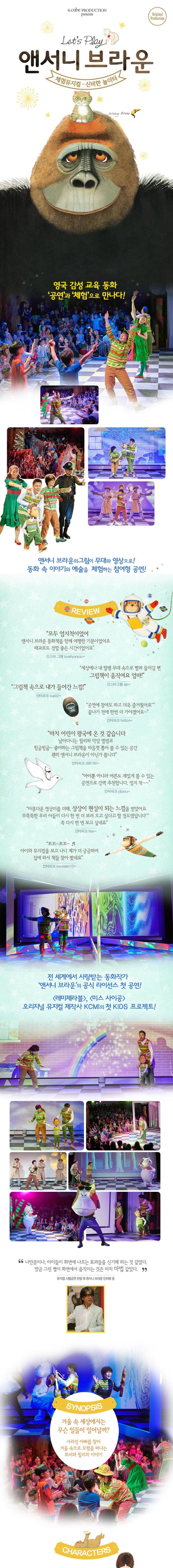 a.cube PRODUCTION presents Original Production Lets Play 앤서니 브라운 체험뮤지컬 - 신비한 놀이터 영국 감성 교육 동화 공연과 체험으로 만나다! 앤서니 브라운의 그림이 무대와 영상으로! 동화 속 이야기와 예술을 체험하는 참여형 공연! REVIEW 모두 엄지척이었어 앤서니 브라운 동화책을 함께 여행한 기분이었어요 태교로도 정말 좋은 시간이었어요 인스타그램 lovehyunyou** 세상에나 내 딸램 무대 속으로 빨려 들어갈 뻔 그림책이 움직여요 엄마! 인스타그램 ejk** 그림책 속으로 내가 들어간 느낌! 인터파크 sue02** 공연에 참여도 하고 더욱 즐거웠어요 끝나기 전에 한번 더 가야겠어요 인터파크 hotton** 마치 어린이 왕국에 온 것 같습니다 날아다니는 윌리와 악당 벌렁코 뒹굴뒹굴~ 좋아하는 그림책을 마음껏 뽑아 볼 수 있는 공간 괜히 앤서니 브라운이 아닌가 봅니다 인터파크 ci99160** 아이뿐 아니라 어른도 재밌게 볼 수 있는 공연으로 강력 추천합니다 엄지 척~~ 인터파크 yibyou** 아름다운 영상미를 더해 상상이 현실이 되는 느낌을 받았어요 무뚝뚝한 우리 아들이 다시 한번 더 보러 오고싶다고 할 정도였답니다 꼭 다시 한번 보고 싶네요 인터파크 fres** 쪼꼬~쪼꼬~ 아이와 뮤지컬을 보고 나니 제가 더 궁금하여 집에 와서 책들 찾아봤네요 인터파크 icecream10** 전 세계에서 사랑받는 동화작가 앤서니 브라운의 공식 라이선스 첫 공연! 레미제라블, 미스 사이공 오리지널 뮤지컬 제작사 KCMI의 첫 KIDS 프로젝트! 나만큼이나 아이들이 화면에 나오는 효과들을 신기해 하는 것 같았다. 방금 그린 별이 화면에서 움직이는 것은 마치 마법같았다. 뮤지컬 시범공연 관람 후 앤서니 브라운 인터뷰 중 SYNOPSIS 거울 속 세상에서는 무슨 일들이 일어날까? 사라진 아빠를 찾아 거울 속으로 모험을 떠나는 토비와 윌리의 이야기 CHARACTERS