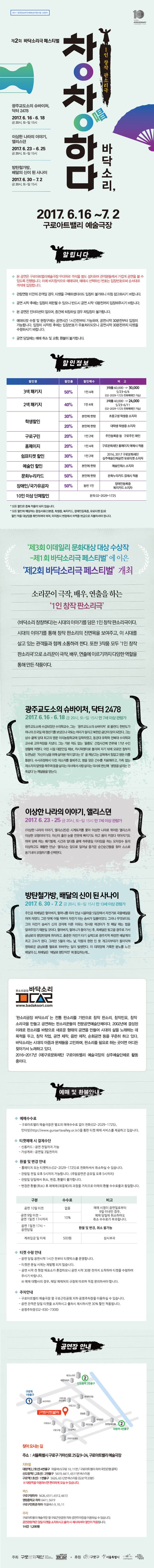2017 공연장상주단체육성지원사업 선정작 제2회 바닥소리극 페스티벌 창작하다 바닥소리 1인 창작 판소리극 광주교도소의 슈바이처,닥처 2478 2017.6.16~6.18 금 20시 토-일 15시 이상한 나라의 이야기,앨리서뎐 2017.6.23~6.25 금 20시 토-일 15시 방탄철가방,배달의 신이 된 사나이 2017.6.30~7.2 금 20시 토-일 15시 2017.6.16~7.2 구로아트밸리 예술극장  제3회 이데일리 문화대상 대상 수상작 제1회 바닥소리극페스티벌에 이은 제2회 바닥소리극 페스티벌 개최 소리꾼이 극작,배우,연출을 하는 1인창작 판소리극 바닥소리 창작하다는 시대의 이야기를 담은 1인 창작 판소리극이다. 시대의 이야기를 통해 창작 판소리의 진면목을 보여주고 이 시대를 살고 있는 관객들과 함께 소통하려 한다. 또한 3작품 모두 1인 창작 판소리극으로 소리꾼이 극작 배우 연출에 이르기까지 다양한 역할을 통해 만든 작춤이다. 광주교도소의 슈바이처,닥터 2478 2017.6.16~6.18 금 20시 토-일 15시 만7세 이상 관람가 광주교도소에 수감되었던 수의학교수, 그는 광주교도소의 슈바이처로 불린다. 한반도가 하나의 조국일 때 청년기를 보냈으나 국토는 허리가 잘리고 북한은 금단의 땅이 되었다. 그는 삼수 끝에 당대 최고의 명문 이리농림학교에 입학하였고 동경대 유학파 전북대 수의학과 교수로 교무처장을 지냈다. 그는 가본 적도 없는 울릉도 간첩사건에 연루돼 17년 수인생활에 처했다. 어린 시절 대문안집 떼보,까시락쟁이로 불리며 자기 밖에 모르던 철부지 도련님은 자신이 남을 위해 살아본적이 없다는 것을 깨닫고는 감옥에서 힘없고 병든 이를 돌본다. 수사과정에서 다친 재소자를 돌봐주고 병을 얻은 건수를 치료해주고 가족 없는 재소자의 말벗을 해주며 동물살리는 의사에서 사람 살리는 의사로 변신해 생명을 살리는건 똑같다는 깨달음을 얻는다. 이상한 나라의 이야기,앨리서뎐 2017.6.23~25 금 20시 토-일 15시 만 7세 이상관람가 이상한 나라의 이야기 앨리스뎐은 시계토끼를 쫒아 이상한 나라로 뛰어든 앨리스의 이상한 모험이야기이다. 자신이 흘린 눈물 연못에 빠지기도 하고 몸이 커졌다 작아지기도 하며 담배피는 쐐기벌레 시간과 말다툼 끝에 하루종일 티타임을 하는 모자장수 등의 이상하고도 쾌활한 만남 앨리스는 앞으로 일어날 즐거운 순간순간들을 찾아 스스로 용기내어 모험하기를 선택한다. 방탄철가방,배달의 신이 된 사나이 2017.6.30~7.2 금 20시 토-일 15시 만 13세 이상 관람가 주인공 최배달은 할아버지 할머니를 따라 전남 시골마을 5일장에서 자전거로 곡물배달을 하며 자랐다. 그런 탓에 어릴 적부터 자전거 타는 솜씨가 일품이었다. 그러나 무엇보다도 그의 자전거 솜씨가 신의 경지에 이른 이유는 첫사랑 애경이가 첫 페달 떼는 법을 알려주었기 때문일 것이다. 할아버지 할머니가 돌아가신 후 최배달은 빛고을 광주로 가서 금남로의 평양반저메 취직하고 출중한 자전거 타기 실력으로 광주지역 짜장면 배달계의 최고 고수가 된다. 그러던 5월의 어느날,악몽의 현현인 듯 개고리부대가 들이닥쳐 평화로운 금남로를 혈로로 뒤바꾸는 일이 발생한다. 이 대재앙에 거룩한 분노를 느낀 배달의 신 최배달은 배달로 평탄직전에 돌입하는데...판소리공장 바닥소리 판소리공장 바닥소리는 전통 판소리를 기반으로 창작 판소리 창작민요 창작 소리극을 만들고 공연하는 판소리꾼들의 전문공연예술단체이다. 2002년에 결성된 이래로 판소리를 바탕으로 새로운 형태의 공연을 만들어 시대의 삶을 노래하는 데 목적을 두고 창작 작업 공연 제작 음반 제작 순회공연 등을 꾸준히 하고 있다. 바닥소리는 시대의 아픔과 문제들을 고민하며 판소리를 필요로 하는 곳이면 어디든 찾아가서 노래하고 있다. 2016~2017년 (재)구로문화재단 구로아트밸리 예술극장의 상주예술단체로 활동 중이다.예매 및 환불안내 예매수수료 구로아트밸리 예술극장은 별도의 예매수수료 없이 전화(02-2029-1725) 인터넷(https://www.guroartscalley.or.kr)을 통한 티켓 예매 서비스를 제공하고 있습니다. 티켓예매 시 결제수단 신용카드 공연전일까지 가능 가상계좌 공연일 3일전까지 환불 및 변경안내 홈페이지 또는 티켓박스(02-2029-1725)로 전화하셔서 취소하실 수 있습니다. 관람일 전일 오후 5시까지 가능합니다.(주말공연은 금요일 오후 5시까지) 관람일 당일에서 취소 변경 환불이 불가합니다. 변경은 환불(취소)후 재예매(재결제)의 과정을 거치므로 아래의 환불수수료율과 동일합니다. 구분 수수료 비고 공연 10일 이전 없음 예매 시점이 공연일로부터 9일 이내인 경우 예매 당일에 취소하셔도 취소 수수료가 부과됩니다. 공연 9일이전~공연1일전 17시까지 공연 1일전 17시~공연당일 계좌입금 및 이체 500원 상시부과 티켓 수령 안내 공연 당일 공연시작 1시간 전부터 티켓박스를 운영합니다. 티켓은 분실 시에는 재발행 되지 않습니다. 공연 시작 전 현장 매표소가 혼잡하오니 공연 시작 30분 전까지 도착하여 티켓을 수령하여 주시기 바랍니다. 예매 대행사의 경우 해당 예매처의 규정에 따르며 직접 문의하셔야 합니다. 주차안내 구로아트밸리 예술극장 옆 구로근린공원 지하 공연주차장을 이용하실 수 있습니다. 공연관객은 당일 티켓을 소지하시고 출차시 제시하시면 30% 할인 적용됩니다. 공영주차장(02-830-7308) 공연장 안내 찾아오시는 길 주소 서울특별시 구로구 가마산로 25길 9-24 구로아트밸리 예술극장 지하철 대림역(2,7호선)4번출구 마을버스(구로 10 11번/구로아트밸리 하차 국민은행 골목) 신도림역(1,2호선):2번출구 5619 6411 6511번 버스이용 구로역(1호선)1번출구 5626 6512번 버스이용(도보 약 20분) 대림역을 이용하시면 편리하게 오실 수 있습니다. 버스 구로구청 하차 5626 6511 6512 6613 영림중학교 하차 6411 5619 구로구민회관 하차 마을버스 9 10 11 주차 구로아트밸리 예술극장 옆 구로근린공원 지하 공연주차장을 이용하실 수 있습니다. 공연관람객은 당일 티켓을 소지하시고 출차 시 제시하셔야 할인이 적용됩니다.1시간 1,200원 주최 구로문화재단 바닥소리 후원 구로구 서울특별시 한국문화예술위원회 서울문화재단