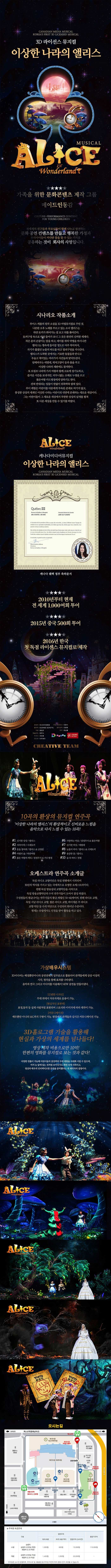 CANADIAN MEDIA MUSICAL KOREAS FIRST 3D LICENSED MUSICAL 3D라이선스뮤자컬 이상한 나라의 앨리스 MUSICAL ALICE IN Wonderland 가족을 위한 문화콘텐츠 제작 그룹 메이드인동감 전세계의 친구들과 부모님들이 함께 나누고 발전하는 문화공연 컨텐츠를 만들고 행복한 가정과 우리아이들이 커다란 꿈을 꿀 수 있는 가치를 공유하는 것이 회사의 사명입니다. 시나리오 작품소개 루이스 캐롤의 원작 소설을 3D 마법뮤지컬로 꾸민 것 나른한 오후 노래를 부르고 있는 소녀 앨리스는 하얀 토끼가 뛰어가는 걸 보고 뒤를 쫒아간다. 토끼구멍 속으로 따라 들어가 보니 그 곳은 완전히 신비한 세계다. 작은 문의 손잡이는 말을 하고 테이블 위에 약병을 마시니깐 앨리스는 병속에 들어갈 정도로 아주 작아져서 자기가 흘렸던 눈물의 파도를 타고 열쇠구멍을 지나간다. 앨리스가 도착한 곳에서는 기묘한 동물들과 만나고 우습고 재미있는 여라가지 사건들과 맞닥뜨린다. 담배피우는 애벌레,채셔고양이 등과 춤을 추고 이상한 나라의 재판에도 참석한다. 또 트럼프 나라에 가서 여왕과 함께 크로케 경기도하고 즐거운 시간을 보내지만 터무니없는 오해로 누명을 쓰고 붉은여왕 카드병정에게 당하기도 한다. 전혀 반대되는 일들이 한없이 뒤죽박죽 얽혀 있다. 루이 캐럴은 어린이를 어른에게 부소된 존재로 여기지 않고 풍성한 상상의 세계인 이상한 나라는 어린이의 내면에 존재하는 새로운 세상이다. 그는 어린이들이 그 새로운 세상에서 무한한 상상의 날개를 펼쳐 또 다른 세상을 만들수 있기를 바랐다. ALICE Wonderland 캐나다미디어뮤지컬 이상한 나라의 앨리스 캐내다 퀘백 정부 축하문서 2010년부터 현재 전 세게 1,000여회 투어 2015년 중국 500회 투어 2016년 한국 첫 독점 라이센스 뮤지컬로 제작 원제작 아시아국제문화 국내 프로듀서 이정식 총감독 SUZANEE GOYETTE 음악감독 민병현 각본 왕량운 안무 밝넝쿨 예술지도 엄문사 작곡가 차이풍 미디어 더우케이 CREATIVE TEAM ALCE Wonderland 10곡의 환상의 뮤지컬 연주곡 이상한 나라의 앨리스의 환상적이고 신비로운 느낌을 음악으로 다시 느낄 수 있는 10곡! 1 신기한 상상/앨리스 2 지각이야!/시계토끼 3 문을 열어줘/앨리스 앤 금장문 4 마법의 숲/하얀여왕 5 붉은 여왕의 케잌/검정무사 앤 카드병정 6 사랑하는 마음/검정무사 앤 붉은여왕 7 신기한 버섯/애벌레 8 눈물의 바다/앨리스 앤 시계토끼 9 용감한 꿈/앨리스 10 숲 속 파티/전원 오케스트라 연주곡 소개글 독일 라디오 교향악단은 독일 뮌헨에서 시작되어 30년의 역사를 가지고 있는 국제적으로 유명한 오케스트라이다. 뮌헨 독일 방송실내 교향악단을 시작으로 독일 방송교향악단의 수석 연주가들이 모여서 결성하였다. 구성원들의 평균나이는 연주가들의 황금 세월인 50~60세이며 뮌헨 라디오 교향 독일 서남 라디오 교향 쾰른 라디오 교향 바이에른 주 라디오 교향악단 등 수석 악단으로 구성되어 뛰어난 수준이다. 현재는 유럽에서도 인정을 받아 활동을 하고 있다. 가상배우시스템 3D미디어는 배경뿐만아니라 공연 전체의일부분으로 활용되어 관객들에게 상상 이상의 시각,청각을 통해 효과를 나타낸다. 음악과 연극 그리고 미디어를 이용해서 NEW공연을 만들어낸다. 간편한 디자인 무대 위에서 자유자재로 응용이 가능 현실적인 표현력 표정 동작 등 실제 사람처럼 표현되며 스토리와 이미지에 따라 제작이 가능 커뮤니케이션 배우뿐만 아니라 MC까지 구현이 가능 현장에서 관객들과 실시간 커뮤니케이션 가능 3D홀로그램 기술을 활용해 현실과 가상의 세계를 넘나들다! 영상 제작 비용으로만 10억! 한편의 영화를 뮤지컬로 보는 것과 같다! 다양한 연출이간으해 어린이들의 상상력과 무대 체험을 극대화 시킬 수 있으며 맟 눈앞에 있는 것처럼 보이다가도 화면 속에 사라지고 영상과 배우의 인터렉티브한 공연을 준비했다는 게 제작자의 설명이다. 오시는 길 요금안내 구분 일반주차 월정기주차 최초 30분 초과 30분 마다 일일주차)24시간) 소형 승용차 승합차(25인승 미만) 화물차(2.5t미만) 1,000원 600원 15,000원 110,000원 대형 승합차(25인승 이상) 화물차(2.5t이상) 1,400원 1,000원 20,000원 주차장은 24시간 운영하며 주차수요 및 교통혼잡 등 주차장 여건에 따라 운영시간이 조정될 수 있습니다.