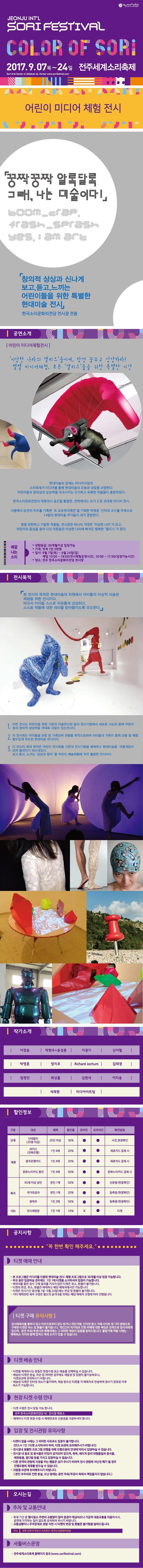 전주세계소리축제 JEONJU INTL SORI FESTIVAL COLOR OF SORI 2017.9.07 목 ~ 24일 전주세계소리축제 어린이 미디어 체험 전시 쿵짝 쿵짝 알록달록 그래, 나는 미술이다! 창의적 상상과 신나게 보고, 듣고, 느끼는 어린이들을 위한 특별한 현대미술 전시 한국소리문화의전당 전시장 전츨 공연소개 어린이 미디어체험전시 이상한 나라의 앨리스들이여, 맘껏 꿈꾸고 상상하라! 별별 미디어체험, 모든 앨리스들을 위한 특별한 시간 현대미술의 경계는 어디까지일까. 소리축제가 미디어를 통해 현대미술의 오늘과 내일을 조망한다. 어린이들의 창의성과 상상력을 자극시키는 신기하고 독특한 작품들이 총망라된다. 한국소리문화의전당의 대형전시 공간을 활용한 전북에서는 보기 드문 초대형 미디어 전시. 서울에서 공전의 히트를 기록한 르 꼬르뷔지에전을 기획한 박영훈 인덕대 교수를 주축으로 14팀의 현대미술 작가들이 대거 결합한다. 별별 희한하고 기발한 작품들, 전시장은 하나의 거대한 이상한 나라가되고 어린이와 동심을 찾아 나선 어른들은 이상한 나라에 빠져든 행복한 앨리스가 된다. 때깔 나는 소리 관람등급 36개월이상 입장가능 가격 전석 1만 3천원 일시 9월 7일(목) ~ 9월 24일(일) 매일 10:00 ~ 18:00(전시체험운영시간), 10:00 ~ 17:00(입장가능시간) 장소 전주 한국소리문화의전당 전시장 전시목적 본 전시의 목적은 현대미술의 차원에서 아이들의 이상적 미술관 체험을 위한 전시이다. 따라서 아이들 스스로 자유롭게 상상하고, 스스로 작품에 대한 의미를 받아들이도록 유도한다. 1. 이번 전시는 어린이를 위한 기존의 미술전시와 달리 전시기법에서 새로운 시도와 힘께 어린이들의 창의적 상상력을 극대화 시킬 수 있는 전시이다. 2. 이 전시회는 아이들을 포함 한 가족단위 관람을 목적으로하며 아이들과 가족이 함께 관람 및 체험 할 수 있게 유도된 현대미술 전시이다. 3. 이 전시의 최대 목적은 어린이 전시회를 기존의 전시기법을 배제하고 현대미술을 어떻게 달리 보여 줄것인가 하는데 있다. 보고, 듣고, 느끼는 상상과 창의를 어린이 예술체험에 적극 활용한 전시이다. 작가소개 이정윤 박현우 플러스 윤성훈 이광기 신이철 박영훈 장지우 Richaed Jochum 김태경 임정인 최상흠 김현석 이지송 석재현 미디어아트팀 할인정보 구분 대상 혜택 할인율 온라인 오프라인 확인방법 단체 단체할인(20명 이상) 20인 이상 30% 사전, 현장확인 제휴 JB카드(전북은행) 1인 4매 20% 제휴카드 결제 시 광주은행카드 1인 4매 20% 제휴카드 결제 시 문화누리카드 할인 1인 4매 50% 문화누리카드 결제 시 복지 65세 이상 성인 본인 1매 20% 등록증(현장확인) 국가유공자 본인 1매 20% 등록증(현정확인) 장애우 1인 2매 50% 등록증(현장확인) 기타 전시재방문 1인1매 10% X 티켓 공지사항 꼭 한번 확인 해주세요. 티켓 예매 안내 본 프로그램은 미디어를 이용한 현대미술 전시. 체험 프로그램으로 36개월 이상 입장 가능합니다. 부모 동반 입장하실 경우에도 1인 1매 티켓을 소지하셔야 입장이 가능합니다. 예매처를 통한 정식 구매 절차를 거치지 않은 티켓은 취소, 환불이 불가합니다. 티켓의 변경, 취소, 환불은 예매하신 해당 예매처에서만 가능합니다. 티켓은 전시기간 중(9월 7일 ~ 9월 24일)에는 변경 및 환불이 불가합니다. 기타 예매관련 세부 규정은 별도의 공지내용 외에는 해당 예매처 규정에 따라 진행됩니다. 티켓 구매 유의사항 공식예매처를 통하지 않고 타인으로부터 양도 받거나 개인거래, 인터넷 중고 거래 사이트 및 기타 방법으로 구매한 티켓은 취소 및 환불이 불가합니다. 개인간의 직거래로 인한 피해에 대한 책임은 전적으로 당사자에게 있으며, 공연 주최/주관사와 예매처에는 그 어떠한 책임이 없음을 알려드립니다. 불법거래 적발 시에는 예매취소 처리와 함께 법적인 제재 조치가 있을 수 있습니다. 티켓 배송 안내 티켓을 예매하시는 분들은 현장수령 또는 배송을 선택하실 수 있습니다. 배송된 티켓은 분실, 파손 등 어떠한 경우에도 재발권 및 입장이 불가능하오니, 티켓보관에 유의하시기 바랍니다. 배송된 티켓은 인터넷 취소가 불가하며, 배송 받으신 티켓을 각 예매처로 반송하여 접수가 완료된 이후 취소가 가능합니다. 현장 티켓 수령 안내 티켓 수령은 전시 당일 가능합니다. 전주 한국소리문화의전당 내 전시장 매표소 예매하신 티켓 현장 수령 시 예매번호와 신분증을 지참하셔야 합니다. 입장 및 전시관람 유의사항 티켓이 없을 시에는 그 어떠한 사유로도 입장이 불가합니다.(반드시 1인 1티켓 소지하셔야 하며 티켓 보관에 유의해주시기 바랍니다.) 전시장내 원활한 프로그램 진행을 위해 진행요원의 안내에 따라서 입장하실 수 있습니다. 전시장 내 음료 및 음식물은 반입이 금지되어 있으며 폭죽, 레이저 등의 위험물질과 음식물, 애완동물, 꽃다발 등을 가지고 입장하실 수 없습니다. 다른관객의 관람에 지장을 주는 행동은 삼가주시기 바라며 전시 관람에 지나친 폐가 될 경우 진행요원의 제재를 받으실 수 있습니다. 귀중품 보관에 유의해주시기 바랍니다.(본인 부주의로 인한 분실, 도난 등에는 공연 주최/주관사 측에서 책임을 지지 않습니다.) 오시는길 주차 및 교통안내 축제 기간 중 행사장소 주변의 교통량이 많아 혼잡이 예상되오니 가급적 대중교통을 이용하셔서, 공연에 지각하는 일이 없도록 유의하여 주시기 바랍니다. 교통상황이나 주차문제로 관람 지연 시 티켓의 변경 및 환불은 불가함을 알려드립니다. 주소 전북 전주시 덕진구 소리로31 한국소리문화의전당 셔틀버스운영 전주세계소리축제 홈페이지 참조(www.sorifestival.com)