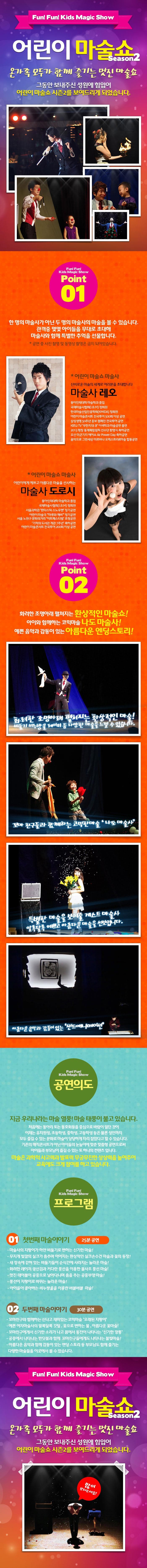 Fun! Fun! Kids Magic Show 어린이 마술쇼 Season2 온가족 모두가 함께 즐기는 멋진 마술쇼 그동안 보내주신 성원에 힘입어 어린이 마술쇼 시즌2를 보여드리게 되었습니다. Fun! Fun! Kids Magic Show Point01 한명의 마술사가 아닌 두 명의 마술사의 마술을 볼 수 있습니다. 관객중 몇몇 아이들을 무대로 초대해 마술사와 함께 특별한 추억을 선물합니다. 공연 중 사진 촬영 및 동영상 촬영은 금지되어있습니다. 어린이 마술쇼 마술사 신비로운 마술의 세계로 여러분을 초대합니다. 마술사 레오 동아인재대학 마술학과 졸업 국제마술사협회(L.B.M) 정회원 한국마술산업진흥학회(KMIDA)정회원 어린이 마술콘서트 전국투어 500회 이상 공연 삼성생명 50주년 홍보 캠페인 전국투어 공연 KBS2 TV 무한지대 큐 이색학과 마술공연 출연 2013 평창 동계패럴림픽 선수단 환영식 축하공연 오산 미군기지 에어쇼 Air Power Day 축하공연 음악으로 그린세상 미르바나 오케스트라 앤 마술 합동공연 어린이 마술쇼 마술사 어린이에게 예쁘고 아름다운 마술을 선사하는 마술사 도로시 동아인재대학 마술학과 졸업 국제마술사협회(I.B.M)정회원 서울과학관 판타스틱 스노우맨 정기공연 어린이 마술극 마루와 깨비 정기공연 서울 노원구 문화의거리 아트페스티벌 초청공연 기적의 도사관 개관 7주년 축하공연 어린이마술콘서트 전국투어 200회 이상 공연 Fun! Fun! Kids Magic Show POINT 02 화려한 조명아래 펼쳐지는 환상적인 마술쇼! 아이와 함께하는 코믹마술 나도 마술사! 예쁜 음악과 감동이 있는 아름다운 엔딩스토리! 화려한 조명아래 펼쳐지는 환상적인 마술! 비둘기 비누방울 레이져 등 다양한 마술을 느낄 수 있습니다. 꼬마 친구들과 함께하는 코믹한마술 나도 마술사 특별한 마술을 보여줄 게스트 마술사 알록달록 예쁘고 아름다운 마술을 선보입니다. 아름다운 음악과 감동이 있는 샌드애니메이션 Fun! Fun! Kids Magic Show 공연의도 지금 우리나라는 마술 열풍! 마술 태풍이 불고 있습니다. 처음에는 동아리 또는 동호회등을 중심으로 바람이 일던것이 이제는 유치원생, 초등학생, 중학생, 고등학생 등은 물론 성인까지 모두 즐길 수 있는 문화로 마술이 당당하게 자리 잡았다고 할 수 있습니다. 기존의 매직콘서트가 아닌 아이들의 눈높이에 맞춘 맞춤형 공연으로써 아이들과 부모님이 즐길 수 있는 또 하나의 컨텐츠 입니다. 마술은 과학적 사고력과 발표력 무궁무진한 상상력을 높여주어 교육에도 크게 참여를 하고 있습니다. Fun! Fun! Kids Magic Show 프로그램 01 첫번째 마술이야기 25분 공연 마술사의 지팡이가 하얀 비둘기로 변하는 신기한 마술! 무지개 빛깔의 실크가 춤추며 이어지는 환상적인 실크손수건 마술과 꽃의 등장! 새 장속에 갇혀있는 비둘기들이 순식간에 사라지는 놀라운 마술! 화려한 레이져 광선검과 커다란 풍선을 이용한 불사조 풍선 마술! 멋진 테이블이 공중으로 날아다니며 춤을 추는 공중부양 마술! 풍선이 지팡이로 바뀌는 놀라운 마술! 아이들이 좋아하는 비누방울을 이용한 버블버블 마술! 02 두번째마술이야가 30분 공연 꼬마친구와 함께하는 신나고 재미있는 코믹마술 오래된 지팡이 예쁜 여자마술사의 알록달록 깃털 꽃으로 변하는불 아름다운 꽃마술! 꼬마친구에게서 신가한 소리가 나고 몸에서 동전이 나타나는 신기한 깡통 공중에서 나타나는 반딧불과 함께 꼬마친구들에게도 나타나는 불빛마술! 아름다운 음악과 함께 감동이 있는 엔딩 스토리 등 부모님도 함께 즐기는 다양한 마술들을 이곳에서 볼 수 있습니다. Fun! Fun! Kids Magic Show 어린이 마술쇼 Season2 온가족 모두가 함꼐 즐기는 멋진 마술쇼 그동안 보내주신 성원에 힘입어 어린이 마술쇼 시즌2를 보여드리게 되었습니다. 많이 보러오세요!