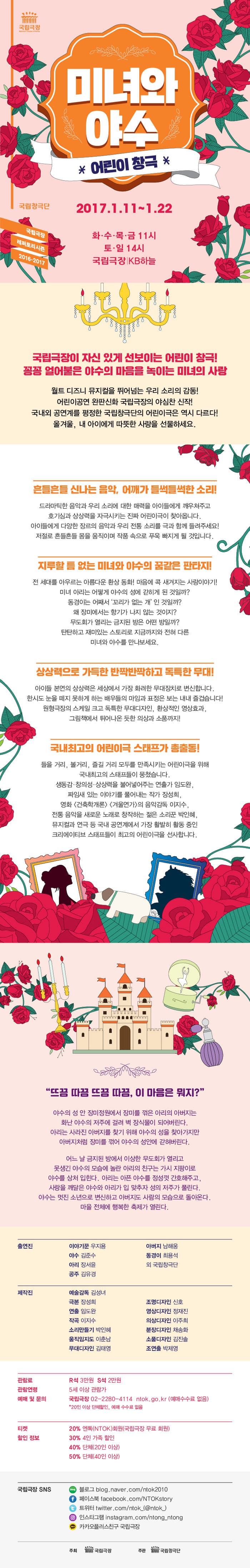 국립극장 미녀와 야수 *어린이 창극* 국립창극단 국립극장 레퍼토리 시즌 2016-2017 2017.1.11 ~ 1.22 화.수.목.금 11시 토.일 14시 국립극장|KB하늘 국립극장이 자신 있게 선보이는 어린이 창극! 꽁꽁 얼어붙은 야수의 마음을 녹이는 미녀의 사랑 월트 디즈니 뮤지컬을 뛰어넘는 우리 소리의 감동! 어린이공연 완판신화 국립극장의 야심찬 신작! 국내외 공연계를 평정한 국립창극단의 어린이극은 역시 다르다! 올겨울, 내 아이에게 따뜻한 사랑을 선물하세요. 흔들흔들 신나는 음악, 어깨가 들썩들썩한 소리! 드라마틱한 음악과 우리 소리에 대한 매력을 아이들에게 깨우쳐주고 호기심과 상상력을 자극시키는 진짜 어린이극이 찾아옵미다. 아이들에게 다양한 장르의 음악과 우리 전통 소리를 극과 함께 들려주세요! 저절로 흔들흔들 몸을 움직이며 작품속으로 푸욱 빠지게 될 것입니다. 지루할 틈 없는 미녀와 야수의 꿈같은 판타지! 전 세대를 아우르는 아름다운 환상 동화! 마음에 콕 새겨지는 사랑이야기! 미녀 아리는 어떻게 야수의 성에 갇히게 돈 것일까? 동경이는 어째서 꼬리가 없는 개 인 것일까? 왜 장미에서는 향기가 나지 않는 것이지? 무도회가 열리는 금지된 방은 어떤 방일까? 탄탄하고 재미있는 스토리로 지금까지와 전혀 다른 미녀와 야수를 만나보세요. 상상력으로 가득한 반짝반짝하고 독특한 무대! 아이들 본연의 상상력은 세상에서 가장 화려한 무대장치로 변신합니다. 한시도 눈을 떼지 못하게 하는 배우들의 마임과 표정은 보는 내내 즐겁습니다! 원형극장의 스케일 크고 독특한 무대디자인, 환상적인 영상효과, 그림책에서 튀어나온 듯한 의상과 소품까지! 국내최고의 어린이극 스태프가 총출동! 들을 거리, 볼거리, 즐길 거리 모두를 만족시키는 어린이극을 위해 국내최고의 스태프들이 뭉쳤습니다. 생동감·창의성·상상력을 불어놓어주는 연출가 임도완, 짜임새 있는 이야기를 풀어내느 작가 장성희, 영화 건축학개론. 겨울연가 의 음악감독 이지수, 전통 음악을 새로운 노래로 창작하는 젊은 소리꾼 박인혜, 뮤지컬고 연극 등 국내 공연계에서 가장 활발히 활동 중인 크리에이티브 스태프들이 최고의 어린이극을 선사합니다. 뜨끔 따끔 뜨끔 따끔, 이 마음은 뭐지? 야수의 성 안 장미정원에서 장미를 꺽은 아리의 아버지는 화난 야수의 저주에 걸려 벽 장식물이 되어버린다. 아리는 사라진 아버지를 찾기 위해 야수의 성을 찾아가지만 아버지처럼 장미를 꺾어 야수의 성안에 갇혀버린다. 어느 날 금지된 방에서 이상한 무도회가 열리고 못생긴 야수의 모습에 놀라 아리의 친구는 가시 지팡이로 야수를 상처입힌다. 아리는 아픈 야수를 정성껏 간호해주고, 사랑을 깨달은 야수와 아리와 입 맞추자 성의 저주가 풀린다. 야수는 멋진 소년으로 변신하고 아버지도 사람의 모습으로 돌아온다. 마을 전체에 행복한 축제가 열린다. 출연진 이야기꾼 우지용 야수 김준수 아리 장서윤 공주 김유경 아버지 남해웅 동경이 최용석 외 국립창극단 제작진 예술감독 김성녀 극본 장성희 연출 임도완 작곡 이지수 소리만들기 박인혜 움직임지도 이춘남 무대디자인 김태영 조명디자인 신호 영상디자인 정재진 의상디자인 이주희 분장디자인 채송화 소품디자인 김진솔 조연출 박제영 관람료 R석 3만원 / S석 2만원 관람연령 5세 이상 관람가 예매 및 문의 국립극장 02-2280-4114 ntok.go.kr(예매수수료 없음) *20인 이상 단체할인, 예매 수수료 없음 티켓 할인 정보 20% 엔톡(NTOK)회원(국립극장 무료 회원) 30% 4인 가족 할인 40% 단체(20인 이상) 50% 단체(40인 이상) 국립극장 SNS 블로그 blog.naver.com/ntok2010 페이스북 facebook.com/NTOKstory 트위터 twitter.com/ntok_(@ntok_) 인스타그램 instagram.com/ntong_ntong 카카오플러스친구 국립극장 주최 국립극장 주관 국립창극단