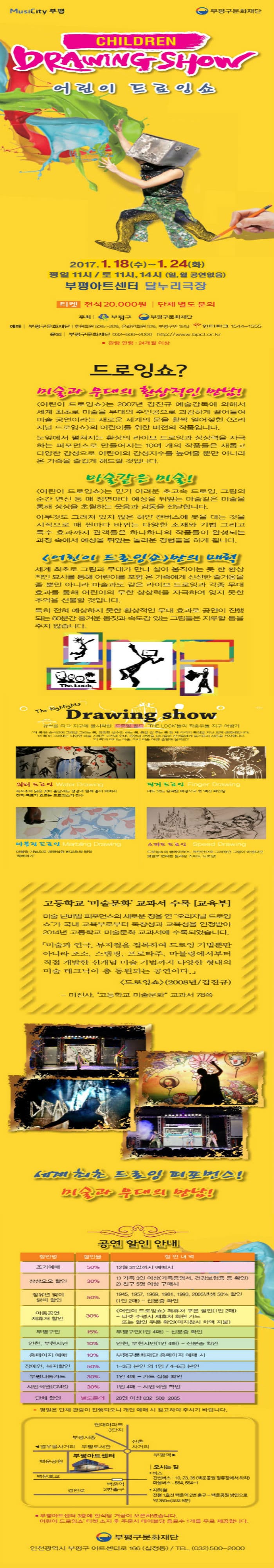 MusiCity 부평 부평구문화재단 CHILDREN DRAWING SHOW 어린이 드로잉쇼 2017.1.18(수)~1.21(토) 평일 11시 토 11시 14시 부평아트센터 달누리극장 티켓 전석 20000원 단체 별도 문의 주최 부평구 부평구문화재단 예매 부평구문화재단(후원회원 50%~20% 온라인회원 10% 부평구민 15%) 인터파크 154401555 문의 부평구문화재단 032-500-2000 https://www.bpcf.or.kr 관람 연령 24개월 이상 드로잉쇼? 미술과 무대의 환상적인 만남! 어린이 드로잉쇼는 2007년 김진규 예술감독에 의해서 세계 최초로 미술을 무대의 주인공으로 과감하게 끌어들여 미술 공연이라는 새로운 세계의 문을 활짝 얼어젖힌 오리지널 드로잉쇼의 어린이를 위한 버전의 작품입니다. 눈앞에서 펼쳐지는 환상의 라이브 드로잉과 상상력을 자극하는 퍼포먼스로 만들어지는 10여개의 작품들은 새롭고 다양한 감성으로 어린이의 감성지수를 높여줄 뿐만 아니라 온 가족을 즐겁게 해드릴 것입니다. 마술같인 미술! 어린이 드로잉쇼는 믿기 어려운 초고속 드로잉 그림의 순간 변신 등 매 장면맏 예상을 뒤엎는 마술같은 미술을 통해 상상을 초월하는 웃음과 감동을 전달합니다. 아무것도 그려져 있지 않은 하얀 캔버스에 붓을 대는 것을 시작으로 매 씬마다 바뀌는 다양한 소재와 기법 그리고 특수 효과까지 관객들은 하나하나의 작품들이 완성되는 과정 속에서 예상을 뒤엎는 놀라운 경험들을 하게 됩니다. 어린이 드로잉쇼 만의 매력 세계 최초로 그림과 무대가 살아 움직이는 듯 한 환상적인 묘사를 통해 어리이를 포함 온 가족에게 신선한 즐거움을 줄 뿐만 아니라 마술과도 같은 라이브 드로잉과 각종 무대 효과를 통해 어린이의 무한 상상력을 자극하여 잊지 못할 추억을 선물할 것입니다. 특히 전혀 예상하지 못한 환상적인 무대효과로 공연이 진행되는 60분간 흥겨운 몸짓과 속도감 있는 그림들은 지루할 틈을 주지 않습니다. The highlights Drawing show 큐브를 타고 지구에 불시착한 드로잉 월드 THE LOCK들의 좌충우돌 지구 여행기 더룩은 순식간에 그림을 그리는 룩. 엉뚱한 실수만 하는 룩. 춤을 잘 추는 룩 등 제 각각의 특징을 지닌 외계 생명체입니다. 더 룩이 그려내는 다양한 미술 기법은 고전과 현대. 동양과 서양을 넘나들며 관객들에게 즐거움과 감동을 선사합니다. 더 룩과 떠나는 마술 아니 미술 여행! 출발해 볼까요? 워터 드로잉 폭포수와 붉은 꽃이 흩날리는 점경과 함께 종이 위에서 진짜 폭포가 흐르는 드로잉쇼의 진수 핑거 드로잉 비트 있는 음악을 배경으로 한 액션 페인팅 마블링 드로잉 마블링 기법으로 재해석한 반고흐의 명작 해바라기 스피드 드로잉 드로잉쇼의 클라이막스 목탄만으로 그려졌던 그림이 아름다운 빛깔로 변하는 놀라운 스피드 드로잉! 고등학교 미술문화 교과수 수록 교육부 미술 넌버벌 퍼포먼스의 새로운 장을 연 오리지널 드로잉쇼가 국내교육부로부터 독창성과 교육성을 인정받아 2014년 고등학교 미술문화 교과서에 수록되었습니다. 미술과 연극 뮤지컬을 접목하여 드로잉 기법뿐만 아니라 조소 스탬핑 프로타주 마블링에서부터 직접 개발한 신개념 미술 기법까지 다양한 형태의 미술테크닉이 총 동원되는 공연이다. 드로잉쇼 2008년 김진규 미진사 고등학교 미술문화 교과서 78쪽 세계 최초 드로잉 퍼포먼스! 미술과 무대의 만남! 공연 할인 안내 평일은 단체 관람이 진행되오니 개인 예매시 참고하여 주시기 바랍니다. 부평아트센터 3층에 한식당 거궁이 오픈하였습니다. 어린이 드로잉쇼 티켓 소지 후 주문시 테이블당 음료수 1개를 무료 제공합니다. 부평구문화재단 인천광역시 부평구 아트센터로 166 (십정동) TEL 032-500-2000