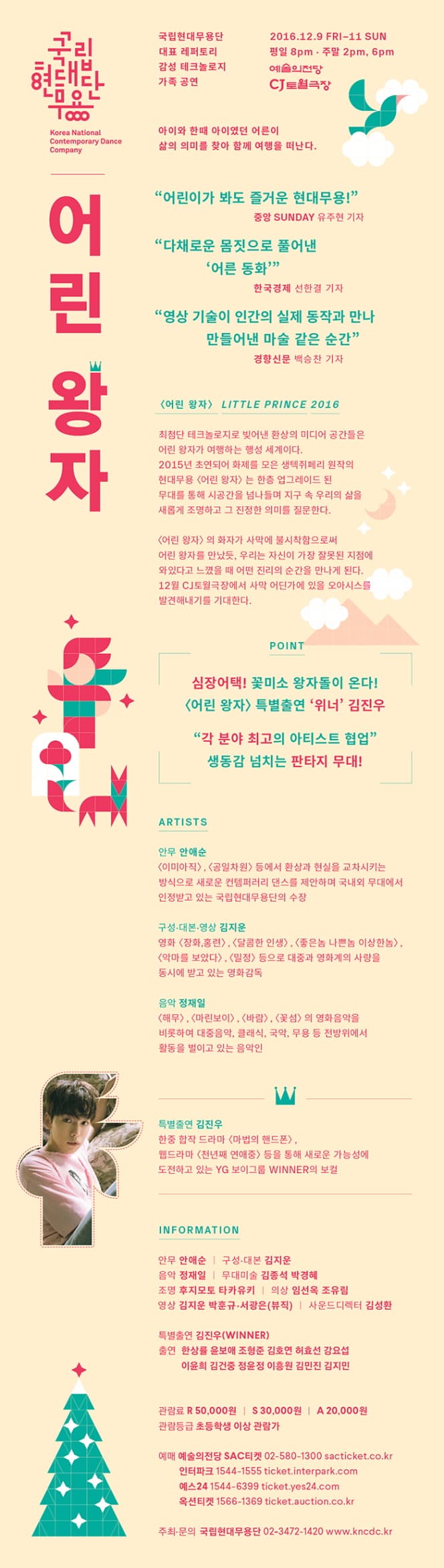국립현대무용단 어린 왕자 국립현대무용단 대표 레퍼토리 감성 테크놀로지 가족 공연 2016.12.9.금-11.일 평일8pm  주말 2pm, 6pm 예술의전당 CJ토월극장 아이와 한때 아이였던 어른이 삶의 의미를 찾아 함께 여행을 떠난다. 어린이가 봐도 즐거운 현대무용 - 중앙 SUNDAY 유주현 기자 다채로운 몸직으로 풀어낸 어른 동화 - 한국경제 선한결 기자 영상 기술이 인간의 실제 동작과 만나 만들어낸 마술같은 순간 - 경향신문 백승찬 기자 어린왕자 LITTLE PRINCE 2016 최첨단 테크놀로지로 빚어낸 환상의 미디어 공간들을 어린 왕자가 여행하는 행성 세계이다. 2015년 초연되어 화제를 모은 생텍쥐페리 원작의 현대 무용 어린왕자는 한층 업그레이드 된 무대를 통해 시공간을 넘나들며 지구 속 우리의 삶을 새롭게 조명하고 그 진정한 의미를 질문한다. 어린왕자의 화자가 사막에 불시착함으로써 어린 왕자를 만났듯, 우리는 자신이 가장 잘못된 지점에 와 있다고 느꼇을 때 어떤 진리의 순간을 만나게 된다. 12월 CJ토월극장에서 사막 어딘가에 있을 오아시스를 발견해내기를 기대한다. POINT 심장어택! 꽃미소 왕자돌이 온다! 어린 왕자 특별출연 위너 김진우 각 분야 최고의 아티스트 협업 생동감 넘치는 판타지 무대! ARTISTS 안무 안애순 구성.대본.영상 김지운 음악 정재일 특별출연 김진우 INFORMATION 안무 안애순 구성.대본.영상 김지운 음악 정재일 무대미술 김종석 박경혜 조명 후지모토 타카유키 의상 임선옥 조유림 영상 김지운 박훈규.서광은(뷰직) 사운드디렉터 김성환 특별출연 김진우(WINNER) 출연 한상률 윤보애 조형준 김호연 허효선 강요섭 이윤희 김건중 정윤정 이흥원 김민진 김지민 관람료 R 5만원 S 3만원 A 2만원 관람등급 초등학생 이상 관람가 예매 예술의전당 SAC티켓 02-580-1300 sacticket.co.kr 인터파크 1544-1555 ticket.interpark.com 예스24 1544-6399 ticket.yas24.com 옥션티켓 1566-1369 ticket.auction.co.kr 주최.문의 국립현대무용단 02-3472-1420 www.kncdc.kr