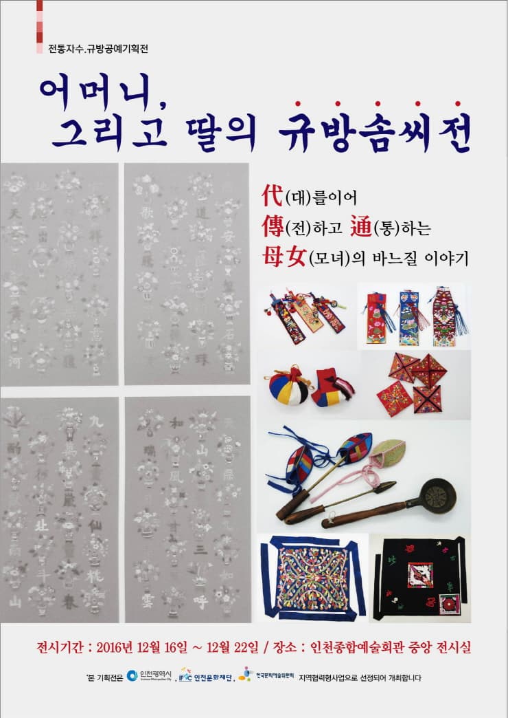 전통자수 규방공예기획전 어머니 그리고 딸의 규방솜씨전 대를 이어 전하고 통하는 모녀의 바느질 이야기 전시기간 2016년 12월 16일~12월 22일 장소 인천종합문화예술회관 중앙 전시실 본 기획전은 인천광역시 인천문화재단 한구문화예술위원회 지역협력형사업으로 선정되어 개최합니다.