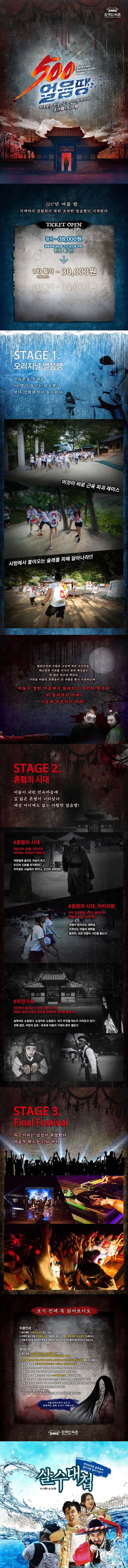 한국민속촌 500 얼음땡 저주받은 마을, 살고 싶다면 뛰어라 8.19~8.20 일 2017년 여룸 밤... 이제까지 경험하지 못한 오싹한 얼음땡이 시작된다 TICKET OPEN 정가 38,000원 광클릭에 재능을 가진 당신을 위한 한정 특가!! 1차 특가 - 30,000원 2차 특가 34,000원 8.7 오픈 예정 3차 판매 - 38,000원 STAGE 1 오리지널 얼음땡 민속촌을 무대로 500명이 즐기는 얼음땡 보다 강력해져서 돌아왔다! 이것이 바로 근육 파괴 레이스 사방에서 쫒아오는 술래를 피해 달아나라!!! 탐관오리의 수탈로 고난에 찌든 조선마을, 배고픔과 더위를 이기지 못한 백성들은 한 많은 넋으로 변하고 구천을 떠돌던 혼령들이 산 사람을 쫒기 시작하는데... 어둠이 깔린 마을에서 들려오는 무언의 발자국 뒤 돌아보지 마라! 그들과 마주치지 마라! STAGE 2. 혼령의 시대 어둠이 내린 민속마을에 길 잃은 혼령이 나타났다. 세상 어디에도 없는 아찔한 얼음땡! 혼령의 시대 저승사자, 혼령, 인간으로 이어지는 꼬리잡기 레이스! 개똥발에 굴러도 이승이 최고, 인간의 신분을 유지하라! 저주받은 사슬에서 벗어나, 인간이 되어라!!! 혼령의 시대 아비규환 오직 인간만을 노리고 뻗쳐오는 어둠의 손길이 난무한다. 여명이 밝아오는 새벽녘, 조여오는 어둠의 세력들... 달려라, 모든 어둠이 너만을 쫓는다 미션가옥 인간만이 들어갈 수 있는 의문의 가옥! 극한의 공포 속에서 미션을 완료하여 저주를 풀어라! 숨죽여도 소용없다. 눈감아도 소용없다., 네가 무엇을 하는지 지켜보고 있다... 전에 없던, 극한의 공포... 최초로 어둠의 가옥의 문이 열린다 STAGE 3. Final Festival 두근거리는 심장이 폭발한다 마음껏 뛰노는 EDM 파티 오기 전에 꼭 읽어보시오 이용안내 1. 참가제한 20세 이상 성인 참가 가능 2. 티켓은 행사 당일 현장에서 수령 가능하며 참가자 전원 신분증 확인 후 입장이 가능합니다. 3. 선물 및 양도로 발생하는 문제에 대해서는 책임지지 않으며 불이익을 받으실 수 있습니다. 유의사항 1. 행사 당일 11시부터 한국민속촌 입장이 가능합니다.(14시~17시 사전행사 살수대첩/수박서리 체험/시골외갓집의여름 축제 운영) 2. 500얼음땡 본행사는 19시에 시작되며 참가자는 18시 이전까지 반드시 입장해주시기 바랍니다. 3. 일부 프로그램 중 옷에 컬러 물감이 묻을 수 있으니 복장준비에 참고하여 주시기 바랍니다. 4. 본 티켓은 한국민속촌 당일 입장권, 얼음땡 참가권, 참가티셔츠 등이 포함되어 있습니다. 5. 효율적인 뜀박질을 위해 가벼운 복장과 편안한 운동화를 추천합니다. 6. 한국민속촌 내 물품보관소가 협소하니 소지품을 최소화해주시기 바랍니다. 7. 행사장 내 분실물에 대한 책임은 참가자 본인에게 있으니 귀중품 소지는 삼가 바랍니다. 8. 게임 진행 중 Staff의 지시에 이유없이 따르지 않을 경우게임 참여에서 제외될 수 있습니다. 9 부상으로 인한 모든 책임은 참가자 본인에게 있습니다. 10. 우천시에도 행사는 진행됩니다.(단 폭우나 태풍 등 기상악재의 경우 전일 사전공지를 통해 행사 일정이 연기될 수 있습니다.) 자율사전미션이 있으니 희망자는 일찍 오시기 바랍니다. 한국민속촌 한국민속촌 물총축제 살수대첩 참여가능!!! 살수대첩 8.19 토 ~ 8.20 일