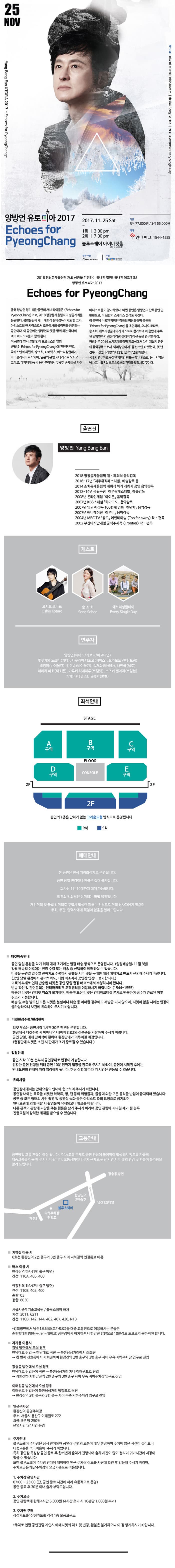 25 NOV Yang Bang Ean UTOPIA 2017 Echoes for PyeongChang 게스트 오시오 코타로 Oshio Kotaro 송소희 Song So Hee 에브리싱글데이 Every Single Day 양방언 유토피아 2017 Echoes for PyeongChang 2017.11.25 Sat 1회 | 3:00 pm 2회 | 7:00 pm 블루스퀘어 아이마켓홀(구. 삼성카드홀) R석 77,000원  S석 55,000원 예매 인터파크 1544-1555 주최.주관 (주)엔돌프뮤직 후원 정성군 2018 평창동계올림픽 개최 성공을 기원하는 하나된 열정! 하나된 에코우즈! 양방언 유토피아 2017 Echoes for PyeongChang 올해 양방언 정기 내한공연의 서브 타이틀은 Echoes for PyeongChang 으로, 2018 평창동계올림픽의 성공개최를 응원한다. 평창올림픽 개.폐회식 음악감독이기도 한 그가, 아티스트의 한 사람으로서 모국에서의 올림픽을 응원하는 공연이다. 이 공연에는 양방언과 뜻을 함께 하는 국내외 여러 아티스트들이 함께한다. 이 공연에 앞서, 양방언이 프로듀스한 앨범 양방언 Echoes for PyeongChang에 전인권 밴드, 국카스텐의 하현우, 송소희, 바버렛츠, 에브리싱글데이, 바이올리니스트 박지혜, 일본의 유명 기타리스트 오시오 코타로, 데파페페 등 각 음악분야에서 뚜렷한 존재감을 가진 아티스트 들이 참가하였다. 이번 공연은 양방언의 단독공연 인 한편으로, 이 음반의 성격도 가진다. 이 음반에 수록된 양방언 작곡의 평창올림픽 응원곡 Echoes for PyeongChang를 초연하며, 오시오 코타로, 송소희, 에브리싱글데이가 게스트로 참가하여 이 음반에 수록된 양방언과의 정선아리랑 컬래버레이션 등을 연주할 예정. 양방언은 2014 소치동계올림픽 폐회식에 차기 개최지 공연의 음악감독으로서 아리랑 판타지를 선보인 바 있는데, 몇 년 전부터 정선아리랑의 다양한 음악작업을 해왔다. 국내외 연주자로 구성된 양방언 밴드는 총14인조, 동.서양을 넘나드는 특유의 크로스오버로 관객을 열광시킬 것이다. 출연진 양방언 Yang Bang Ean 2018 평창동계올림픽 개.폐회식 음악감독 2016-17년 제주뮤직페스티벌 예술감독 등 2014 소치동계올림픽 폐회식 차기 개최지 공연 음악감독 2012-14년 4국립극장 여우락페스티벌 예술감독 2008년 온라인게임 아이온 음악감독 2007년 KBS스페셜 차마고도 음악감독 2007년 임권택 감독 100번째 영화 천년학 음악감독 2007년 애니메이션 여우비 음악감독 2004년 MBC TV 상도 메인테마송 Too far away 작.편곡 2002 부산아시안게임 공식주제곡 Frontier 작.편곡 게스트 시오 코타로 Oshio Kotaro 송소희 Song So Hee 에브리싱글데이 Every Single Day 연주자 양방언(피아노/키보드/아코디언) 후루카와 노조미(기타), 사쿠라이 테츠오(베이스), 오카모토 켄타(드럼), 배영미(바이올린), 김은송(바이올린), 송재화(비올라), 나인국(첼로), 테라치 미호(색소폰), 마루키 히데하루(트럼펫), 스즈키 켄이치(트럼본), 박세라(태평소), 권송희(보컬) 좌석안내  공연의 1층은 단차가 없는 그라운드형 방식으로 운영됩니다. 초록색 표시는 R석 파란색 표시는 S석 예매안내 본 공연은 전석 지정좌석제로 운영됩니다. 공연 당일 변경이나 환불은 절대 불가합니다. 회차당 1인 10매까지 예매 가능합니다. 티켓으 임의적인 성거래는 불법 행위입니다. 개인거래 및 불법 암거래로 구입시 발생한 피해는 전적으로 거래 당사자에게 있으며 주최, 주관, 협력사에게 책임이 없음을 알려드립니다. 티켓배송안내 공연 당일 혼잡을 막기 위해 예매 초기에는 일괄 배송 방식으로 운영됩니다. (일괄 배송일: 11월 8일) 일괄 배송일 이후에는 현장 수령 또는 배송 중 선택하여 예매하실 수 있습니다. 티켓을 공연일 일주일 전까지도 수령하지 못했을 시 티켓을 구매한 해당 예매처로 반드시 문의해주시기 바랍니다.(공연 당일 현장에서 문의하셔도, 티켓 미소지시 공연장 입장이 불가합니다.) 고객의 부재로 인해 반송된 티켓은 공연 당일 현장 매표소에서 수령하셔야 합니다. 반송 확인 및 관련문의는 인터파크티켓 고객센터를 이용하시기 바랍니다.(1544-1555) 배송된 티켓은 인터넷 취소가 불가하며, 배송 받으신 티켓은 인터파크티켓 본사로 반송하여 접수가 완료된 이후 취소가 가능합니다. 배송 및 수령 받으신 모든 티켓은 분실이나 훼손 등 어떤한 경우에도 재발급 도지 않으며, 티켓이 없을 시에는 입장이 불가능하오니 보관에 유의하여 주시기 바랍니다. 티켓현장수령/현장판매 티켓 부스는 공연시작 1시간 30분 전부터 운영합니다. 현장에서 티켓수령 시 예매내역서(예매번호)와 신분증을 지참하여 주시기 바랍니다. 공연 당일, 예매 잔여석에 한하여 현장판매가 이루어질 예정입니다.(현장판매 티켓은 소진 시 판매가 조기 종료될 수 있습니다.) 입장안내 공연 시작 30분 전부터 공연장내로 입장이 가능합니다. 원활한 공연 진행을 위해 공연 10분 전까지 입장을완료해 주시기 바라며, 공연이 시작된 후에는 안내요원의 안내에 다라 입장하게 됩니다. 현장 상황에 따라 위 시간은 변동될 수 있습니다. 유의사항 공연장내에서는 안내요원의 안내에 협조하여 주시기 바랍니다. 공연장 내에는 폭죽을 비롯한 화약류, 병, 캔 등의 위험물과, 물을 제외한 모든 음식물 반입이 금지되어 있습니다.  공연 중 모든 형태의 사진 촬영 및 동영상 녹화 등은 아티스트 측의 요청으로 금지되며 안내요원에 의해 적발 시 촬영물이 삭제되오니 협조를 바랍니다. 다른 관객의 관람에게 지장을 주는 행동은 삼가 주시기 바라며 공연 관람에 지나친 폐가 될 경우 진행요원의 강력한 제재를 받으실 수 있습니다.  교통안내 공연당일 교통 혼잡이 예상됩니다. 주차/교통 문제로 공연 고람에 불이익이 발생하지 않도록 가급적 대중교통을 이용 해 주시기 바랍니다. 교통사황이나 주차문제로 관람 지연 시 티켓의 변경 및 환불이 불가함을 알려드립니다. 지하철 이용 시 6호선 한강진역 2번 출구와 3번 출구 사이 지하철역 연결통로 이용 버스 이용 시 한강진역 하차(1번 출구 방면) 간선: 110A, 405, 400 한강진역 하차(2번 출구 방면) 간선: 110B, 405, 400 순환: 03 공항: 6030 서울시중부기술교육원 / 블루스퀘어 하차 지선: 3011, 6211 간선: 110B, 142, 144, 402, 407, 420, N13 *강북방면에서 남산1호터널(고가도로)을 대중 교통편으로 이용하시는 분들은 순천향대학병원(구, 단국대학교)정류장에서 하차하셔서 한강진 방향으로 10분정도 도보로 이용하셔야 합니다. 자가용 이용시 강남 방면에서 오실 경우 한남대교 진입-한남대로 직진-북한남삼거리에서 좌회전-첫 번째 신호등에서 좌회전전하여 한강진역 2번 출구와 3번 출구 사이 우측 지하주차장 입구로 진입 장충동 방면에서 오실 경우 한남대로 진입하여 직진-북한남삼거리 지나 이태원으로 진입-좌회전하여 한강진역 2번 출구와 3번 출구 사이 우측 지하주차장 입구로 진입 이태원동 방면에서 오실 경우 이태원로 진입하여 북한남삼거리 방향으로 직진-한강진역 2번 출구와 3번 출구 사이 우측 지하주차장 입구로 진입 인근 주차장 한강진역 공영주차장 주소: 서울시 용산구 이태원로 272 요금: 5분당 250원 운영시간: 24시간 운영 주차안내 블루스퀘어 주차장은 상시 만차되며 공연장 주변의 교통이 매우 혼잡하여 주차에 많은 시간이 걸리오니 대중교통을 적극이용해 주시기 바랍니다. 특히 공연장 특성상 공연 종료 후 한꺼번에 출차가 진행되어 출차 시간이 많이 걸리며 귀가시간에 지장이 있을 수 있습니다. 또한 블루스퀘어 주차장 만찬에 대비하여 인근 주차장 정보를 사전에 확인 후 방문해 주시기 바라며, 주차요금은 해당주차장의 요금기준으로 적용됩니다. 1. 주차장 운영시간 07:00~23:00 (단, 공연 종료 시간에 따라 유동적으로 운영) 공연 종료 후 30분 이내 출차 부탁드립니다. 2. 주차요금 공연 관람객에 한해 4시간 5,000원(4시간 초과 시 10분당, 1,000원 부과) 3. 주차권 구매 삼성카드홀: 삼성카드홀 객석 1층 물품보관소 * 주차로 인한 공연 관람 지연시 예매티켓의 취소 및 변경, 환불은 불가하오니 이 점 양지하시기 바랍니다.