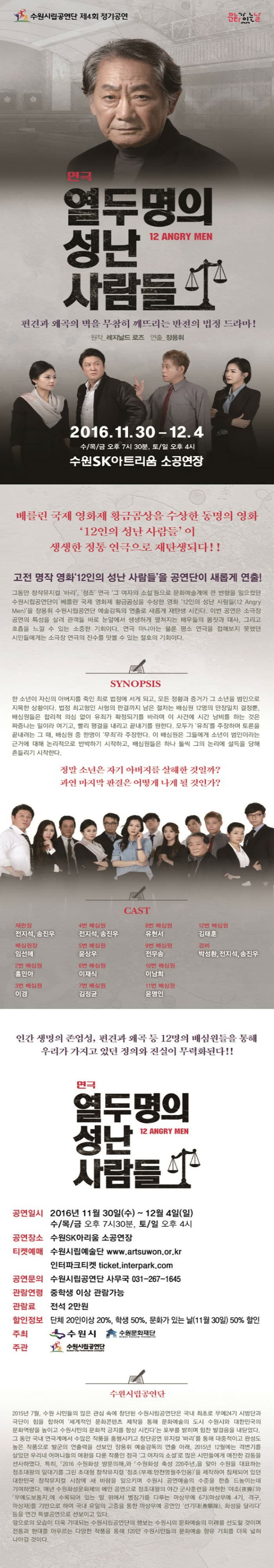 수원시립공연단 제4회 정기공연 문화가 있는날 연극 열두명의 성난 사람들 12 ANGRY MEN 편견과 왜곡의 벽을 무참히 깨뜨리는 반전의 법정 드라마! 원작 레지날드 로즈 연출 장용휘 2016.11.30~12.4 수/목/금 오후 7시 30분 토/일 오후 4시 수원SK아트리움 소공연장 베를린 국제 영화제 황금곰상을 수상한 동명의 영화 12인의 성난사람들이 생생한 정통연극으로 재탄생되다!! 고전 명적 영화 12인의 성난 사람들을 공연단이 새롭게 연출! 그동안 창작뮤지컬 바리 정조 연극 그 여자의 소설 등으로 문화예술계에 큰 반항을 일으켰던 수원시립공연단이 베를린 국제 영화제 황금곰상을 수상한 영화 12인의 성난 사람들을 장용휘 수원시립공연단 예술감독의 연출로 새롭게 재탄생 시킨다. 이번 공연은 소극장 공연의 특성을 살려 관갹들 바로 눈앞에서 생생하게 펼쳐지는 배우들의 몸짓과 대사 그리고 호흡을 느낄 수 있는 소중한 기회이다. 연극 마니아는 물론 평소 연극을 접해보지 못했던 시민들에게는 소극장 연극의 진수를 맛볼 수 있는 절호의 기회이다. SYNOPSIS 한 소년이 자신의 아버지를 죽인 죄로 법정에 서게 되고 모든 정황과 증거가 그 소년을 범인으로 지목한 상황이다. 법정 최고형인 사형의 판결까지 남은 절차는 배심원 12명의 만장일치 결정뿐. 배심원들은 합리적 의심 없이 유죄가 확정되기를 바라며 이 사건에 시간 낭비를 하는 것은 짜증나는 일이라 여기고 빠릴 평결을 내리고 끝내기를 원한다. 모두가 유죄를 주장하며 토론을 끝내려는 그 때 배심원 중 한명이 무죄라 주장한다. 이 배심원은 그들에게 소년이 범인이라는 근거에 대하 논리적으로 반박하기 시작하고 배심원들은 하나 둘씩 그의 논리에 설득을 당해 흔들리기 시작한다. 정말 소년은 자기 아버지를 살해할 것일까? 과연 마지막 판결은 어떻게 나게 될 것인가? CAST 재판장 전지석 송진우 4번 배심원 전지석 송진우 8번 배심원 유현서 12번 배심원 김태훈 배심원장 임선애 5번 배심원 윤상우 9번 배심원 전무송 경비 박성환 전지석 송진우 2번 배심원 홍민아 6번 배심원 이재식 10번 배심원 이남희 3번 배심원 이경 7번 배심원 김정균 11번 배심원 윤명인 인간 생명의 존엄성 편견과 왜곡 등 12명의 배심원들을 통해 우리가 가지고 있던 정의와 진실이 무력화된다!! 연극 열두명의 성난 사람들 공연일시 2016년 11월 30일(수)~12월 4일(일) 수/목/금 오후 7시 30분 토/일 오후 4시 공연장소 수원SK아트리움 소공연장 티켓예매 수원시립예술단 www.artsuwon.or.kr 인터파크티켓 ticket.interpark.com 공연문의 수원시립공연단 사무국 031-267-1645 관람연령 중학생 이상 관람가능 관람료 전석 2만원 할인정보 단체 20인이상 20% 학생50% 문화가 있는날(11월 30일) 50%할인 주최 수원시 수원문화재단 주관 수원시립공연단 수원시립공연단 2015년 7월 수원 시민들의 많은 관심 속에 창단된 수원시립공연단은 국내 최초로 무예 24기 시범단과 극단이 힘을 합하여 세계적인 문화콘텐츠 제작을 통해 문화예술의 도시 수원시와 대한민국의 문화역량을 높이고 수원시민의 문화적 긍지를 향상 시킨다는 포부를 밝히며 힘찬 발걸음을 내딛었다. 그 동안 국내 연극계에서 수많은 작품을 흥행시키고 창단공연 뮤지컬 바리를 통해 대중적이고 완성도 높은 작품으로 발군의 연출력을 선보인 장용휘 예술감독의 연출 아래 2015년 12월에는 격변기를 살았던 우리네 어먿니들의 애환을 다룬 작품인 정극 그 여자의 소설 로 많은 시민들에게 애잔한 감동을 선사하였다. 특히 2016 수원화성 방문의해와 수원화성 축성 220주년을 맞아 수원을 대표하는 정조대왕의 일대기를 그린 초대형 창작뮤지컬 저옺(부제: 만천명월주인옹)을 제작하여 침체되어 있던 대한민국 창작뮤지컬 시장에 새 바람을 일으키며 수원시 공연예술의 수준을 한층 드높이는데 기여하였다. 매년 수원화성문화제의 메인 공연으로 정조대왕의 야간 군사훈련을 재현한 야조와 마상재를 기반으로 하여 국내 유일의 고증을 통한 마상무예 공연인 선기대 화성을 달리다 등을 연간 특별공연으로 선보이고 있다. 앞으로의 모습이 더욱 기대되는 수원시립공연단의 행보는 수원시의 문화예술의 미래를 선도할 것이며 전통과 현대를 아우르는 다양한 작품을 통해 120만 수원시민들의 문화예술 향유 기회를 더욱 넓혀 나아갈 것이다.
