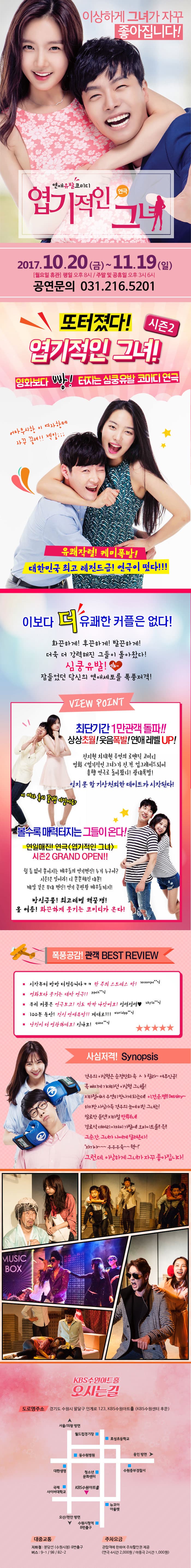 이상하게 그녀가 자꾸 좋아집니다! 연애유발코미디 연극 엽기적인 그녀 2017.10.20(금) ~ 11.19(일) 월요일 휴관 평일 오후8시 주말 및 공휴일 오후3시 6시 공연문의 031-216-5201 또 터졌따! 시즌2 엽기적인 그녀! 영화보다 빵! 터지는 심쿵유발 코미디 연극 어마무시한 이 여자한테 자꾸 끌려!! 젝일... 유쾌작렬! 케미폭발! 대한민국 최고 레전드급! 연극이 떴다!!! 이보다 더 유쾌한 커플은 없다! 화끈하게! 후끈하게! 발끈하게! 더욱 더 강력해진 그들이 돌아왔다! 심쿵유발! 잠들었던 당신의 연애세포를 폭풍저격! VIEW POINT 최단기간 1만관객 돌파!! 상상초월! 웃음폭발! 연애 레벨 UP! 전지현 차태현 주연의 로맨틱 코미디 영화 엽기적인 그녀가 전.격. 업그레이드되어 흥행 연극으로 돌아왔다! 광대폭발! 잊지 모할 기사언외한 데이트가 시작된다! 이 여자 혹시 꽃뱀 아닐까요? 볼수록 매력터지는 그들이 온다! 연일매진! 연극 엽기적인 그녀 시즌2 GRAND OPEN!! 쉴 틈 없이 쏟아지는 배우들의 연기변신! 누가 누구야? 시즌1은 잊어라! 더 쫀쫀해진 대본! 깨알 같은 무대 변신! 연기 끝판왕 배우들까지! 방심금물! 최고레벨 핵꿀잼! 올 여름! 화끈하게 웃기는 코미디가 온다! 폭풍공감! 관객 BEST REVIEW 시작부터 빵빵 터졌습니다 ㅋㅋ 한 주의 스트레스 싹 soonpa**님 영화보다 웃기는 대박 연극!! ppah**님 우리 커플은 연극보고! 진도 팍팍 나갔어요! 설렘설렘 skylo**님 100분 동안! 진심 연애유발!! 제대로!! worldpp**님 남친이 더 열광하네요! 신나요! quee**님 사심저격! Synopsis 견우의 이상형은 순정만화 속 샤랄라~ 여주인공! 목 빠지게 기대하던 이상형 그녀를! 지하철에서 우연히 만나게 되는데 이건 운.명! Destibny 하지만 사심가득 견우의 눈에 비친 그녀는! 말로만 듣던! 지하철 만!취!녀! 경로석 대머리 아저씨 가발에! 오바이트를!!윽!! 그.순.간. 그녀가 나에게 달려온다! 자기야~~~ 우우우욱~~웩~! 그.런.데. 이상하게 그녀가 자꾸 좋아집니다! KBS수원아트홀 오시는길 도로명주소 경기도 수원시 팔달구 인계로 123, KBS수원아트홀(KBS수원센터 후문) 대중교통 지하철 분당선(수원시청) 8번출구 버스 9-1 / 82-2 주차요금 관람객에 한하여 주차할인권 제공(연극 4시간 2,000원 / 아동극 2시간 1,000원)