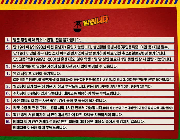 알립니다 1. 방문 당일 예약 취소나 변경, 환불 불가합니다. 2. 만 19세 이상(1998년 이전 출생자) 출입 가능합니다. 생년월일 증빙서류(주민등록증, 여권 등) 지참 필수. 만 19세 미만의 경우 티켓 소지 여부와 관계없이 관람 불가하며 이로 인한 취소 앤 환불 앤 변경 불가합니다. 단, 고등학생(1999년~2001년 출생자0의 경우 학생 1명당 성인 보호자 1명 동반 입장 시 관람 가능합니다. 3. 원장님(엄마 역) 일정은 사정에 의해 사전 공지 없이 변경될 수 있습니다. 4. 영업 시작 후 입장이 불가합니다. (지연 입장은 정해진 시간에만 가능하며 예매 좌석이 아닌 지연 관객석으로 안내 받으셔야 합니다. 이로 인한 환불 및 변경은 불가합니다.) 5. 엘리베이터가 없는 점 방문 시 참고 부탁드립니다. (객석 1층 : 공연장 2층 / 객석 2층 : 공연장 3층 위치) 6. 주차장이 마련되어있지 않습니다. 대중교통 이용하여 방문 부탁드립니다. 7. 사전 협의되지 않은 사진 촬영, 영상 녹화 및 녹음이 불가합니다. 8. 티켓 수령 및 현장 구매는 영업 시작 1시간 전부터 가능합니다.(예매자 신분증 또는 예매번호와 할인 증빙 자료 지참 필수) 9. 할인 증빙 서류 미지참 시 현장에서 정가에 대한 차액을 지불하셔야 합니다. 10. 예매처 외 개인간 거래(양도 등)로 인한 피해에 대해 에덴 미용실 측에서 책임지지 않습니다. 예매처를 이요해 예매 부탁드립니다.