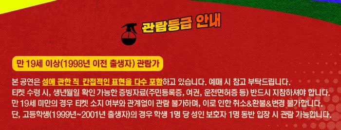 관람등급 안내 만 19세 이상(1998년 이전 출생자)관람가 본 공연은 성에 관한 직 간접적인 표현을 다수 포함하고 있습니다. 예매시 참고 부탁드립니다. 티켓 수령 시, 생년월일 확인 가능한 증빙자료(주민등록, 여권, 운전면허증 등) 반드시 지참하셔야 합니다. 만 19세 미만의 경우 티켓 소지 여부와 관계없이 관람 불가하며, 이로 인한 취소 앤 환불 앤 변경 불가 합니다. 단, 고등학생(1999년~2001년 출생자)의 경우 학생 1명 당 성인보호자 1명 동반 입장 시 관람 가능합니다.
