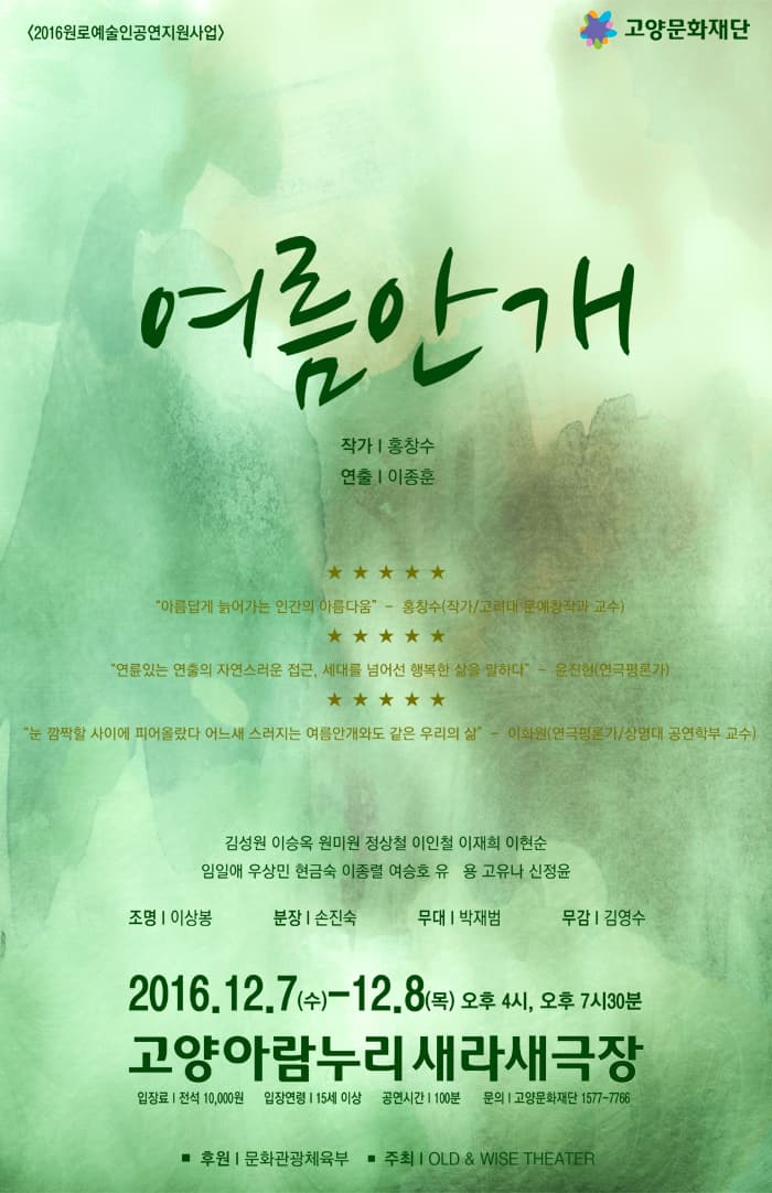 2016 원로예술인공연지원사업 고양문화재단 여름안개 작가 홍창수 연출 이종훈 아름답게 늙어가는 인간의 아름다움 홍창수 작가 고려대 문예창작과 교수 연륜있는 연출의 자연스러운 접근 세대를 넘어선 행복한 삶을 말하다 윤진현 연극평론가 눈 깜짝할 사이에 피어올랐다 어느새 스러지는 여름안개와도 같은 우리의 삶 이화원 연극평론가 상명대 공연학부 교수 김성원 이승옥 원미원 정상철 잉니철 이재희 이현순 임일애 우상민 현금숙 이종렬 여승호 유 용 고유나 신정윤 조명 이상봉 분장 손진숙 무대 박재범 무감 김영수 2016.12.7 수~12.8 목 오후 4시 오후 7시 30분 고양아람누리새라새극장 입장료 전석 10000원 입장연령 15세 이상 공연시간 100분  문의 고양문화재단 1577-7766 후원 문화체육관광부 추최 OLD WISE THEATER