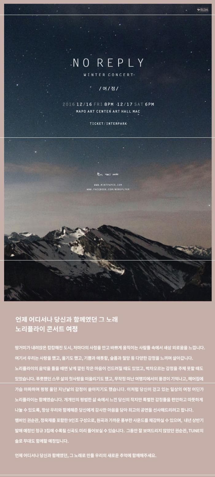 NO REPLY WINTER CONCERT 여정 2016.12.16 FRI 8PM 12.17 SAT 6PM MAPO ART CENTER ART HALL MAC TICKET INTERPARK www.MINTPAPER.COM WWW.FACEBOOK.COM NOREPLYKR 언제 어디서나 당신과 함께였던 그 노래 노리플라이 콘서트 여정 땅거미가 내려앉은 캄캄해진 도시 저마다의 사정을 안고 바쁘게 움직이는 사람들 속에서 새삼 외로움을 느낍니다. 여기서 우리는 사랑을 했고 울기도 했고 기쁨과 애특함 슬픔과 절망 등 다양한 감정을 느끼며 살아갑니다. 노리플라이의 음악을 들을 때면 낮게 깔린 작은 마음이 건드려질 때도 있었고 벅차오르는 감정을 주체 못할 때도 있었습니다. 푸릇했던 스무 살의 첫사랑을 떠올리기도 했고 무작정 떠난 여행지에서의 풍경이 기억나고 헤어짐에 가슴 아파하며 펑펑 울던 지난날의 감정이 쏟아지기도 했습니다. 이처럼 당신이 걷고 있는 일상의 여정 어딘가 노리플라이는 함께였습니다. 개개인의 평범한 삶 속에서 느낀 당신의 작지만 특별한 감정들을 편안하고 따뜻하게 나눌 수 있도록 항상 우리와 함께해준 당신에게 감사한 마음을 담아 최고의 공연을 선사해드리려고 합니다. 멤버인 권순관 정욱재를 포함한 9인조 구성으로 원곡과 가까운 풍부한 사운드를 체감하실 수 있으며 내년 상반기 발매 예정인 정규 3집에 수록된 신곡도 미리 들어보실 수 있습니다. 그동안 잘 보여드리지 않았던 권순관 TUNE의 솔로 무대도 함께할 예정입니다. 언제어디서나 당신과 함께였던 그 노래로 만들 우리의 새로운 추억에 함께해주세요.