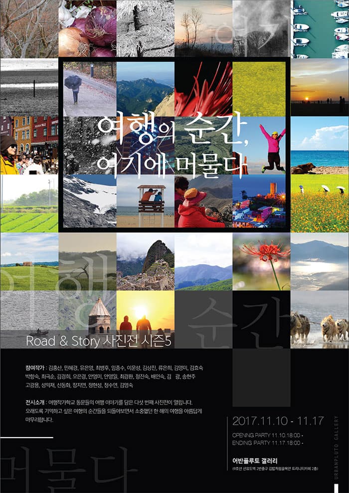 여행의 순간, 여기에 머물다 Road 앤 Story 사진전 시즌5 참여작가 : 김홍산, 민혜경, 유은영, 최병후, 임종수, 이운성, 김상진, 류은희, 김영미, 김효숙, 박향숙, 최극춘, 김영희, 오은경, 안영미, 안영일, 최경환, 정진숙, 배인숙, 김광, 송현주, 고광용, 성익재, 신동희, 장지연, 정현성, 정수연, 김영숙 전시소개 여행작가학교 동문들의 여행 이야기를 담은 다섯 번째 사진전이 열립니다. 오래도록 기억하고 싶은 여행의 순간들을 되돌아보면서 소중했던 한 해의 여행을 아름답게 마무리합니다. 2017.11.10-11.17 OPENING PARTY 11.10 18:00 ENDING PARYT 11.17 18:00 어반플루토 갤러리(9호선 선유도역 2번출구 김밥처럼골목안 트리니티카페 2층)