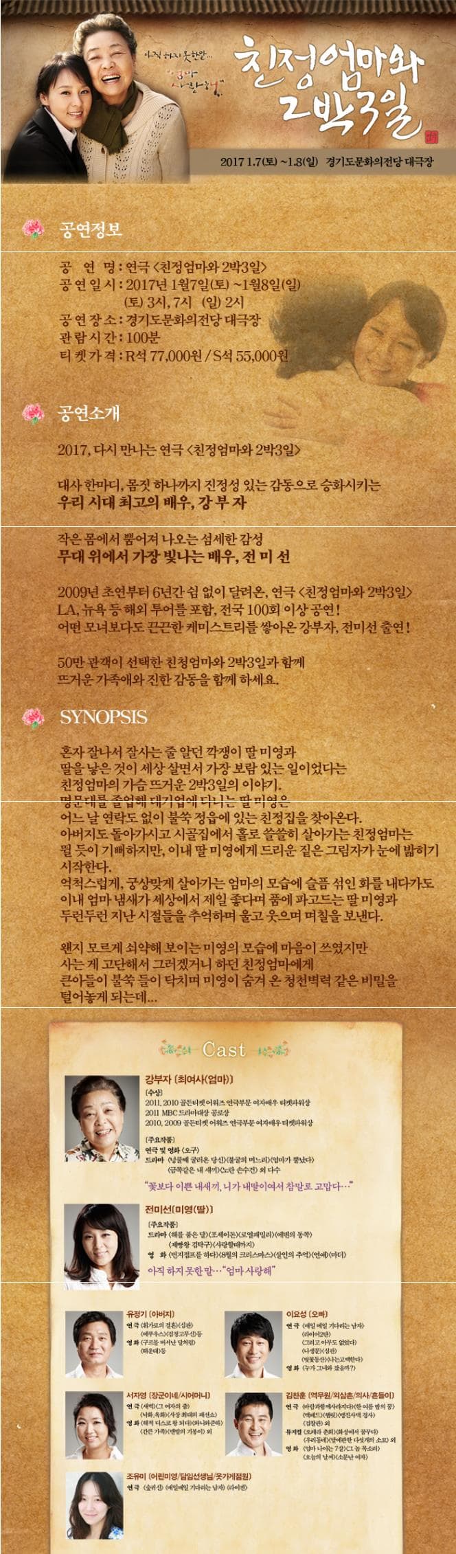아직하지못한말... 엄마 사랑해.. 친정엄마와 2박3일 2017.1.7 토~ 1.8 일 경기도문화의전당 대극장 공연정보 공연명 연극 친정엄마와 2박3일 공연일시 2017년 1월 7일 토~ 1월 8일 일 토 3시 7시 일 2시 공연장소 경기도문화의전당 대극장 관람시간 100분 티켓가격 R석 77000원 S석 55000원 공연소개 2017 다시 만나는 연극 친정엄마와 2박3일 대사 한마다 몸짓 하나까지 진정성 있는 감동으로 승화시키는 우리 시대 최고의 배우 강부자 작은 몸에서 뿜어져 나오는 섬세한 감성 무대 위에서 가장 빛나는 배우 전미선 2009년 초연부터 6년간 쉼 없이 달려온 연극 친정엄마와 2박3일 LA 뉴욕등 해외 투어를 포함 전국 100회 이상 공연! 어떤 모녀보다도 끈끈한 케미스토리를 쌓아온 강부자 전미선 출연! 50만 관객이 선택한 친정엄마와 2박3일과 함께 뜨거운 가족애와 진한 감동을 함께 하세요.SYNOPSIS 혼자 잘나서 잘사는 줄 알던 깍쟁이딸 미영과 딸을 낳은 것이 세상 살면서 가장 보람 있는 일이었다는 친정엄마의 가슴뜨거운 2박3일의 이야기 명문대를 졸업해 대기업에 다니는 딸 미영은 어느 날 연락도 없이 불쑥 정읍에 있는 친정집을 찾아온다. 아버지도 돌아가시고 시골집에서 홀로 쓸쓸히 살아가는 친정엄마는 뛸 듯이 기뻐하지만 이내 딸 미영에게 드리운 짙은 그림자가 눈에 밟히기 시작한다. 역척스럽게 궁상맞게 살아가는 엄마의 모습에 슬픔섞인 화를 내다가도 이내 엄마 냄새가 세상에서 제일 좋다며 품에 파고드는 딸 미영과 두런두런 지난 시절들을 추억하며 울고 웃으며 며칠을 보낸다. 왠지 모르게 쇠약해 보이는 미영의 모습에 마음이 쓰였지만 사는게 고단해서 그러겠거니 하던 친정엄마에게 큰아들이 불쑥 들이 닥치며 미영이 숨겨 온 청천벽력 같은 비밀을 털어놓게 되는데... Cast 강부자 최여서 (엄마) 수상 2011 2010 골든티켓 어워즈연극부문 여자배우 티켓파워상 2011 mbc드라마대상 공로상 2010 2009 골든티켓 어워즈 연극부문 여자배우 티켓파워상 주요작품 연극 및 영화 오구 드라마 넝쿨째 굴러온 당신 불굴의 며느리 엄마가 뿔났다 금쪽같은 내새끼 노란 손수건 외 다수 꽃보다 이쁜 내새끼 니가 내딸이여서 참말로 고맙다... 전미선 미영(딸) 주요작품 드라마 해를 품은 달 포세이돈 로열패밀리 에덴의 동쪽 제빵왕 김탁구 사랑할때까지 영화 번지점프를하다 8월의 크리스마스 살인의 추억 연애 마더 아직 하지 못한 말.... 엄마 사랑해 유정기 (아버지) 연극 휘가로의 결혼 심판 에루우스 검정고무신 등 영화 구루믈 버서난 달처럼 해운대등 김찬훈 역무원 외삼촌 의사 흔들이 연극 바람과함께사라지다 한 여름 밤의 꿈 멕베드 햄릿 맹진사댁 경사 검찰관 외 뮤지컬 오페라 춘회 화성에서 꿈꾸다 우리동네 탈에관한 다섯개의 소묘 외 영화 엄마 나이는7살 그 놈 목소리 오늘의 날씨 소문난 여자 조유미 어린미영 담임선생님 옷가게점원 연극 숲귀신 매일매일 기다리는 남자 라이겐