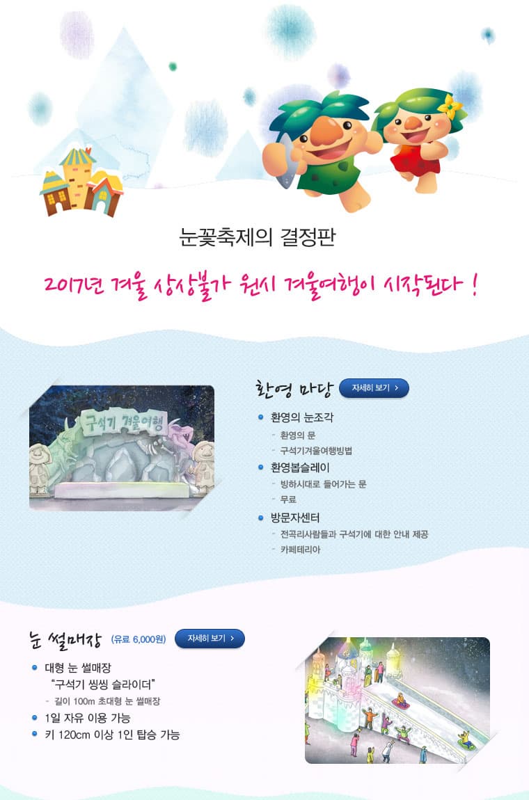 눈꽃축제의 결정판 2017년 겨울 상상불가 원시 겨울여행이 시작된다! 환영마당 자세히 보기 환영의 눈조각 환영의 문 구석기겨울여행방법 환영봅슬레이 빙하시대로 들어가는 문 무료 방문자센터 전곡리사람들과 구석기에 대한 안내 제공 카페테리아 눈 썰매장 (유료 6000원) 자세히 보기 대형 눈 썰매장 구석기 씽씽 슬라이더 길이 100m 초대형 눈 썰매장 1일 자유 이용 가능 키 120cm 이상 1인 탑승 가능