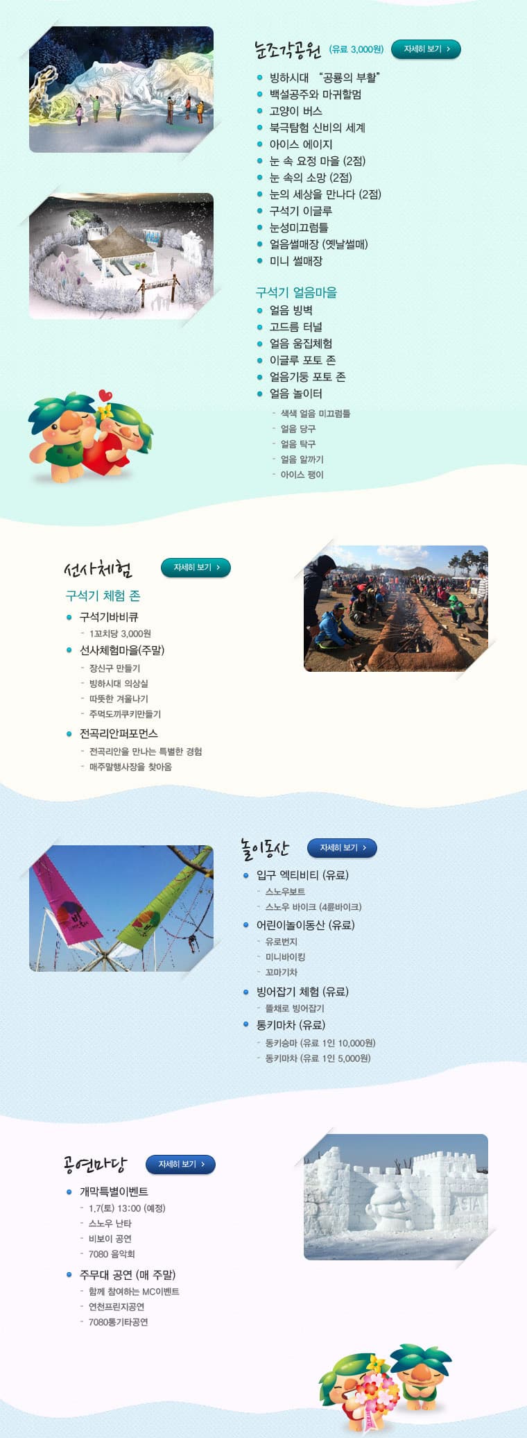 눈조각공원(유료 3000원) 자세히보기 빙하시대 공룡의 부활 백설공주와 마귀할멈 고양이 버스 북극탐험 신비의 세계 아이스 에이지 눈 속 요정 마을(2점) 눈 속의 소망(2점) 눈의 세상을 만나다(2점) 구석기 이글루 눈성미끄럼틀 얼음썰매장(옛날썰매) 미니 썰매장 구석이 얼음마을 얼음 빙벽 고드름 터널 얼음 움집체험 이글루 포토 존 얼음기둥 포토 존 얼음 놀이터 색색 얼음 미끄럼틀 얼음 당구 얼음 탁구 얼음 알까기 아이스 팽이 선사체험 자세히 보기 구석기 체험 존 구석기바비큐 1꼬치당 3000원 선사체험마을(주말) 장신구 만들기 빙하시대 의상실 따뜻한 겨울나기 주먹도끼쿠키만들기 전곡리안퍼포먼스 전곡리안을 만나는 특별한 경험 매주말행사장을 찾아옴 놀이동산 자세히보기 입구 엑티비티(유료) 스노우보트 스노우 바이크(4륜바이크) 어린이놀이동산(유료) 유로번지 미니바이킹 꼬마기차 빙어잡기 체험(유료) 뜰채로 빙어잡기 통키마차(유료) 동키승마(유료 1인 10000원) 동키마차(유료 1인 5000원) 공연마당 자세히보기 개막특별이벤트 1.7(토) 13:00(예정) 스노우 난타 비보이 공연 7080 음악회 주무대 공연(매 주말) 함께 참여하는 MC이벤트 연천프린지공연 7080통기타공연