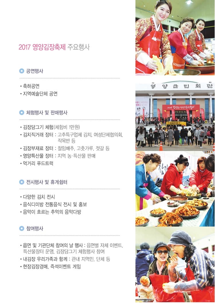 2017 영양김장축제 주요행사 공연행사 축하공연 지역예술단체 공연 체험행사 및 판매행사 김장담그기 체험(체험비 1만원) 김치직거래 장터 : 고추특구업체 김치, 여성단체협의회, 작목반 등 김장부재료 장터 : 절임배추, 고춧가루, 젓갈 등 영양특산물 장터 : 지역 농.특산물 판매 먹거리 푸드트럭 전시행사 및 휴게쉼터 다양한 김치 전시 음식디미방 전통음식 전시 및 홍보 음악이 흐르는 추억의 음악다방 참여행사 읍면 및 기관단체 참여의 날 행사 : 읍면별 자체 이벤트, 특산물장터 운영, 김장담그기 체험행사 참여 내김장 우리가족과 함께 : 관내 지역민, 단체 등 현장김장경매, 즉석이벤트 게임