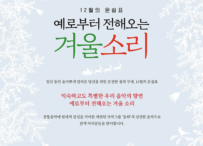 12월의 온쉼표 예로부터 전해오는 겨울소리 일년 동안 숨가쁘게 달려온 당신을 위한 온전한 쉼의 무대. 12월의 온쉼표 익숙하고도 특별한 우리 음악의 향연 예로부터 전해오는 겨울 소리 전통음악에 현대적 감성을 가미한 세련된 국악그룹 동화의 신선한 음악으로 관객 여러분들을 맞이합니다.