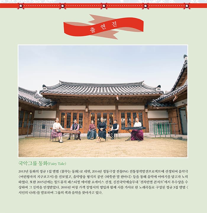 출연진 국악그룹 동화(Fairy Tale) 2013년 동화의 정규 1집 앨범 꿈꾸는 동화로 데뷔 2014년 정동극장 전동ING 전통창작발견프로젝트에 선정되어 음악극 어린왕자의 지구보고서를 선보였고 음악방송 형식의 공연 따뜻한 말 한마디등을 통해 음악에 이야기를 담고자 노력하였다. 또한 2015년에는 월드뮤직페스티벌 에이팜 쇼케이스 선정. 신진국악예술무대 천차만별 콘서트에서 우수상을 수상하며 그 실력을 인정받았다. 2016년 여창 가객 장밍서의 영입과 함께 시를 가사로 한 노래곡들로 구성된 정규 3집 앨범 (시인의 나라)를 발표하며 그룹의 색과 음악을 찾아가고 있다.
