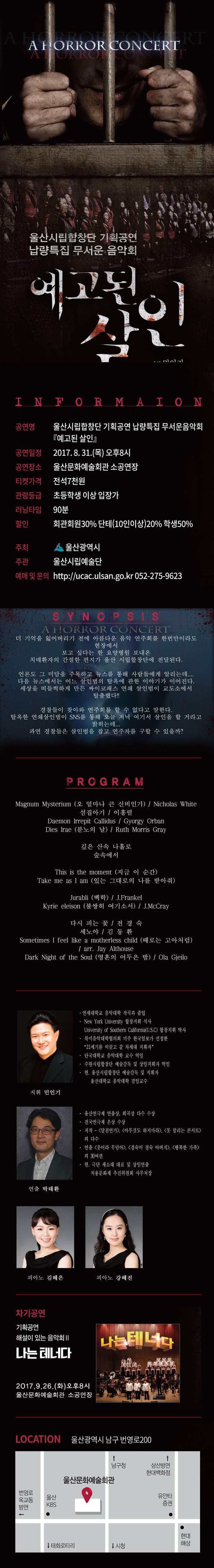 A HORROR CONCERT 울산시립합창단 기획공연 납량특집 무서운 음악회 예고된 살인 INFORMATION 공연명 울산시립합창단 기획공연 납량특집 무서운음악회 예고된 살인 공연일정 2017.8.31 목 오후 8시 공연장소 울산문화예술회관 소공연장 티켓가격 전석 7천원 관람등급 초등학생 이상 입장가 러닝타임 90분 할인 회관회원 30% 단체(10인이상) 20% 학생 50% 주최 울산광역시 주관 울산시립예술단 예매 및 문의 https://uaca.ulsan.go.kr 052-275-9623 SYNOPSIS 더 기억을 잃어버리기 전에 아름다운 음악 연주회를 한번만이라도 현장에서 보고 싶다는 한 요양병원 보내온 치매환자의 간절한 편지가 울산 시립합창단에 전달된다. 언론도 그 미담을 주목하고 뉴스를 통해 사람들에게 알리는데.... 다음 뉴스에서는 어느 살인범의 탈옥에 관한 이야기가 이어진다. 세상을 떠들썩하게 만든 싸이코패스 연쇄 살인범이 교도소에서 탈출했다!! 경찰들이 찾아와 연주회를 할 수 없다고 말한다. 탈옥한 연쇄살인범이 SNS를 통해 오늘 저녁 여기서 살인을 할 거라고 밝히는데... 과연 경찰들은 살인범을 잡고 연주자를 구할 수 있을까? PROGRAM Magnum Mysterium(오 얼마나 큰 신비인가) / Nicholas White 섬집아기 / 이홍렬 Daemon irrepit Callidus / Gyorgy Orban Dies trae(분노의 날) / Ruth Morris Gray 깊은 산속 나홀로 숲속에서 This is the moment(지금 이순간) Take me as I am(있는 그대로의 나를 받아줘) Jurabli(백학) / J.Frankel Kyrie eleison(불쌍히 여기소서) / J.McCray 다시 피는 꽃 / 진경숙 세노야 / 김동환 Sometimes i feel like a motherless child(때로는 고아처럼) / arr/.Jay Althouse Dark Night of the Soul(영혼의 어두운 밤) / Ola Gjeolo 지휘 민인기 연세대학교 음악대학 작곡과 졸업 New York University 합창지휘 석사 University of Southern Caildornia(U.S.C) 합창지휘 박사 북미음악대학협의회 미주 한국일보가 선정한 21세기를 이끌고 갈 차세대 지휘자 단국대학교 음악대학 교수 역임 수원시립합창단 예술감독 및 상임지휘자 역임 현 울산시립합창단 예술감독 및 지휘자 울산대학교 음악대학 겸임교수 연출 박태환 울산연극제 연출상 희곡상 다수 수상 전국연극제 은상 수상 저작 달천연가 아무것도 하지마라, 못 말리는 콘서트 외 다수 연출 웃어라 무덤아, 경숙이 경숙 아버지, 행복한 가족 외 30여 편 현 극단 세소래 대표 및 상임연출 처용문화제 추진위원화 사무처장 피아노 김혜은 피아노 강혜진 차기공연 기획공연 해설이 있는 음악회 II 나는 테너다 2017.9.26 화 오후8시 울산문화예술회관 소공연장 LOCATION 울산광역시 남구 번영로200