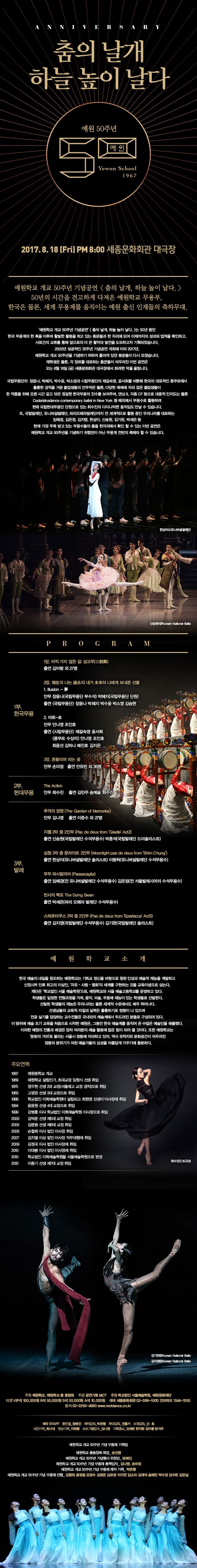 춤의 날개 하늘 높이 날다 예원 50주년 Yewon School 1967 2017.8.18.금요일 오후8시 세종문화회관 대극장 예원학교 개교 50주년 기념공원 춤의 날개, 하늘 높이 날다. 50년의 시간을 견고하게 다져온 예원학교 무용부, 한국은 물론, 세계 무용계를 움직이는 예원 출신 인재들의 축하무대. 예원학교 개교 50주년 기념공연 춤의 날개, 하늘 높이 날다 는 50동안 한국 무용계의 한 축을 이루며 활발한 활동을 하고 있는 동문들과 한 자리에 모여 이제까지의 성과와 업적을 확인하고, 서로간의  교류를 통해 앞으로의 더 큰 활약과 발전을 도모하고자 기획되었습니다. 2002년 성공적인 35주년 기념공연 개최에 이어 2017년, 예원학교 개교 50주년을 기념하기 위하여 흩어져 있던 동문들이 다시 모였습니다. 재학생은 물론, 각 장르를 대표하는 춤꾼들이 어우러진 이번 공연은 오는 8월 18일(금) 세종문화회관 대극장에서 화려한 막을 올립니다. 국립무용단의 장윤나, 박혜지, 박수윤, 박소영과 시립무용단의 제각숙영, 윤서희를 비롯해 한국의 대표적인 콩쿠르에서 훌륭한 성적을 거둔 졸업생들의 안무작은 물론, 다양한 매체에 자리 잡은 졸업생들이 한 작품을 위해 오랜 시간 갈고 닦은 정갈한 한국무용의 진수를 보여주며, 댄싱9, 각종 CF 등으로 대중적 인지도는 물론 Cedarlakedance contemporary ballet in New York 등 해외에서  무용수로 활동하며 현재 국립현대문용단 단원으로 있는 최수진의 다이나믹한 움직임도 만날 수 있습니다. 또, 국립발레단, 유니버설발레단, 파리오페라발레단까지 전 세계적으로 활동 중인 우리나라를 대표하는 임혜경, 김은정, 김지영, 한상이, 신승원, 김기완, 박세은 등 현재 가장 주목 받고 있는 무용수들의 춤을 한자리에서 확인 할 수 있는 이번 공연은 예원학교 개교 50주년 기념하기 위함만이 아닌 무용계 전반의 축제라 할 수 있습니다. 한상아 출처 유니버설발레단 신승원 출처 국립발레단 PROGRAM 1부. 한국무용 1장. 아직 가지 않은 길 삼고무(三鼓舞) 출연 김아람 외 27명 2장. 의 나는 의 내가 의 나에게 보낸준 선물 1. illusion - 안무 장윤나(국립무용단 부수석) 박혜지(국립무용단 단원) 출연 국립무용단 잔윤나 박혜지 박수윤 박소영 김승현 2. 아토-本 안무 안나영 조인호 출연 시립무용단 제갈숙영  윤서희 콩쿠르 수상자 안나영 조인호 최윤선 김하나 배진호 김지은 3장. 흔드리며 피는 꽃 안무 손미정 출연 안유빈 외 36명 2부. 현대무용 The Action 안무 최수진 출연 김민주 송예슬 최수진 3부. 발레 추억의 정원(The Garden of Memories) 안무 김나영 출연 이준수 외 27명 지젤 2막 2인무(Pas de deux from Giselle Act2) 출연 신승원(국립발레단 수석무용수) 박종석(국립발레단 드미솔리스트) 심청 3막 중 문라이트 2인무(Moonlight pas de deux from Shim Chung) 출연 한상이(유니버설발레단 솔리스트) 이동탁(유니버설발레단 수석무용수) 무무파사칼리아(Passacaglia) 출연 임혜경(전 유니버설발레단 수석무용수) 김은정(전 서울발레시어터 수석무용수) 빈사의 백조 The Dying Swan 출연 박세은(파리 오페라 발레단 수석무용수) 스파르타쿠스 3막 중 2인무(Pas de deux from Spartacus Act3) 출연 김지영(국립발레단 수석무용수) 김기완(국립발레단 솔리스트) 예원학교소개 한국 예술의 내일을 창조하는 예원학교는 기독교 정신을 바탕으로 참된 인성과 예술적 재능을 계발하고 신장시켜 인류 최고의 이상인 자유.사랑.평화의 세계를 구현하는 것을 교육이념으로 삼는다. 재단은 학교법인 서울 예술학원으로, 예원학교와 서울 예술고등학교를 운영하고 있다. 학생들은 일정한 전형과정으 거쳐, 음악, 미술, 무용에 재능이 있는 학생들로 선발한다. 선발된 학생들의 재능은 우리나라는 물론 세계적 수전에서도 매우 뛰어나다. 선생님들의 교육적 자질과 실력은 훌륭하기로 정평이 나 있으며 전공 실기를 담다하는 교수진들은 국내외의 예술계에서 두두러진 분들로 구성되어 있다. 이 따위에 예술 조기 교육을 처음으로 시작한 예원은, 그동안 한국 예술계를 움직여 온 수많은 예술인을 배출했다. 이러한 예원의 전통과 배경은 장차 여러분의 예술 활동에 많은 힘이 되어 줄 것이다. 또한 예원학교는 문화의 거리로 불리는 서울시 정도에 자리하고 있어, 역사 유적지와 문화공간이 어우러진 정동의 분위기가 어린 예술가들의 심성을 아름답게 가꾸기에 충분하다. 주요연혁 1967 예원중학교 개교 1969 예원학교 설립인가, 초대교장 임원식 선생 취임 1975 정우현 선생 2대 교장(서울예고 교장 겸직)으로 취임 1983 고영관 선생 3대 교장으로 취임 1988 학교법인 이화예술학원이 설립되고 최원영 선생이 이사장에 취임 1994 윤문원 선생 4대교장으로 취임 1999 강병훈 이사 학교법인 이화예술학원 이사장으로 취임 2000 김덕준 선생 제5대 교장 취임 2005 김문범 선생 제6대 교장 취임 2006 손철희 이사 법인 이상장취임 2007 김지열 이상 법인 이사장 직무대행에 취임 2009 김정국 이상 법인 이사장에 취임 2010 이대봉 이사 법인 이사장에 취임 2010 학교법인 이화예술학원을 서울예술학원으로 변경 2010 이종기 선생 제7대 교장 취임  최수진 출저 조규성 김기완, 김지영 출처 국립발레단 주최 예원학교, 예원학교 총 동창회 주관 공연기획 MCT 후원 학교법인 서울예술학원, 예원문화재단 티켓VIP석 10만원, R석 5만원, S석 3만원, A석 1만원 예매 세종문화회관 02-399-1000 인터파크 1544-1555 문의 02-2263-4680 www.mctdance.co.kr 제작 STAFF 총연출_정혜진 제작감독_박은행 무대감독_전홍기 조명감독_신호 사진기록_최시내 영상기록_지화층 프로그램감수_김나영 기획홍보_김세련 한지원 김아름 방석주 예원학교 개교 50주년 기념 무용제 기획팀 예원학교 총동창회 회장_손진명 예원학교 개교 50주년 기념행사 위원장_정혜진 예원학교 개교 50주년 기념 무용제 총책임자_김나영, 손미정 예원학교 개교 50주년 기념 무용제 제작 기획_박은행 예원학교 개교 50주년 기념 무용제 진행_ 김향좌 윤정림 강경수 김영은 김유정 이지연 김소라 김재석 송혜민 박수경 김수현 김은실 