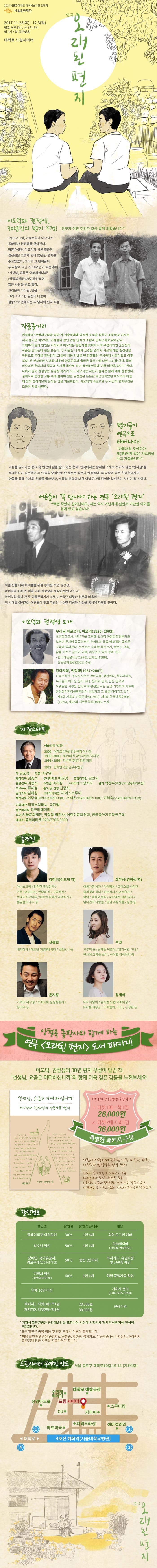 2017 서울문화재단 최초예술지원 선정작 서울문화재단 연극 오래된 편지 2017.11.23(목) - 12.3(일) 평일 오후8시 / 토 3시, 6시 / 일 3시/ 화 공연 없음 대학로 드림시어터 이오덕과 권정생, 30년간의 편지 우정! 친구가 어떤 것인가 조금 알게 되었습니다 1973년 1월, 아동문학가 이오덕은 동화작가 권정생을 찾아간다. 마흔 아홉의 이오덕과 서른 일곱의 권정생은 그렇게 만나 30년간 편지를 주고 받았다. 그리고 그 편지글이 두 사람이 떠난 지 10여년이 흐른 후에 선생님, 요즘은 어떠하십니까 (양철북 출판사)로 출판되어 많은 사랑을 받고 있다. 그리움과 기다림, 믿음 그리고 소소한 일상의 나눔이 감동으로 전해지는 두 남자의 편지 우정! 작품줄거리 권정생의 무명저고리와 엄마 가 신춘문예에 당선된 소식을 접하고 초등학교 교사로 재직 중이던 이오덕은 권정생이 살던 안동 일직면 조탑리 일직교회로 찾아간다. 그때부터 둘의 인연은 시작되고 이오덕은 출판사를 찾아다니며 무명작가인 권정생의 작품을 알리는데 힘을 쏟는다. 두 사람은 나이와 환경을 넘어서 서로에 대한 존경심을 바탕으로 우정을 쌓아간다. 그들이 처음 만났을 땐 엄혹했던 군사독재 시절이었고 이후 30년간 부조리한 시대와 싸우며 아동문학과 올바른 글쓰기에 대한 고민을 한다. 특히 이오덕은 현대사의 질곡의 시기를 몸으로 겪고 동료문인들에 대한 비판을 받기도 한다. 나이가 들어 권정생은 유명한 작가가 되고 이오덕은 자신이 살아온 삶에 대해 갈등한다. 결핵으로 평생을 고통 속에 살아야 했던 권정생은 든든한 후견인이었던 이오덕이 아플때 정작 찾아가보지 못하는 것을 괴로워한다. 이오덕은 죽음으로 두 사람의 편지우정은 조용히 막을 내린다. 편지글이 연극으로 태어나다! 바람처럼 오셨다가 제(第)에게 많은 가르침을 주고 가셨습니다. 마음을 잃어가는 풍요 속 빈곤의 삶을 살고 있는 현재, 연극에서는 좀처럼 소재로 쓰이지 않는 편지글을 무대화하여 실존했던 두 인물을 중심으로 한 새로운 장르가 탄생했다. 두 사람이 겪은 한국현대사의 아픔을 통해 현재의 우리를 돌아보고, 소통의 본질에 대한 아날로그적 감성을 일깨우는 시간이 될 것이다. 어른들이 꼭 만나야 하는 연극 오래된 편지 백번 죽었다 살아난내도, 저는 역시 가난하게 살면서 가난한 아이들 곁에 있고 싶습니다 죽을 힘을 다해 아이들으 위한 동화를 썼던 권정생, 아이들을 위해 온 힘을 다해 권정생을 세상에 알린 이오덕, 아이처럼 살다 간 두 아동문학가가 서로 나누었던 따뜻한 위로와 마음이 이 시대를 살아가는 어른들이 잊고 지냈던 순수한 감성과 이성을 동시에 자극할 것이다. 이오덕과 권정생 소개 우리글 바로쓰기, 이도덕(1925~2003) 초등학교교사, 43년간을 교직에 있으며 아동문학평론가와 일본어 문체에 물들어버린 우리말과 글을 바로잡는 올바른 교육에 힘써왔다. 저서로는 우리글 바로쓰기, 글쓰기 교육, 삶을 가꾸는 글쓰기 교육, 이오덕의 일기 등이 있다. - 한국아동문학상(1976), 단재상(1988). 은관문화훈장(2002) 수상 강아지똥, 권정생(1937~2007) 아동문학가, 주요저서로는 강아지똥, 몽실언니, 한티재하늘, 우리들의 하느님 등이 있다. 동화와 동시, 산문 등으로 오랫동안 사랑을 받았으며 평생을 모은 돈을 기부하여 사후에 권정생어린이문화재단이 설립되고 그 뜻을 이어가고 있다. 제1회 기독교 아동문학상(1969), 제1회 한국아동문학상(1975), 제22회 새싹문학상(1995) 수상 제작스태프 예술감독 박웅 2009 대학로문화발전위원회 이사장 1998~2000 제19대 한국연극협회 이사장 1991~1998 한국연극배우협회 회장 1977 동아연극상 남우주연상 작 김효상 연출 이구열 제작감독 김종석 무대디자인 배윤경 조명디자인 김민재 음향감독 이용석 조연출 이채원 드라마터그 양지모 음악 백창우(백창우와 굴렁쇠아이들) 프로듀서 류혜정 홍보 및 진행 신종희 일러스트 김혜원 그래픽디자인 더 아스트루이 제작자문 이주영(어린이문화연대 대표), 조재은(양철북 출판사 대표), 이혜숙(양철북 출판사 편집장) 기획제작 티위스컴퍼니, 극단행 홍보마케팅 창크리에이티브 후원 서울문화재단, 양철북 출판사, 어린이문화연대, 한국글쓰기교육연구회 예매처 플레이티켓 070-7705-3590 출연진 이오덕 역 에 김정석 권정색 역에 최우성 장용현 주영 윤지홍 정세희 양철북 출판사와 함께하는 연극 오랜된 편지 도서 패키지! 이오덕, 권정생의 30년 편지 우정이 담긴 책 선생님, 요즘은 어떠하십니까 와 함께 더욱 깊은 감동을 느껴보세요! 책과 연극의 감동을 한번에! 1. 티켓 1매 + 책 1권 28,000원 2. 티켓 2매 + 책 1권 38,000원 특별한 패키지 구성 사람이 사람에게 전하는 가장 따뜻한 위로, 이오덕과 권정생의 인생편지 두 분이 돌아가신 지 10년이 흐른 2015년에야 책으로 출간된 것은 이오덕의 유족과 권정생의 뜻에 따른 결정이었다. 이 책에는 두사람의 삶과 만남이 고스란히 담겨있다. 할인정보 할인명 할인율 할인적용매수 내용 순 할인명 플레이티켓 회원할인 할인율 30% 할인적용매수 1인 4매 내용 회원 로그인 예매 할인명 청소년 할인 할인율 50% 할인적용매수 1인 1매 내용 만24세이하(신분증 현장확인) 장애인, 국가유공자, 경로우대(만 65세이상) 할인율 50% 할인적용매수 동반 1인까지 내용 복지카드, 유공자증 및 신분증 확인 할인명 기획사 할인(공연예술인 등0 할인율 60% 할인적용매수 1인 1매 내용 해당 증빙자료 확인 할인명 단체 10인 이상 내용 기획사 문의(070-7705-3590) 패키지1. 티켓1매+책1권 28,000원 현장수령 패키지2. 티켓2매+책1권 38,000원 현장수령 * 기획사 할인권종은 공연예술인을 포함하여 사전에 기획사에 협의도니 예매자에 한하여 적용도비니다. * 모든 할인은 중복 적용 및 현장 구매시 적용이 불가합니다. * 해당 할인과 관련된 증빙자료(신분증, 학생증, 복지카드, 유공자증 등) 미지참시, 현장에서 할인금액 만큼 차액을 지불하셔야 합니다. 드림시어터 공연장 약도 서울 종로구 대학로10길 15-11 (지하1층) 연극 오래된편지