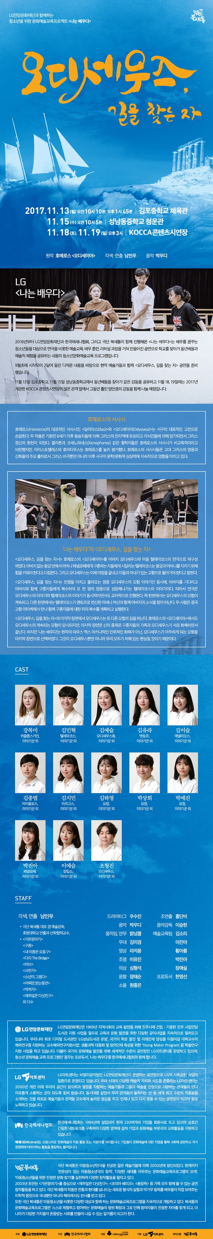 LG연암문화재단과 함께하는 청소년을 위한 문화예술교육프로젝트 나는 배우다 극단 북새통 오디세우스, 길을 찾는 자 2017.11.13(월) 오전 10시 10분, 오후 1시 45분 | 김포중학교 체육관 11.15(수) 오전 10시 5분 | 성남동중학교 청운관 11.18(토) 11.19(일) 오후3시 | KOCCA콘텐츠시연장 원장 호메로스 오디세이아 각색.연출 남인우 음악 박우디 LG 나는 배우다 2016년부터 LG연암문화재단과 한국메세나협회, 그리고 극단 북새통이 함께 진행해온 나는 배우다는 배우를 꿈꾸는 청소년들을 대상으로 연극을 비롯한 예술교육, 배우훈련, 리허설 과정을 거쳐 만들어진 공연으로 학교를 찾아가 동년배들과 예술적 체험을 공유하는 내용의 청소년문화예술교육 프로그램입니다. 9월초에 시작되어 2달여 동안 다져온 내용을 바탕으로 현역 예술가들과 함께 오디세우스, 길을 찾는 자 공연을 준비했습니다. 11월 13일 김포중학교, 11월 15일 성남동중학교에서 동년배들을 찾아가 같은 감동을 공유하고 11월 18,19일에는 2017년 개관한 KOCCA 콘텐츠시연장의 많은 관객 앞에서 그동안 흘린 땀만큼의 감동을 함께 나눌 예정입니다. 호메로스의 서사시 호메로스(Homeros)의 대표적인 서사시인 일리아스(lias)와 오디세이아(Odysseia)는 서구의 대표적인 고전으로 손꼽힌다. 두 작품은 기원전 6세기 이후 음송자들에 의해 그리스의 전 지역에 유포되고 지식인들에게 의해 암기되면서 그리스 정신의 원천이 되었다. 플라톤과 크세노파네스(Xenophanes) 같은 철학자들은 호메로스의 서사시가 비교육적이라고 비판했지만, 아리스토텔레스와 호라티우스는 호메로스를 높이 평가했다. 호메로스의 서사시들은 고대 그리스의 영웅과 신화들의 주요 출처로서 그리스 비극뿐만 아니라 이후 서구의 문화/문화적 상상력에 지속적으로 영향을 미치고 있다. 나는 배우다 오디세우스, 길을 찾는 자 오디세우스, 길을 찾는 자 는 호메로스의 오디세이아를 아버지 오디세우스와 아들 텔레마코스의 연극으로 재구성하였다. 아버지 없는 왕궁 안에서 어머니 페넬로페에게 구혼하는 자들에게 시달리는 텔레마코스는 왕궁과 어머니를 지키기 위해 힘을 키워야 한다고 다짐한다. 그리고 오디세우스는 이제 여정을 끝내고 아들과 아내가 있는 고향으로 돌아가야 한다고 말한다. 오디세우스, 길을 찾는 자는 전쟁을 마치고 돌아오는 영웅 오디세우스의 모험 이야기인 동시에, 아버지를 기다리고 아버지와 함께 구혼자들에게 복수하며 또 한 명의 영웅으로 성장해나가는 텔레마코스의 이야기이다. 따라서 연극은 오디세우스의 이약기와 텔레마코스의 이야기가 동시적이면서도 교차적으로 진행된다. 즉 한편에서는 오디세우스의 모험이 계속되고, 다른 한편에서는 텔레마코스가 멘토르로 변신한 아테나 여신과 함께 아버지의 소식을 찾아 떠난다. 두 사람은 결국 고향 이타케에서 만나 함께 구혼자들에 대한 피의 복수를 계획하고 실행한다. 오디세우스, 길을 찾는 자 의 마지막 장면에서 오디세우스는 또 다른 모험의 길을 떠난다. 호메로스의 오디세이아에서도 오디세우스의 계속되는 모험이 암시되지만, 마지막 장면은 신의 중재로 구혼자들의 가족과 오디세우스가 서로 화해하면서 끝난다. 하지만 나는 배우다는 원작의 데우스 엑스 마키나적인 인위적인 화해가 아닌, 오디세우스가 마주하게 되는 모험을 마지막 장면으로 선택하였다. 그것이 오디세우스뿐만 아니라 우리 모두가 처해 있는 현실일 것이기 때문이다. CAST 퀴클롭스거인, 이야기꾼 외 역 강복미 텔레마코스, 이야기꾼 외 역 김민혁 오디세우스母, 이야기꾼 외 역 김예슬 멘토르, 이야기꾼 외 역 김유라 메넬라오스, 이야기꾼 외 역 김이슬 아이올로스, 이야기꾼 외 역 김종범 아르고스, 이야기꾼 외 역 김지민 요정, 이야기꾼 외 역 김하영 요정, 이야기꾼 외 역 박상희 요정, 이야기꾼 외 역 박예진 페넬로페, 이야기꾼 외 역 박지낭 칼리소, 이야기꾼 외 역 이예슬 오디세우스, 이야기꾼 외 역 조형진 STAFF 각색, 연출 남인우 극단 북새통 대표 겸 예술감독, 호원대학교 연출과 산학협력교수, 가믄장아기 구름 내이름은 오동구 다리 The Bridge 러브 사천가 소년이 그랬다 어쩌면, 웃는동안 억척가 재주많은 다섯친구 외 다수 드라마터그 우수진 음악 박우디 움직임, 안무 밝넝쿨 무대 김미경 영상 라지웅 조명 이유진 의상 심형석 음향 장태순 소품 원종은 조연출 홍단비 음악감독 이승현 예술교육팀 김소리 이진아 황아름 박진아 장애실 프로듀서 한영선 LG연암문화재단 LG연암문화재단은 1969년 지역사회의 교육 발전을 위해 진주시에 건립.기증한 진주 시립연암도서관 지원 사업을 필두로 교육과 문화 발전을 위한 다양한 공익사업을 지속적으로 펼쳐오고 있습니다. 우리나라 최초 디지털 도서관인 LG상남도서관 운영, 국가의 학문 발전 및 미래인재 양성을 이끌어갈 대학교수의 해외연구를 지원하는 교수해외연구지원사업, 생활과학 대중화 및 창의인재 육성을 위한 Young Maker Program 등 학술연구 지원 사업을 하고 있습니다. 더불어 국가의 문화예술 발전으 위해 세계적인 수준의 공연장인 LG아트센터를 운영하고 있으며, 청소년 문화예술 교육 프로그램인 꿈꾸는 프로듀서, 나는 배우다를 한국메세나협회와 함께합니다. LG아트센터 LG아트센터는 비영리공익법인 LG연암문화재단이 운영하는 공연자응로 LG의 사회공헌 사업의 일환으로 운영되고 있습니다. 우리 시대의 다양한 예술적 가치와 시도를 존중하는 LG아트센터는 2000년 개관 이래 우리의 공간이 창의력과 열정을 자랑하는 예술가들과 그들의 예술을 진정으로 사랑하는 관객들이 만나 자유롭게 소통하는 곳이 되도록 힘써 왔습니다. 동시대를 살면서 우리 관객들이 놓쳐서는 안 될 세계 최고 수준의 작품들을 소개하는 것을 목표로 예술가들과 관객들 모두에게 놀아운 영감을 주고, 언제나 믿고 ㄷ시 찾을 수 잇는 공연장이 되고자 항상 노력을 하고 있습니다. 한국메세나협회 한국메세나협회는 1994년에 설립되어 현재 230여개의 기업을 회원사로 두고 있으며 상호간 긴밀한 네트워크를 구축하여 다양한 영역에 걸쳐 기업과 문화예술 부문과의 교류활동을 지원하고 있습니다. 메세나는 프랑스어로 문화예술의 지원 할동 또는 지원자를 의미합니다. 기업들의 문화예술에 대한 지원을 통해 사회에 공헌하고 국가경쟁력에 이바지하는 활동을 총칭하는 용어입니다. 극단 북새통 극단 북새통은 아동청소년연극을 전공한 젊은 예술가들에 의해 2002년 창단되었다. 현재까지 전문성이 있는 아동청소년극의 창작, 다양한 세대를 아우르는 문화예술교육프로그램의 모색, 아동청소년들을 위한 진정한 문화찾기를 실천하며 다양한 창작활동을 펼치고 있다. 2003년 초연된 가믄장아기를 중심으로 재주많은 다섯친구, 코리아 쉐이크, 봉장취 등 가족 모두 함께 볼 수 있는 공연 창작활동을 하고 있다. 극단 북생통의 작품은 전통과 현대를 넘나드는 새로운 형식의 실험과 악가무 일체를 배우들이 직접 보여주는 미학적 몸짓으로 국내뿐만 아니라 해외에서도 찬사를 받고 있다. 또한 극단 북생통은 아동청소년을 비롯한 다양한 대상과 함께 하는 문화예술교육프로그램을 지속적으로 개박하고 있다. 북새통의 문화예술교육프로그램은 스스로 체험하고 참여하는 문화예술의 범위 확장과 그로 인해 참여자들이 진정한 자아를 찾게 되고, 더 나아가 다양한 가치들이 존중받는 사회를 만들어 나갈 수 있는 밑거름이 되고자 한다. 주최 LG연암문화재단 주관 한국메세나협회 제원 사회복지공동모금회 사랑의열매 기획 LG아트센터 제작진행 극단 북새통