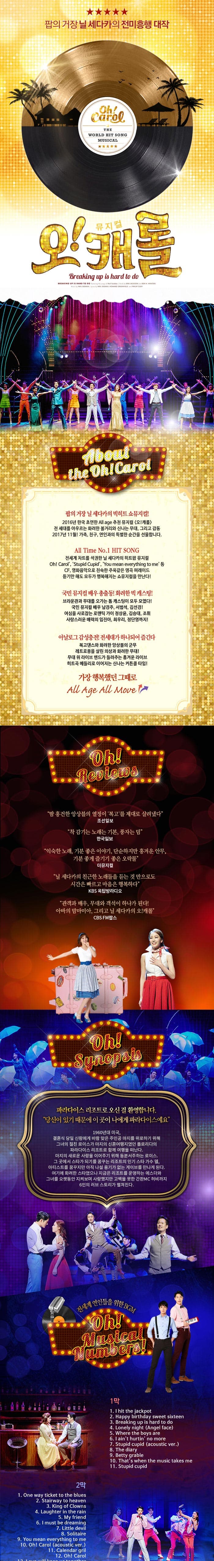 팝의 거장 닐 세다카의 전미흥행 대작 뮤지컬 오! 캐롤 About the oh! Carol 팝의 거장 닐 세다카의 빅히트 쇼뮤지컬! 2016년 한국초연의 을 에이지 추천 뮤지컬 오!캐롤 맘마미마 시카고에 뒤를 이어 디큐브 아트센터 흥행열풍 전 세대를 아우르는 화려한 볼거리와 신나는 감동 2017년 12월! 가족 친구 연인과의 특별한 시간을 선물합니다. All Time No.1 HIT SONG 전세계 차트를 석권한 닐 세다카의 히트팝 뮤지컬 Oh! Carol Stupid Cupid You mean everything to me 등 CF 영화음악으로 친숙한 주옥 같은 명곡 퍼레이드 듣기만 해도 모두가 행복해지는 쇼뮤지컬을 만난다! 국민뮤지컬 배우 총출동! 화려한 빅 캐스팅! 브라운관과 무대를 오가는 톱 캐스팅이 모두 모였다! 국민뮤지컬 배우 남경주 서범석 전수경 김선경 최정원! 여심을 사로잡는 로맨틱 가이 정상윤 서경수 김승대 조휘 사랑스러운 매력의 오진영 최우리 린지까지! 아날로그 감성충천! 전세대가 하나되어 즐긴다 복고댄스와 화려한 앙상블의 군무 레트로풍을 살린 의상과 화려한 무대! 무대 위 라이브 밴드가 들려주는 흥겨운 라이브 히트곡 메들리로 이어지는 신나는 커튼콜 타임! 가장 행복했던 그때로 All Age All Move Oh! Reviews 땀 흥건한 앙상블의 열정이 복고를 제대로 살려냈다 조선일보 착 감기는 노래는 기본 풍자는 덤 한국일보 익숙한 노래 기분 좋은 이야기 단순하지만 흥겨운 안무 기분좋게 즐기기 좋은 오락물 더뮤지컬 날 세다카의 친근한 노래들을 듣는 것 만으로도 시가은 빠르고 마음은 행복하다 KBS 옥탑방라디오 관객과 배우 무대와 객석이 하나가 된다! 아바의 맘마미아 그리고 닐 세다카의 오! 캐롤 CBS FM팝스 Oh! Synopsis 파라다이스 리조트로 오신 걸 환영합니다. 당신이 있기 때문에 이 곳이 나에게 파라다이스예요 1960년대 미국 결혼식 당일 신랑에게 바람 맞은 주인공 마지를 위로하기 위해 그녀의 절친 로이스가 마지의 신혼여행지였던 플로리다의 파라다이스 리조트로 함께 여행을 떠난다. 마지의 새로운 사랑을 이어주기 위해 등분서주하는 로이스. 그 곳에서 스타가 되기를 꿈꾸는 리조트의 인기 스타 가수 델 아티스트를 꿈꾸지만 아직 나설 용기가 없는 게이브를 만나게 된다. 여기에 화려한 스타였으나 지금은 리조트를 운영하는 예스더와 그녀를 오랫동안 지켜보며 사랑했지만 고백을 못한 간판MC 허비까지 6인의 러브 스토리가 펼쳐진다. 전세계 연인들을 위한 BGM Oh! Musical Numbers! 1막 1. I hit the jackpot 2. Happy birtyday sweet sixteen 3. Breaking up is hard to do 4. Lonely night(Angel face) 5. Where the boys are 6 I aint hurtin no more 7 Stupid cupid(acoustic ver) 8 The diary 9 Betty grable 10 Thats when the music takes me 11 Stupid cupid  2막 1. One way ticket to the blues 2. Stairway to heaven 3. King of Clowns 4. Laugher in the rain 5. My freind 6. I must be dreaming 7 Little devil 8, Solitaire 9. You mean everything to me 10. Oh! Carol(acoustic ver.) 12. Oh! Carol
