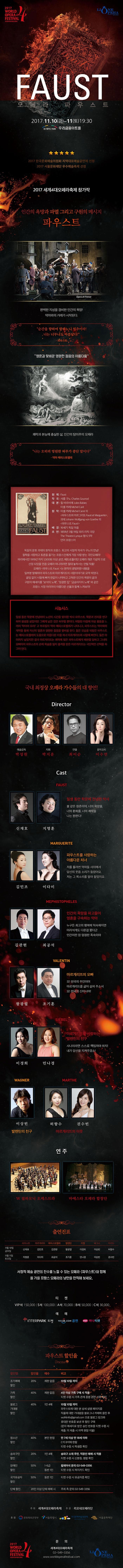 2017 WORLD OPERA FESTIVAL 세계4대오페라축제 LIONE OPERA FAUST 오페라 파우스트 2017.11.10(금) ~ 11(토) 19:30 우리금융아트홀 2017 한국문화예술위원회 지역대표예술공연제 선정 2017 서울문화재단 우수예술축제 선정  2017 세계4대오페라축제 참가작 인간의 욕망과 파멸 그리고 구원의 메시지 파우스트 완벽한 지성을 겸비한 인간의 욕망! 악마와의 거래가 시작된다. 순간을 향하여 말하노니 멈추어라! 너는 너무나도 아름답다! 파우스트 영혼과 맞바꾼 영원한 젊음의 아름다움 쾌락과 본능에 충실한 삶, 인간의 탐미주의 오페라 나는 오히려 영원한 허무가 좋단 말이다 악마 메피스토펠레 원제 Faust 작곡 샤를 구노 대본 쥘 바르비에 미셸 카레 원작 미셸 카레 파우스트와 마르그리트 괴테 파우스트 배경 16세기 독일마을 초연 1859년 3월 19일 파리 리릭 극장 The Theatre Lyrique 형식 5막 언어 프랑스어 독일의 문호 괴테의 원작과 프랑스 최고의 서정적 작곡가 구노의 만남! 철학을 사랑하고 토론을 즐기는 프랑스인에게 가장 사랑받는 국민오페라! 파리에서만 1919년까지 1,500회 이상 공연, 메트로폴리탄 오페라 개관 기념작으로 선정되었을 만큼 오페라 마니아라면 절대 놓쳐서는 안될 작품! 오페라 파우스트는 원작의 광범위한 내용을 일부분 발췌하여 파우스트와 마르게리트의 사랑이야기로 요약 하였다. 끝임 없이 시험에 빠져 한없이 나약하고 고독한 인간의 욕망의 끝과 구원의 메시지를 보석의 노래, 정결한 집 금송아지의 노래와 같은 프랑스 서정 아리아의 아름다운 선율과 함께 느껴보자! 시놉시스 일생 동안 학문에 전념하여 노년의 시간을 맞이한 박사 파우스트, 학문과 진리를 연구하며 평생을 살았지만 그에게 남은 것은 허무함 뿐이다. 허탈한 마음에 자살 충동을 느끼며 악마여 오라! 고 부르짖자 악마 메피스토펠레가 나타나고, 파우스트는 악마와의 계약을 통해 자신의 영혼과 영원한 젊음을 맞바꿈한다. 젊은 모습을 되찾은 파우스트는 메피스토펠레의 도움으로 아름다운 마을 처녀 마르게리뜨와 사랑에 빠진다. 둘은 아이까지 낳았지만 결국 마르게리뜨는 쾌락에 젖은 파우스트에게 배반을 당하고 그녀의 오빠마저 파우스트의 손에 목숨을 잃자 충격을 받은 마르게리뜨는 극단적인 선택을 하고야 만다. 국내 최정상 오페라 가수들의 대향연! 예술감독 박성원 지휘 박지운 연출 최이순 음악코치 이수연 Cast Faust 신재호 지명훈 일생 동안 학문에 전념한 박사 불 같은 청춘이여, 너의 욕망을, 너의 환희를, 너의 쾌락을 나는 원한다! MARGUERITE 김민조 이다미 파우스트를 사랑하는 아름다운 처녀 저를 둘러싼 악마들 사이에서 당신의 웃음소리가 들렸어요, 저는 그 목소리를 알아들었지요. MEPHISTOPHELES 김관현 최공석 인간의 욕망을 파고들어 영혼을 구속하는 악마 누구든 최고의 행복에 익숙해지면 어리석게도 다른걸 쫒더군 인간이란 참 멍청한 족속이야 VALENTIN 왕광렬 조기훈 마르게리뜨의 오빠 오! 천국의 주인이여 마르게리뜨를 굽어 살펴 주소서 오! 천국의 신이시여! SIEBEL 이경희 민나경 마르게리뜨를 사랑하는 발렌틴의 친구 사나이라면 스스로 책임져야 하지! 내가 당신을 지켜주겠소! WAGNER 이상빈 발렌틴의 친구 MARTHE 허향수 김지영 마르게리뜨의 이웃 연주 W 필하모닉 오케스트라 마에스타 오페라 합창단 출연진표 파우스트 마르게리뜨 메피스토펠레 발렌틴 지벨 바그너 마르타 11월 10일 금요일 신재호 김민조 김관현 왕광렬 이경희 이상빈 허향수 11월11일 토요일 지명훈 이다미 최공석 조기훈 민나경 이상빈 김지영 서정적 예술공연의 진수를 느낄 수 있는 오페라 파우스트와 함께 올 가을 프랑스 오페라의 낭만을 만끽해 보세요. 티켓 VIP석 150,000원 / S석 100,000원 / A석 70,000원 / B석 50,000원 / C석 30,000원 예매 INTERPARK 티켓 YES24.COM 공연 하나티켓 파우스트 할인율 할인명 할인율 매수 비고 조기예매 할인 20% 제한 없음 10월10일 까지 가족할인 40% 제한 없음 4인 이상 가족 구매 시 적용 티켓 수령 시 가족관계 증명관련 서류 확인 블로그 기대평 할인 40% 1인 4매 10월 210일까지 사랑의 묘약에 대한 본 상세 설명 페이지를 작품에 대한 기대평을 블로그나 카페에 올린 후 wof4info@gmail.com으로 블로그 링크와 휴대폰 번호를 보낸 후 할인구매(문자메시지로 받은 승인 번호를 티켓 수령 시 제출 미제출 시 차액현장 지불) 문의 02-549-3356 세계4대오페라축제 청소년 할인 40% 본인 한정 만7세 이상 만 12세 이하 C석 B석에 한함 티켓 수령 시 학생증 확인 송파구민 할인 20% 1인 4매 송파구 소재 주민, 직장인 예매 시 적용 티켓 수령 시 신분증 명함 확인 장애인 할인 50% 1~6급 동반 1인 휠체어석 문의 02-549-3356 티켓 수령 시 복지카드 확인 국가유공자 할인 50% 동반1인 티켓 수령 시 유공자증 확인 단체할인 20% 주최 측 문의 02-549-3356 주최 세계4대오페라축제 주관 리오네오페라단 후원 문화체육관광부 서울특별시 한국문화예술위원회 서울문화재단 2017 WORLD OPERA FESTIVAL 문의 세계4대오페라축제 02-549-3356 www.worldoperafestival.com LIONEOPERA
