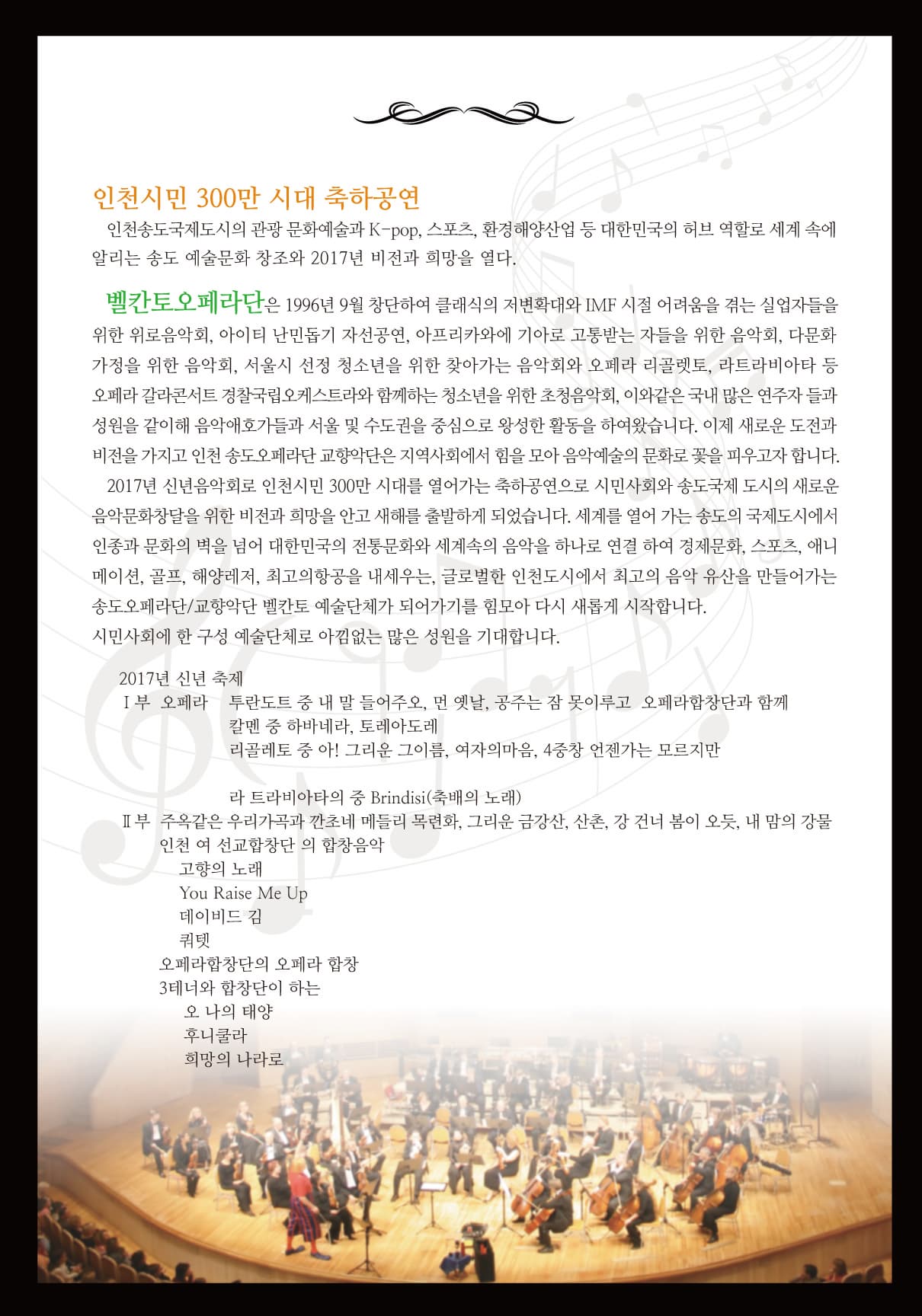 인천시민 300만 시대 축하공연 인천송도국제도시의 관광 문화예술과 K-pop 스포츠 환경해양산업 등 대한민국의 허브 역할로 세계 속에 알리는 송도 예술문화 창조와 2017년 비전과 희망을 열다. 벨칸토오페라단은 1996년 9월 창단하여 클래식의 저변확대와 IMF시절 어려움을 겪는 실업자들을 위한 위로음악회 아이티 난민돕기 자선공연 아프리카와에 기아로 고통받는 자들을 위한 음악회 다문화 가정을 위한 음악회 서울시 선정 청소년을 위한 찾아가는 음악회와 오페라 리골렛토 라트라비아타 등 오페라 갈라콘서트 경찰국립오케스트라와 함께하는 청소년을 위한 초청음악회 이와같은 국내 많은 연주자들과 성원을 같이해 음악애호가들과 서울 및 수도권을 중심으로 왕성한 활동을 하여왔습니다. 이제 새로운 도전과 비전을 가지고 인천 송도오페라단 교향악단은 지역사회에서 힘을 모아 음악예술의 문화로 꽃을 피우고자 합니다. 2017년 신년음악회로 인천시민 300만 시대를 열어가는 축하공연으로 시민사회와 송도국제 도시의 새로운 음악문화창달을 위한 비전과 희망을 안고 새해를 출발하게 되었습니다. 세계를 열어 가는 송도의 국제도시에서 인종과 문화의 벽을 넘어 대한민국의 전통문화와 세계속의 음악을 하나로 연결하여 경제문화 스포츠 애니메이션 골프 해양레저 최고의 항공을 내세우는 글로벌한 인천도시에서 최고의 음악 유산을 만들어가는 시민사회에 한 구성 예술단체로 아낌없는 많은 성원을 기대합니다. 2017년 신년 축제 1부 오페라 투란도트 중 내 말 들어주오 먼 옛날 공주는 잠 못이루고 오페라합창단과 함께 칼멘 중 하바네라 토레아도레 리골레토 중 아! 그리운 그이름 여자의마음 4중창 언젠가는 모르지만 라 트라비아타의 중 Brindisi(축배의 노래) II부 주옥같은 우리가곡과 깐초네 메들리 목련화 그리운 금강산 산촌 강 건너 봄이 오듯 내 맘의 강물 인천 여 선교합창단 의 합창음악 고향의 노래 You Raise Me Up 데이비드 김 쿼텟 오페라합창단의 오페라 합창 3테너와 함창단이 하는 오 나의 태양 후니쿨라 희망의 나라로 