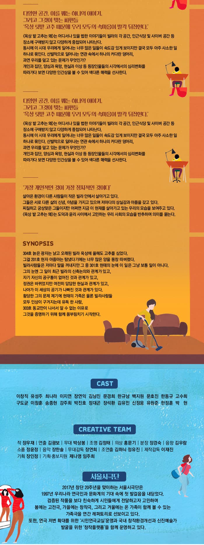 다양한 공간, 이를 꿰는 하나의 이야기.  그리고 그것이 빚는 파편들 옥상 텃밭 고추 때문에 우리 모두의 속마음이 발칵 뒤집힌다. 옥상 밭 고추는 왜 는 어디서나 있을 법한 이야기들이 빌라의 각 공간, 인근식당 및 사이버 공간 등 장소에 구애받지 않고 다양하게 중첩되어 나타난다. 동시에 이 시대 우리에게 일어나는 너무 많은 일들이 속도감 있게 보이지만결국 모두 아주 사소한 일 하나로 묶인다. 산발적으로 일어나는 연관 속에서 하나의 커다란 덩어리, 과연 우리를 덮고 있는 문제가 무엇인가? 개인과 집단, 양심과 욕망, 현실과 이상 등 등장인물들의 시각에서의 심리변화를 따라가다 보면 다양한 인간상을 볼 수 있어 색다른 매력을 선사한다. 다양한 공간, 이를 꿰는 하나의 이야기. 그리고 그것이 빚는 파편들 옥상 텃밭 고추 때문에 우리 모두의 속마음이 발칵 뒤집힌다. 옥상 밭 고추는 왜 는 어디서나 있을 법한 이야기들이 빌라의 각 공간, 인근식당 및 사이버 공간 등 장소에 구애받지 않고 다양하게 중첩되어 나타난다. 동시에 이 시대 우리에게 일어나는 너무 많은 일들이 속도감 있게 보이지만 결국 모두 아주 사소한 일하나로 묶인다. 산발적으로 일어나는 연관 속에서 하나의 커다란 덩어리, 과연 우리를 덮고 있는 문제가 무엇인가? 개인과 집단, 양심과 욕망, 현실과 이상 등 등장인물들의 시각에서 심리 변화를 따라가다 보면 다양한 인간상을 볼 수 있어 색다른 매력을 선사한다. 가장 개인적인 것이 가장 청치적인 것이다 살아온 환경이 다른 사람들이 작은 빌라 안에서 살아가고 있다. 그들은 서로 다른 삶의 신념, 이념을 가지고 잇으며 저마다의 상실감과 아픔을 갖고 있다. 찌질하고 궁상맞은 그들이지만 어쩌면 지금 이 현재를 살아가고 잇는 우리의 모습을 보여주고 있다. 옥상 밭 고추는 왜 는 도덕과 윤리 사이에서 고민하는 우리 사회의 모습을 반추하며 의미를 묻는다. SYNOPSIS 304호 늙은 광자는 낡고 오래된 빌라 옥상에 올해도 고추를 심었다. 그걸 201호 현자 아줌마는 탐냈다기에는 너무 많은 양을 몽창 따버렸다. 빌라사람들은 저마다 말을 꺼내지만 그 중 301호 현태의 눈에 이 일은 그냥 보통 일이 아니다. 그의 눈에 그 일이 최근 빌라의 신축논의와 관계과 있고, 자기 자신의 공구통이 없어진 것과 관계가 있고, 정권은 바뀌었지만 여전히 답답한 현실과 관계가 있고, 나아가 이 세상의 공기가 나빠진 것과 관계가 있다. 황당한 그의 문제 제기에 현태의 가족은 물론 빌라사람들 모두 인상이 구겨지는데 유독 한사람, 303호 동교만이 나서서 알 수 없는 이유로 그것을 증명하기 위해 몸부림치기 시작한다. CAST 이창직 유성주 최나라 이지연 장연익 김남진 문경희 한규남 백지원 문호진 한동규 고수희 구도균 이창훈 송종현 강주희 박진호 정대곤 장석환 김유민 신정웅 유원준 한정훈 박현 CREATIVE TEAM 작 장우재 연출 김광보 무대 박상봉 조명 김정태 의상 홍문기 분장 장경숙 음향 김우람 소품 정윤정 음악 장한솔 무대감독 장연희 조연출 김하늬 정유진 제작감독 이재진 기획 장인정 기획.홍보지원 제나영 임주희  서울시극단 2017년 창단 20주년을 맞이하는 서울시극단은 1997년 우리나라 연극인과 문화계의 기대 속에 첫 발걸음을 내디었다. 검증된 작품을 보다 친숙하게 시민들에게 전달하고자 고민하며 봄에는 고전극, 가을에는 창작극, 그리고 겨울에는 온 가족이 함께 볼 수 있는 가족극을 연간 레퍼토리로 선보이고 있다. 또한, 연극 저변 확대를 위한 시민연극교실 운영과 국내 창작환경개선과 신진예술가 발굴을 위한 창작플랫폼을 함께 운영하고 있다. 