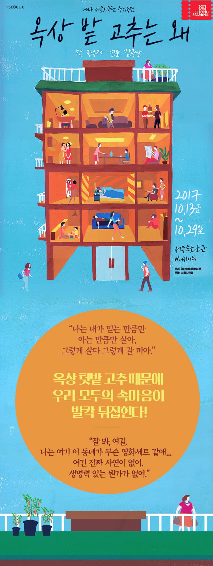 I SEOUL U 2017 2018 SEJONG SEASON 2017 서울시극단 정기공연 옥상 밭 고추는 왜 작 장우재 연출 김광보 2047.10.13.금 ~ 10.29.일 세종문화회관 M씨어터 주최(재)세종문화회관 주관 서울시극단 나는 내가 믿는 만큼만 아는 만큼만 살아. 그렇게 살다 그렇게 갈 꺼야. 옥상 텃밭 고추때문에 우리 모두의 속마음이 발칵 뒤집힌다! 잘 봐, 여길. 나는 여기 이 동네가 무슨 영화세트 같애... 여긴 진짜 사연이 없어. 생명력 있는 뭔가가 없어. 